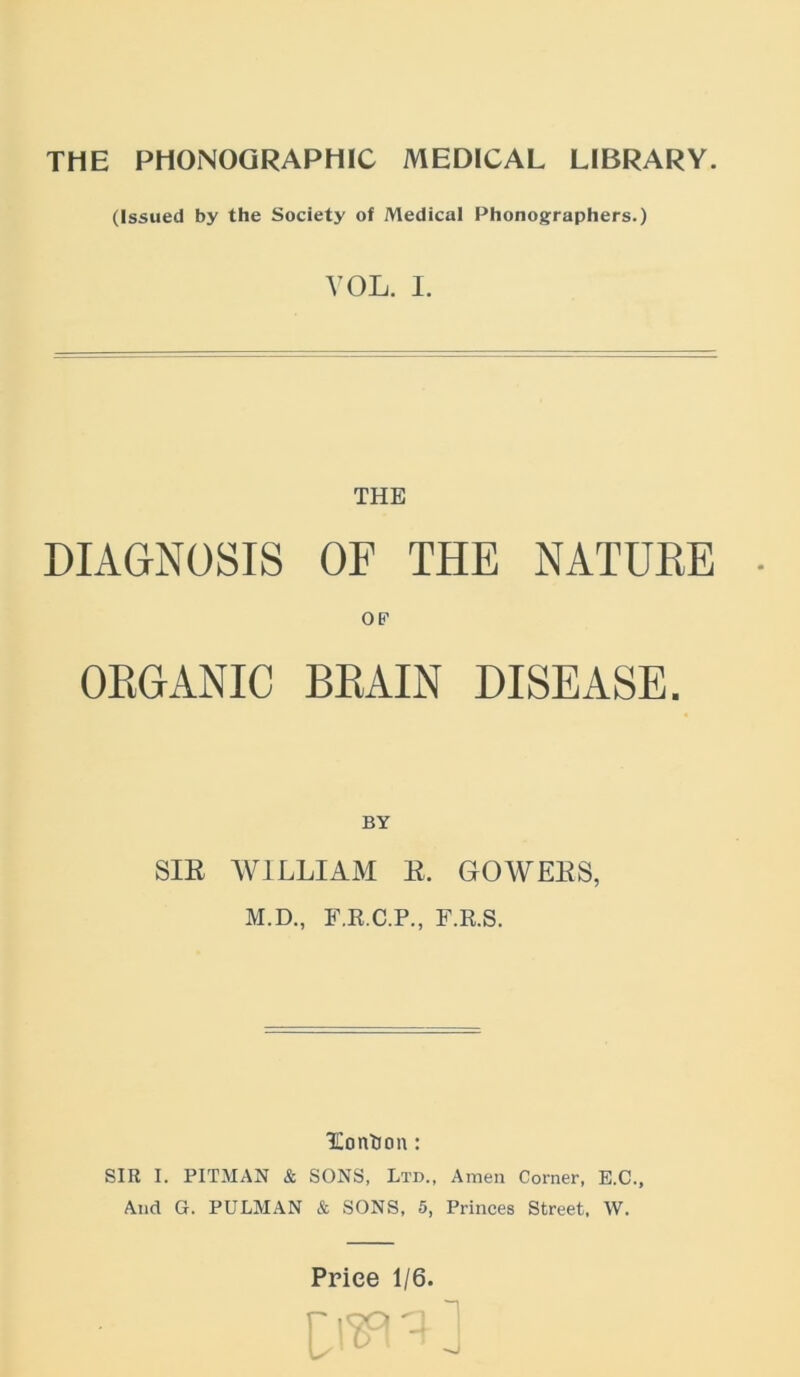 (Issued by the Society of Medical Phonographers.) VOL. I. THE DIAGNOSIS OF THE NATURE • OP ORGANIC BRAIN DISEASE. BY SIE WILLIAM E. GOWEES, M.D., F.E.C.P., F.R.S. lEonlioa: SIR I. PITMAN & SONS, Ltd., Amen Corner, E.C., And G. PULMAN & SONS, 5, Princes Street. W.