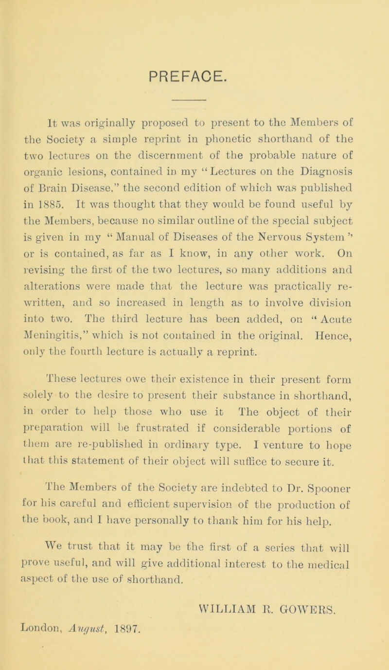 PREFACE. It was originally proposed to present to the Members of tlie Society a simple reprint in phonetic shorthand of the two lectures on the discernment of the probable nature of organic lesions, contained in my “ Lectures on the Diagnosis of Brain Disease.” the second edition of which was publislied in 1885. It was thought that they would be found useful by the Members, because no similar outline of the special subject is given in my “ Manual of Diseases of the Nervous System ’’ or is contained, as far as I know, in any other work. On revising the first of the two lectures, so many additions and alterations were made that the lecture was practically re- written, and so increased in length as to involve division into two. The third lecture has been added, on “ Acute JMcningitis,” which is not contained in the original. Hence, only the fourth lecture is actually a reprint. These lectures owe their existence in their present form solely to the de.sire to present their substance in shorthand, in order to help those who use it The object of their preparation will be frustrated if considerable portions of lliem are re-publislied in ordinary type. 1 venture to ho[)e that this statement of their object will suffice to secure it. The Members of the Society are indebted to Dr. Spooner for his careful and efficient supervision of the production of the book, and 1 have personally to thank him for his help. We trust that it may be the first of a series that will prove useful, and will give additional intei'est to the medical aspect of the use of shorthand. London, Avfiust, 1897. WILLIAM R. GOWERS.