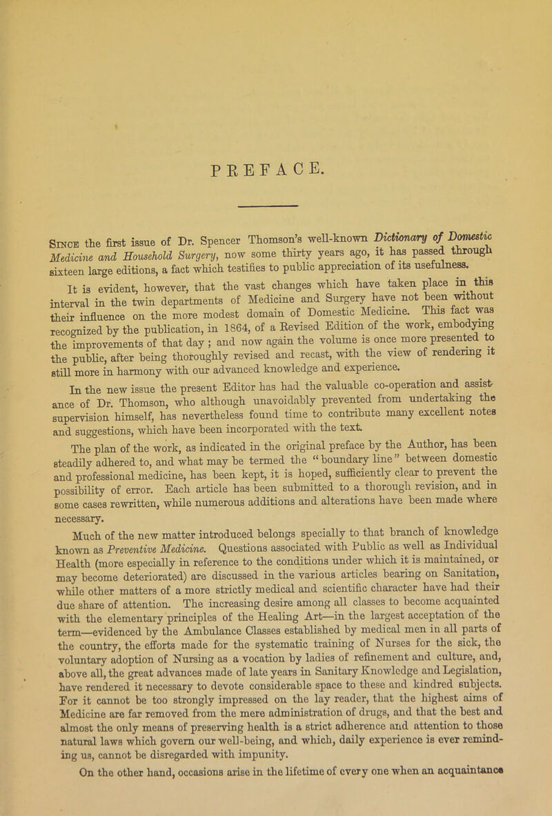 PREFACE. Since the first issue of Dr. Spencer Thomson’s well-known Dictionary of Domestic Medicine and Household Surgery, now some thirty years ago, it has passed through sixteen large editions, a fact which testifies to public appreciation of its usefulness. It is evident, however, that the vast changes which have taken place in this interval in the twin departments of Medicine and Surgery have not been without their influence on the more modest domain of Domestic Medicine. This fact was recognized by the publication, in 1864, of a Devised Edition of the work, embodying the improvements of that day ; and now again the volume is once more presented to the public, after being thoroughly revised and recast, with the view of rendering it still more in harmony with our advanced knowledge and experience. In the new issue the present Editor has had the valuable co-operation and assist- ance of Dr. Thomson, who although unavoidably prevented from undertaking the supervision himself, has nevertheless found time to contribute many excellent notes and suggestions, which have been incorporated with the text. The plan of the work, as indicated in the original preface by the Author, has been steadily adhered to, and what may be termed the “ boundary line ” between domestic and professional medicine, has been kept, it is hoped, sufficiently clear to prevent the possibility of error. Each article has been submitted to a thorough revision, and in some cases rewritten, while numerous additions and alterations have been made where necessary. Much of the new matter introduced belongs specially to that branch of knowledge known as Preventive Medicine. Questions associated with Public as well as Individual Health (more especially in reference to the conditions under which it is maintained, or may become deteriorated) are discussed in the various articles bearing on Sanitation, while other matters of a more strictly medical and scientific character have had their due share of attention. The increasing desire among all classes to become acquainted with the elementary principles of the Healing Art—in the largest acceptation of the term—evidenced by the Ambulance Classes established by medical men in all parts of the country, the efforts made for the systematic training of Nurses for the sick, the voluntary adoption of Nursing as a vocation by ladies of refinement and culture, and, above all, the great advances made of late years in Sanitary Knowledge and Legislation, have rendered it necessary to devote considerable space to these and kindred subjects. For it cannot be too strongly impressed on the lay reader, that the highest aims of Medicine are far removed from the mere administration of drugs, and that the best and almost the only means of preserving health is a strict adherence and attention to those natural laws which govern our well-being, and which, daily experience is ever remind- ing us, cannot be disregarded with impunity. On the other hand, occasions arise in the lifetime of every one when an acquaintance