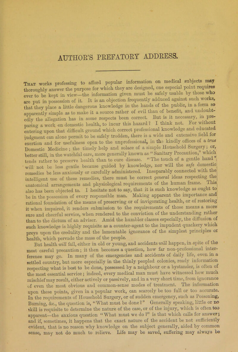 AUTHOR’S PREFATORY ADDRESS. That works professing to afford popular information on medical subjects may thoroughly answer the purpose for which they are designed, one especial point requires ever to be kept in view—the information given must be safely usable by those who are put in possession of it. It is an objection frequently adduced against such works, that they place a little dangerous knowledge in the hands of the public, m a form so apparently simple as to make it a source rather of evil than of benefit, and undoubt- edly the allegation has in some respects been correct. But is it necessary, m pre- paring a work on domestic health, to incur this hazard ? I think not. For without entering upon that difficult ground which correct professional knowledge and educated judgment can alone permit to be safely trodden, there is a wide and extensive field for exertion and for usefulness open to the unprofessional, in the kindly offices of a true Domestic Medicine ; the timely help and solace of a simple Household Surgery; or, better still, in the watchful care, more generally known as “ Sanitary Precaution, which tends rather to preserve health than to cure disease. “ The touch of a gentle hand’ i will not be less gentle because guided by knowledge, nor will the safe domestic remedies be less anxiously or carefully administered. Inseparably connected with the intelligent use of these remedies, there must be correct general ideas respecting the anatomical arrangements and physiological requirements of the human frame. This also has been objected to. I hesitate not to say, that it is such knowledge as ought to be in the possession of every responsible man. Making apparent the importance and rational foundation of the means of preserving or of invigorating health, or of restoring it when impaired, it renders submission to the requirements of those means a more sure and cheerful service, when rendered to the conviction of the understanding rather than to the dictum of an adviser. Amid the humbler classes especially, the diffusion of such knowledge is highly requisite as a counter-agent to the impudent quackery which preys upon the credulity and the lamentable ignorance of the simplest principles oi health, which pervade the mass of the people. But health will fail, either in old or young, and accidents will happen, in spite of the most careful precaution; it then becomes a question, how far non-professional inter- ference may go. In many of the emergencies and accidents of daily lite, even in a settled country, but more especially in the thinly peopled colonies, ready information respecting what is best to be done, possessed by a neighbour or a bystander, is often of the most essential service ; indeed, every medical man must have witnessed how much mischief may result, either actively or passively, and in a very short time, from ignorance of even the most obvious and common-sense modes of treatment. The iniormation upon these points, given in a popular work, can scarcely be too full or too accurate. In the requirements of Household Surgery, or of sudden emergency, such as Poisoning, Burning, &c., the question is, “What must be done!” Generally speaking, little or no skill is requisite to determine the nature of the case, or of the injury, which is often too apparent—the anxious question “Wliat must we do 1” is that which calls for answer; and if, sometimes, it happens that the exact nature of the accident be not sufficiently evident, that is no reason why knowledge on the subject generally, aided by common sense, may not do much to relieve. Life may be saved, suffering may always be