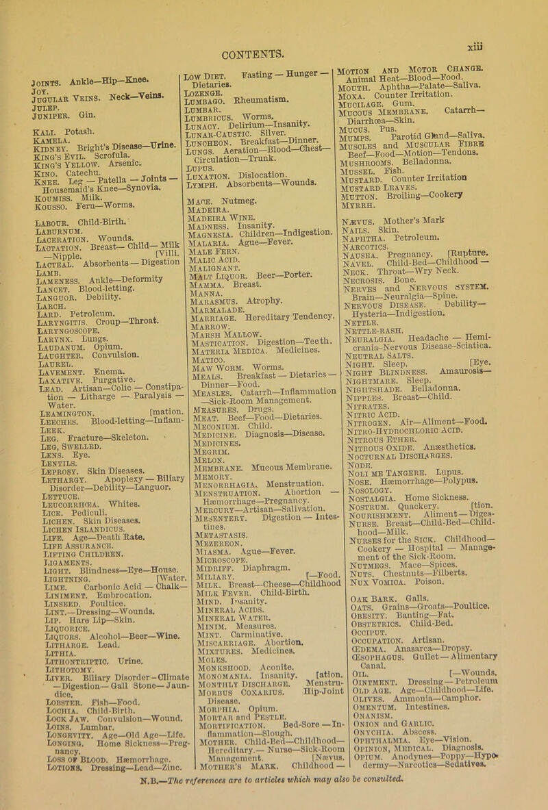 j oraTS. Ankle—Hip—Knee. Jugular Veins. Neck—Veins. JULEP. juniper. Gin. Kali. Potash. KAMELA. Kidney. Bright s Disease—Brine. King's Evil. Scrofula. _ King’s Yellow. Arsenic. Kino. Catechu. . Knee. Leg — Patella— Joints Housemaid's Knee—Synovia. Koumiss. Milk. KOUSSO. Pern—Worms. CONTENTS. LOW Diet. Pasting — Hunger — Dietaries. Lozenge. Lumbago. Rheumatism. Lumbar. LUMBRIOUS. Worms. Lunacy. Delirium—Insanity. Lunar-Caustic. Silver. Lunoheon. Breakfast—Dinner. Lungs. Aeration—Blood—Chest Circulation—Trunk. Lupus. Luxation. Dislocation. Lymph. Absorbents—Wounds. Labour. Child-Birth.' Laburnum. Laceration. Wounds. Lactation. Breast— Child— Milk -Nipple. [Villi- Lacteal. Absorbents — Digestion Lamb. ^ . ., Lameness. Ankle—Deformity Lancet. Blood-letting. Languor. Debility. Larch. Lard. Petroleum. Laryngitis Croup—Throat. Laryngoscope. Larynx. Lungs. Laudanum. Opium. Laughter. Convulsion. Laurel. Lavement. Enema. Laxative. Purgative. Lead. Artisan—Colic — Constipa- tion — Litharge — Paralysis — Water. Leamington. _ [mation. Leeches. Blood-letting—Inflarn- Leek. Leg. Fracture—Skeleton. Leg, Swelled. Lens. Eye. Lentils. Leprosy. Skin Diseases. Lethargy. Apoplexy — Biliary Disorder—Debility—Languor. Lettuce. Leucorrhgia. Whites. Lice. Pediculi. Lichen. Skin Diseases. Lichen Islandicus. Life. Age—Death Kate. Life Assurance. Lifting Children. Ligaments. Light. Blindness—Eye—House. Lightning. [Water. Lime. Carbonic Acid — Chalk— Liniment. Embrocation. Linseed. Poultice. Lint.—Dressing—Wounds. Lip. Hare Lip—Skin. Liquorice. Liquors. Alcohol—Beer—Wine. Litharge. Lead. Lithia. Lithontriptio. Urine. Lithotomy. Liver. Biliary Disorder-Climate —Digestion—Gall Stone—Jaun- dice. Lobster. Pish—Food. Lochia. Child-Birth. Look Jaw. Convulsion—Wound. Loins. Lumbar. Longevity. Age-Old Age—Life. Longing. Home Sickness—Preg- nancy. Loss of Blood. Htcmorrhago. Lotions. Dressing—Lead—Zinc. Mage. Nutmeg. Madeira. Madeira Wine. Madness. Insanity. Magnesia. Children—Indigestion. Malaria. Ague—Fever. Male Fern. Malic Acid. Malignant. Malt Liquor. Beer—Porter. Mamma. Breast. MANNA. Marasmus. Atrophy. MARMALADE. Marriage. Hereditary Tendency. Marrow. Marsh Mallow. Mastication. Digestion—Teeth. Materia Medica. Medicines. Matico. Maw Worm. Worms. Meals. Breakfast — Dietaries — Dinner—Food. Measles. Catarrh—Inflammation —Sick-Koom Management. Measures. Drugs. Meat. Beef—Food—Dietaries. Meconium. Child. Medicine. Diagnosis—Disease. Medicines. Megrim. Melon. Membrane. Mucous Membrane. Memory. Menorrhagia. Menstruation. Menstruation. Abortion — Riomorrhage—Pregnancy. M erou ry—Artisan—Salivation. Mesentery. Digestion — Intes- tines. Metastasis. Mezereon. Miasma. Ague—Fever. Microscope. Midriff. Diaphragm. Miliary. [—Food. Milk. Breast—Cheese—Childhood Milk Fever. Child-Birth. MIND. Insanity. Mineral Acids. Mineral Water. Minim. Measures. Mint. Carminative. Miscarriage. Abortion. Mixtures. Medicines. Moles. Monkshood. Aconite. Monomania. Insanity. [ation. Monthly Discharge. Menstru- Morbus Coxaiuus. Hip-Joint Disense. Morphia. Opium. Mortar and pestle. Mortification. Bed-Sore—In- flammation—Slough. Mother. Child-Beu—Childhood— Hereditary.— Nurse—Sick-Room Management. [Nfevus. Mother's Mark. Childhood — xiu Motion and Motor Change. Animal Heat—Blood—1 ood. _ Mouth. Aphtha—Palate—Saliva. MOXA. Counter Irritation. Mucilage. Gum. Mucous Membrane. Catarrh Diarrhoea—Skin. Mucus. Pus. Mumps. Parotid Gkind—Saliva. Muscles and Muscular Fibre Beef Food—Motion—Tendons. Mushrooms. Belladonna. Mussel. Pish. Mustard. Counter Irritation Mustard Leaves. Mutton. Broiling—Cookery Myrrh. N.®vus. Mother’s Mark Nails. Skin. Naphtha. Petroleum. Narcotics. _ Nausea. Pregnancy. [Rupture. Navel. Child-Bed—Childhood — Neck. Throat—Wry Neck. Necrosis. Bone. Nerves and Nervous system. Brain—Neuralgia—Spine. Nervous Disease. _ Debility- Hysteria—Indigestion. Nettle. Nettle-rash. Neuralgia. Headache — Hemi- crania—Nervous Disease—Sciatica. Neutral Salts. Night. Sleep. [Eye. Night Blindness. Amaurosis— Nightmare. Sleep. Nightshade. Belladonna. Nipples. Breast—Child. Nitrates. Nitric acid. _ , Nitrogen. Air—Aliment—Food. Nitho-Hydrochloric acid. Nitrous Ether. Nitrous Oxide. Amesthetics. Nocturnal discharges. Node. Noli me Tangere. Lupus. Nose. Hiemorrhage—Polypus. Nosology. Nostalgia. Home Sickness. Nostrum. Quackery. [tion. Nourishment. Aliment — Diges- Nurse. Breast—Cliild-Bed—Child- hood—Milk. Nurses for the Sick. Childhood- Cookery — Hospital — Manage- ment of the Siolc-Room. Nutmegs. Mace—Spices. Nuts. Chestnuts—Filberts. Nux Vomica. Poison. Oak Bark. Galls. Oats. Grains—Groats—Poultice. Obesity. Banting—Fat. Obstetrics. Child-Bed. Occiput. Occupation. Artisan. (Edema. Anasarca—Dropsy. (Esophaous. Gullet — Alimentary Canal. Oil. [—Wounds. Ointment. Dressing — Petroleum Old Age. Age—Childhood—Life. Olives. Ammonia—Camphor. omentum. Intestines. Onanism. onion and Garlic. Onychia. Abscess. Ophthalmia. Eye—Vision. Opinion, Medical. Diagnosis. Opium. Anodynes—Poppy—Hyp* dermy—Narcotics—Sedatives.