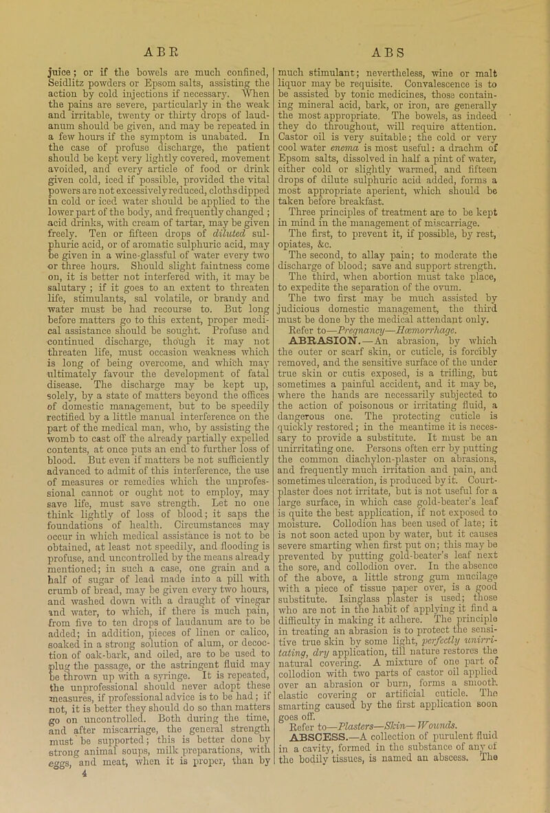 ABR AES juice ; or if tlie bowels are mucli confined, Seidlitz powders or Epsom salts, assisting the action by cold injections if necessar}'. When the pains are severe, particularly in the weak and irritable, twenty or thirty drops of laud- anum should be given, and may be repeated in a few hours if the symptom is unabated. In the case of profuse discharge, the patient should be kept very lightly covered, movement avoided, and every article of food or drink given cold, iced if possible, provided the vital powers are not excessively reduced, cloths dipped in cold or iced water should be applied to the lower part of the body, and frequently changed ; acid drinks, with cream of tartar, may be given freely. Ten or fifteen drops of diluted sul- huric acid, or of aromatic sulphuric acid, may e given in a wine-glassful of water every two or three hours. Should slight faintness come on, it is better not interfered with, it may be salutary ; if it goes to an extent to threaten life, stimulants, sal volatile, or brandy and water must be had recourse to. But long before matters go to this extent, proper medi- cal assistance should be sought. Profuse and continued discharge, though it may not threaten life, must occasion weakness which is long of being overcome, and which may' ultimately favour the development of fatal disease. The discharge may be kept up, solely, by a state of matters beyond the offices of domestic management, but to be speedily rectified by a little manual interference on the part of the medical man, who, by assisting the womb to cast off the already partially expelled contents, at once puts an end to further loss of blood. But even if matters be not sufficiently advanced to admit of this interference, the use of measures or remedies which the unprofes- sional cannot or ought not to employ, may save life, must save strength. Let no one think lightly of loss of blood; it saps the foundations of health. Circumstances may occur in which medical assistance is not to be obtained, at least not speedily, and flooding is profuse, and uncontrolled by the means already mentioned; in such a case, one grain and a half of sugar of lead made into a pill with crumb of bread, may be given every two hours, and washed down with a draught of vinegar and water, to which, if there is much pain, from five to ten drops of laudanum are to. be added; in addition, pieces of linen or calico, soaked in a strong solution of alum, or decoc- tion of oak-bark, and oiled, are to be used to lug the passage, or the astringent fluid may e thrown up with a syuinge. It is repeated, the unprofessional should never adopt these measures, if professional advice is to be had; if not, it is better they should do so than matters go on uncontrolled. Both during the time, and after miscarriage, the general strength must' be supported; this is better done by strong animal soups, milk preparations, with eggs, and meat, when it is proper, than by much stimulant; nevertheless, wine or malt liquor may be requisite. Convalescence is to be assisted by tonic medicines, those contain- ing mineral acid, bark, or iron, are generally the most appropriate. The bowels, as indeed they do throughout, will require attention. Castor oil is very suitable; the cold or very cool water enema is most useful: a drachm of Epsom salts, dissolved in half a pint of water, either cold or slightly warmed, and fifteen drops of dilute sulphuric acid added, forms a most appropriate aperient, which should be taken before breakfast. Three principles of treatment are to be kept in mind in the management of miscarriage. The first, to prevent it, if possible, by rest, opiates, &c. The second, to allay pain; to moderate the discharge of blood; save and support strength. The third, when abortion must take place, to expedite the separation of the ovum. The two first may be much assisted by judicious domestic management, the third must be done by the medical attendant only. Refer to—Pregnancy—Haemorrhage. ABRASION.—An abrasion, by which the outer or scarf skin, or cuticle, is forcibly removed, and the sensitive surface of the under true skin or cutis exposed, is a trifling, but sometimes a painful accident, and it may be, where the hands are necessarily subjected to the action of poisonous or irritating fluid, a dangerous one. The protecting cuticle is quickly restored; in the meantime it is neces- sary to provide a substitute. It must be an unirritating one. Persons often err by putting the common diachylon-plaster on abrasions, and frequently much irritation and pain, and sometimes ulceration, is produced by it. Court- plaster does not irritate, but is not useful for a large surface, in which case gold-beater’s leaf is quite the best application, if not exposed to moisture. Collodion has been used of late; it is not soon acted upon by water, but it causes severe smarting when first put on; this may be prevented by putting gold-beater’s leaf next the sore, and collodion over. In the absence of the above, a little strong gum mucilage ivith a piece of tissue paper over, is a good substitute. Isinglass plaster is used; those who are not in the habit of applying it find a difficulty in making it adhere. The principle in treating an abrasion is to protect the sensi- tive true skin by some light, perfectly unirri- tating, dry application, till nature restores the natural covering. A mixture of one part of collodion with two parts of castor oil applied over an abrasion or burn, forms a smooth elastic covering or artificial cuticle. The smarting caused by the first application soon, goes off. Refer to—Plasters—Skin—Wounds. ABSCESS.—A collection of purulent fluid in a cavity, formed in the substance of any of the bodily tissues, is named an abscess. The