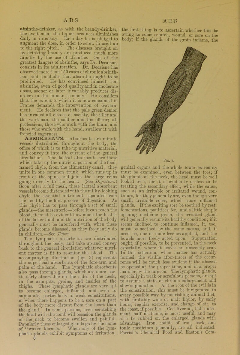 ABS A BS absinthe-drinker, as with the brandy-drinker, the excitement the liquor produces diminishes daily in intensity. Each day he is obliged to augment the dose, in order to screw himself up to the right pitch.” The diseases brought on by drinking brandy are produced much more rapidly by the use of absinthe. One of the greatest dangers of absiuthe, says Dr. Decaisne, consists in its adulteration. Dr. Decaisne has observed more than 150 cases of chronic absinth- ism, and concludes that absinthe ought to be prohibited. He has convinced himself that absinthe, even of good quality and in moderate doses, sooner or later invariably produces dis- orders in the human economy. He.considers that the extent to which it is now consumed in Prance demands the intervention of Govern- ment. He declares that the pale green demon has invaded all classes of society, the idler and the workman, the soldier and his officer; all professions, those who work with the brain, and those who work with the hand, swallow it with frenzied eagerness. ABSORBENTS.—Absorbents are minute vessels distributed throughout the body, the office of which is to take up nutritive material, and convey it into the current of the .general circulation. The lacteal absorbents are those which take up the nutrient portion of the food, named chyle, from the alimentary canal; they unite in one common trunk, which runs up in front of the spine, and joins the large veins going dii'ectly to the heart. (See Digestion.) Soon after a full meal, these lacteal absorbent vessels become distended with the milky-looking chyle, the essential nutriment, separated from the food by the first process of digestion. As this chyle has to pass through a set of small glands—the mesenteric—before it can reach the blood, it must be evident how much the health of the latter fluid, and the nutrition of the body generally must be interfered with, when these glands become diseased, as they frequently do in children.—See Tabes. The lymphatic absorbents are distributed throughout the body, and take up and convey back to the general circulation whatever nutri- ent matter is fit to re-enter the blood. The accompanying illustration (fig. 3) represents the superficial absorbents of the fore-arm and palm of the hand. The lymphatic absorbents .also pass through glands, which are more par- ticularly observable on the sides of the neck, in the arm-pits, groins, and insides of the thighs. These lymphatic glands-are very apt to become enlarged, inflamed, and even to suppurate, particularly in weak constitutions, or when there happens to be a sore on a part of the body more distant from the heart than the gland. In some persons, even scratching the head with the comb will occasion the glands of the, neck to become swollen and painful. Popularly these enlarged glands go by the name of “waxen kernels.” When any of the lym- phatic glands exhibit symptoms of irritation, | the first thing is to ascertain whether this be owing to some scratch, wound, or sore on the body; if the glands of the groin inflame, the Fig. 3. genital organs and the whole lower extremity must be examined, even between the toes; if the glands of the neck, the head must be well looked over, for it is evidently useless to be treating the secondary effect, while the cause, such as an irritable or irritated wound, con- tinues, for they generally are, even though very small, irritable sores, which cause inflamed glands. If the exciting sore be soothed by rest, fomentations, poultices, &c., and a little simple opening medicine given, tire irritated gland will generally resume its healthy condition; if it seems inclined to continue inflamed, it, too, must be soothed by the sarno means, and, if need be, one or more leeches applied, and the bourels more freely acted upon. Suppuration ought, if possible, to be prevented, in the neck especially, where it leaves an unseemly scar. In this situation, when matter has actually formed, the visible after-traces of the occur- rence will be much less evident if the abscess be opened at the proper time, and in a proper manner, by the surgeon. The lymphatic glands, especially in weak or scrofulous persons, are apt to assume a state-,of chronic enlargement and slow suppuration. As the root of the evil is in the constitution, this must be invigorated in every possible wray by nourishing animal diet, with probably wine or malt liquor, by early hours, regular exercise, and chango of air, to the coast, if possible. Cod-liver oil, half nutri- ment, half medicine, is most useful, and may also be rubbed on the enlarged glands with advantage. Iron, iodide of iron, baric, and tonic medicines generally, are all indicated. Parrish’s Chemical Food and Easton’s Com-