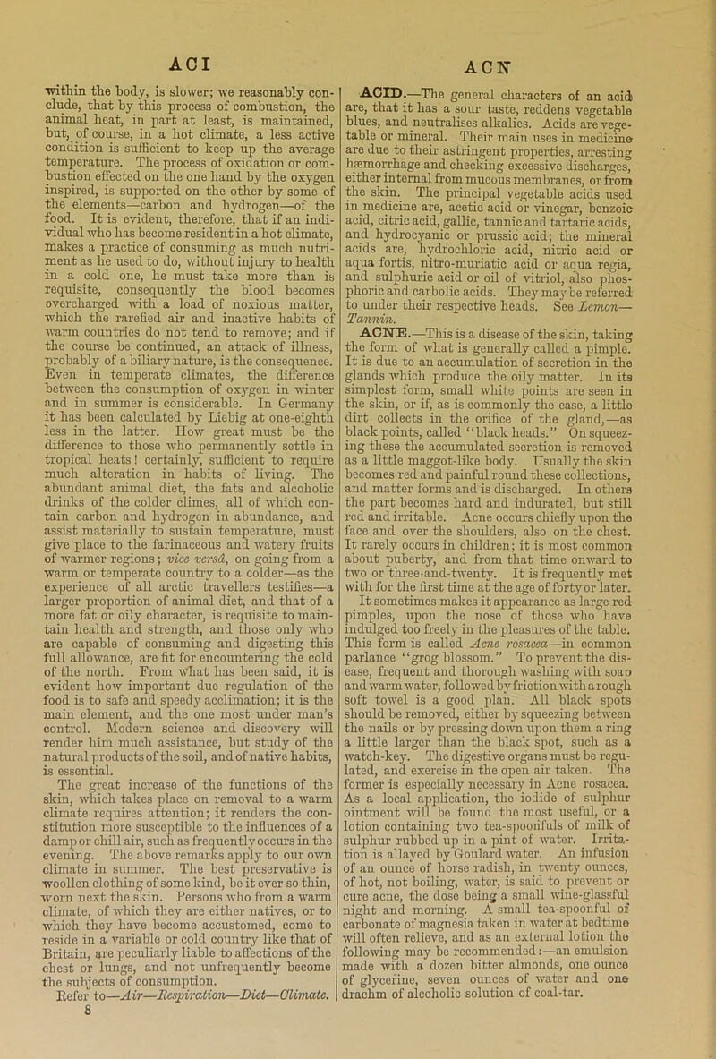 A CI within the body, is slower; we reasonably con- clude, that by this process of combustion, the animal heat, in part at least, is maintained, but, of course, in a hot climate, a less active condition is sufficient to keep up the average temperature. The process of oxidation or com- bustion effected on the one hand by the oxygen inspired, is supported on the other by some of the elements—carbon and hydrogen—of the food. It is evident, therefore, that if an indi- vidual who has become resident in a hot climate, makes a practice of consuming as much nutri- ment as he used to do, 'without injury to health in a cold one, he must take more than is requisite, consequently the blood becomes overcharged with a load of noxious matter, which the rarefied air and inactive habits of warm countries do not tend to remove; and if the course he continued, an attack of illness, probably of a biliary nature, is the consequence. Even in temperate climates, the difference between the consumption of oxygen in winter and in summer is considerable. In Germany it has been calculated by Liebig at one-eighth less in the latter. How great must he the difference to those who permanently settle in tropical heats! certainly, sufficient to require much alteration iu habits of living. The abundant animal diet, the fats and alcoholic drinks of the colder climes, all of which con- tain carbon and hydrogen in abundance, and assist materially to sustain temperature, must give place to the farinaceous and watery fruits of warmer regions; vice vcrsd, on going from a warm or temperate country to a colder—as the experience of all arctic travellers testifies—a larger proportion of animal diet, and that of a more fat or oily character, is requisite to main- tain health and strength, and those only who are capable of consuming and digesting this full allowance, are fit for encountering the cold of the north. From what has been said, it is evident how important due regulation of the food is to safe and speedy acclimation; it is the main element, and the one most under man’s control. Modern science and discovery will render him much assistance, but study of the n atural products of the soil, and of native habits, is essential. The great increase of the functions of the skin, which takes place on removal to a warm climate requires attention; it renders the con- stitution more susceptible to the influences of a damp or chill air, such as frequently occurs in the evening. The above remarks apply to our own climate in summer. The best preservative is woollen clothing of some kind, he it ever so thin, worn next the skin. Persons who from a warm climate, of which they are either natives, or to which they have become accustomed, como to reside in a variable or cold country like that of Britain, are peculiarly liable to affections of the chest or lungs, and not infrequently become the subjects of consumption. Kefer to—Air—Respiration—Diet—Climate. 8 ACN ACID.—The general characters of an acid are, that it has a sour taste, reddens vegetable blues, and neutralises alkalies. Acids are vege- table or mineral. Their main uses in medicine are due to their astringent properties, arresting haemorrhage and checking excessive discharges, either internal from mucous membranes, or from the skin. The principal vegetable acids used in medicine are, acetic acid or vinegar, benzoic acid, citric acid, gallic, tannic and tartaric acids, and hydrocyanic or prussic acid; the mineral acids are, hydrochloric acid, nitric acid or aqua fortis, nitro-muriatic acid or aqua regia, and sulphuric acid or oil of vitriol, also phos- phoric and carbolic acids. They may be referred to under their respective heads. See Lemon— Tannin. ACNE.—This is a disease of the skin, taking the form of what is generally called a pimple. It is due to an accumulation of secretion in the glands which produce the oily matter. In its simplest form, small white points are seen in the skin, or if, as is commonly the case, a little dirt collects in the orifice of the gland,—as black points, called “blackheads.” On squeez- ing these the accumulated secretion is removed as a little maggot-like body. Usually the skin becomes red and painful round these collections, and matter forms and is discharged. In others the part becomes hard and indurated, but still red and irritable. Acne occurs chiefly upon the face and over the shoulders, also on the chest. It rarely occurs in children; it is most common about puberty, and from that time onward to two or three-and-twenty. It is frequently met with for the first time at the age of forty or later. It sometimes makes it appearance as large red pimples, upon the nose of those who have indulged too freely in the pleasures of the table. This form is called Acne rosacea—in common parlance “grog blossom.” To prevent the dis- ease, frequent and thorough washing with soap and warm water, followed by friction with a rough soft towel is a good plan. All black spots should be removed, either by squeezing between the nails or by pressing down upon them a ring a little larger than the black spot, such as a watch-key. The digestive organs must be regu- lated, and. exercise in the open air taken. The former is especially necessary in Acne rosacea. As a local application, the iodide of sulphur ointment will be found the most useful, or a lotion containing two tea-spooiifuls of milk of sulphur' rubbed up in a pint of water. Irrita- tion is allayed by Goulard water. An infusion of an ounce of horse radish, in twenty ounces, of hot, not boiling, water, is said to prevent or cure acne, the dose being a small wine-glassful night and morning. A small tea-spoonful of carbonate of magnesia taken in water at bedtime will often relievo, and as an external lotion the following may he recommended:—an emulsion made with a dozen hitter almonds, one ounce of glycerine, seven ounces of water and one drachm of alcoholic solution of coal-tar.