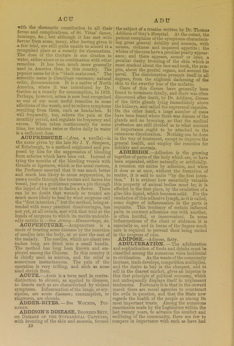 ACU wit'll the rheumatic constitution in all their forms and complications, of St. Titus’ dance, lumbago, &c.; but although it has met with favour from some, many, after having given it a fair trial, are still quite unable to accord it a recognised place as a remedy for rheumatism. The dose of the tincture is one drachm in water, either alone or in combination with other remedies. It has been much more generally used in America than in this country. The popular name for it is “ black snake root. ” The scientific name is Cimcifuga racemosa; natural order, Hanunculaccce. It is a native of North America, where it was introduced by Dr. Garden as a remedy for consumption, in 1823. Perhaps, however, actoea is now best recognised as one of our most useful remedies in some alfections of the womb, and to relieve symptoms resulting from them, such as headaches. It will frequently, too, relieve the pain at the monthly period, and regulate its frequency and excess. When taken continuously for some time, ten minims twice or thrice daily in water is a sufficient dose. ACUPRESSURE—(Acus, a needle)—is the name given by the late Sir J. Y. Simpson, of Edinburgh, to a method originated and pro- posed by him for the suppression of bleeding from arteries which have been cut. Instead of tying the mouths of the bleeding vessels with threads or ligatures, which is the usual custom, the Professor asserted that it was much better and much less likely to cause suppuration, to pass a needle through the texture and fasten the vessel, just as a gentleman passes a pin through the lappel of his coat to fasten a flower. There can be no doubt that wounds so treated are much more likely to heal by what surgeons call the ‘1 first intention; ” but the method, being at- tended with many practical disadvantages, has not yet, at all events, met with that trial at the hands of surgeons to which its merits undoubt- edly entitle it.—See Artery—Hcemorrliage, cfcc. ACUPUNCTURE.—-Acupuncture is a mode of treating some diseases by the insertion of needles into the body, at or near the seat of the malady. The needles, which are about two inches long, are fitted into a small handle. The method has long been known and em- ployed among the Chinese. In this country it is chiefly used in sciatica, and the relief is sometimes instantaneous. The pain of the operation is very trifling, and such as none need shrink from. ACUTE.—Acute is a term used in contra- distinction to chronic, as applied to diseases, to denote such as are characterised by violent symptoms. Inflammation of the lungs, or ery- sipelas, are acute diseases; consumption, or ringworm, are chronic. ADDER-BITES. — See Wounds, Poi- soned. ADDISON’S DISEASE, Bronzed Skin, or Disease of the Suprarenal Capsules, with bronzing of the skin and anajmia, formed 10 ADU the subject of a treatise written by Dr. Thomas Addison of Guy’s Hospital. At the outset, the patient complains of the symptoms characteris- ing great general debility and anaemia, with nausea, sickness and impaired appetite ; the whites of the eyes have a peculiar pearly appear- ance;^ and there appears, sooner or later, a peculiar dusky bronzing of the skin which is most marked about the face and neck, the arm- pits, about the genital organs, and around the navel. The discoloration presents itself in all degrees, from the slightest darkening of the skin to the swarthy hue of the mulatto. Cases of this disease have generally been found to terminate fatalty, and there was often discovered after death, by Dr. Addison, disease of the little glands lying immediately above the kidneys, and called the suprarenal capsules. On the other hand, a large number of cases have been found where there was disease of the glands and no bronzing, so that the medical profession are still divided as to what amount of importance ought to be attached to the cutaneous discoloration. Nothing can be done in the way of treatment, except to improve the general health, and employ the remedies for debility and ansemia. ADHESI ON. —Adh esion is the growing together of parts of the body which are, or have been separated, either naturally or artificially. A common cut unites by adhesion, and when it does so at once, without the formation of matter, it is said to unite “by the first inten- tion.” It is evident how essentially valuable this property of animal bodies must be; it is effected in the first place, by the exudation of a glue-like liquid, which becomes solid. For the exudation of this adhesive lymph, as it is called, some degree of inflammation in the parts is requisite. This tendency of certain inflamed parts to contract adhesions one with another, is often hurtful, or inconvenient. In some inflammations of the chest or abdomen it is especially so, and in burns of the fingers much care is required to prevent their being united in the progress of cure. ADIPOSE.—Adipose, fatty. ADULTERATION. —- The adulteration and sophistication of foods and drinks must be classified among the numerous vices incidental to civilisation. As the wants of the community increase, trade develops, competition multiplies, and the desire to buy in the cheapest, and to sell in the dearest market, gives an impetus to this first principle of political econoin}', which not unfrequently displays itself in unpleasant tendencies. Fortunate it is that in the onward march there are moral agencies to counteract the evils in question, and that the State now regards the health of tho people as among its most important trusts. Among the numerous enactments made by the Legislature within the last twenty years, to advance the comfort and wellbeing of the community, there are few to compare in importance with such as have had