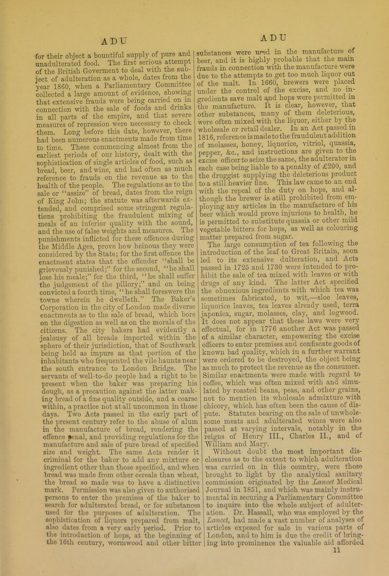 for their object a bountiful supply of pure and unadulterated food. The first serious attempt of the British Goverment to deal with the sub- ject of adulteration as a whole, dates from the year I860, when a Parliamentary Committee collected a large amount of evidence, _ showing that extensive frauds were being carried on m connection with the sale of foods and drinks in all parts of the empire, and that severe measures of repression were necessary to check them. Long before this date, however, there had been numerous enactments made from time to time. These commencing almost from the earliest periods of our history, dealt with the sophistication of single articles of food, such as bread, beer, and wine, and had often as much reference to frauds on the revenue as to the health of the people. The regulations as to the sale or “assize” of bread, dates from the reign of King John; the statute was afterwards ex- tended, and comprised some stringent regula- tions prohibiting the fraudulent mixing of meals of an inferior quality with the sound, and the use of false weights and measures. The punishments inflicted for these offences during the Middle Ages, prove how heinous they were considered by the State; for the first offence the enactment states that the offender “shall be grievously punished;” for the second, “he shall lose his meale;” for the third, “he shall suffer the judgement of the pillory;” and on being convicted a fourth time, “he shall foreswere the towne wherein he dwelleth.” The Baker’s Corporation in the city of London made diverse enactments as to the sale of bread, which bore on the digestion as well as on the morals of the citizens. The city bakers had evidently a jealousy of all breads imported within the sphere of their jurisdiction, that of Southwark being held as impure as that portion of the inhabitants who frequented the vile haunts near the south entrance to London Bridge. The servants of well-to-do people had a right to be resent when the baker was preparing his ough, as a precaution against the latter mak- ing bread of a fine quality outside, and a coarse within, a practice not at all uncommon in those days. Two Acts passed in the early part of the present century refer to the abuse of alum in the manufacture of bread, rendering the offence jienal, and providing regulations for the manufacture and sale of pure bread of specified size and weight. The same Acts render it criminal for the baker to add any mixture or ingredient other than those specified, and when bread was made from other cereals than wheat, the bread so made was to have a distinctive mark. Permission was also given to authorised persons to enter the premises of the baker to search for adulterated bread, or for substances used for tho purposes of adulteration. The sophistication of liquors prepared from malt, also dates from a very early period. Prior to the introduction erf hops, at the beginning of the 16th century, wormwood and othor bitter ADU substances were ur^d in the manufacture of beer, and it is highly probable that the main frauds in connection with the manufacture were due to the attempts to get too much liquor out of the malt. In 1660, brewers were placed under the control of the excise, and no in- gredients save malt and hops were permitted in the manufacture. It is clear, however, that other substances, many of them deleterious, were often mixed with the liquor, either by the wholesale or retail dealer. In an Act passed in 1816, reference is made to the fraudulent addition of molasses, honey, liquorice, vitriol, quassia, pepper, &c., and instructions are given to the excise officer to seize the same, the adulterator in each case being liable to a penalty of £200, and the druggist supplying the deleterious product to a still heavier fine. This law came to an end with the repeal of the duty on hops, and al- though the brewer is still prohibited from em- ploying any articles in the manufacture of his beer which would prove injurious to health, he is permitted to substitute quassia or other mild vegetable bitters for hops, as well as colouring matter prepared from sugar. The large consumption of tea following the introduction of the leaf to Great Britain, soon led to its extensive dulteration, and Acts assed in 1725 and 1730 were intended to pro- ibit the sale of tea mixed with leaves or with drugs of any kind. The latter Act specified the obnoxious ingredients with which tea was sometimes fabricated, to wit,-—sloe leaves, liquorice leaves, tea leaves already used, terra japonica, sugar, molasses, clay, and logwood. It does not appear that these laws were very effectual, for in 1776 another Act was passed of a similar character, empowering the excise officers to enter premises and confiscate goods of known bad quality, which in a further warrant were ordered to be destroyed, the object being as much to protect the revenue as the consumer. Similar enactments were made with regard to coffee, which was often mixed with and simu- lated by roasted beans, peas, and other grains, not to mention its wholesale admixture with chicory, which has often been the cause of dis- pute. Statutes bearing on the sale of unwhole- some meats and adulterated wines were also passed at varying intervals, notably in the reigns of Henry III., Charles II., and of William and Mary. Without doubt the most important dis- closures as to the extent to which adulteration was carried on in this country, were those brought to light by tho analytical sanitary commission originated by the Lancet Medical Journal in 1851, and which was mainly instru- mental in securing a Parliamentary Committee to inquire into the whole subject of adulter- ation. Dr. Hassall, who was employed by tho Lancet, had made a vast number of analyses of articles exposed for sale in various parts of London, and to him is due the credit of bring- ing into prominenco the valuable aid afforded