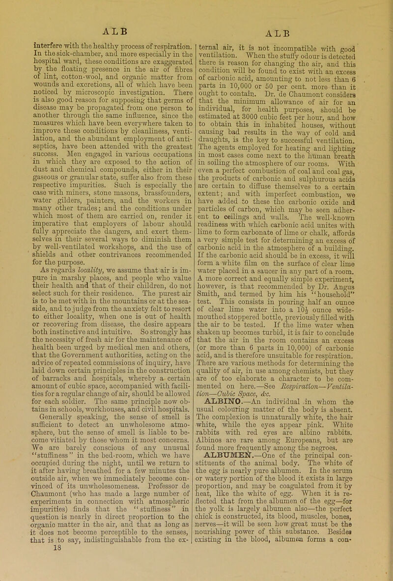 interfere with the healthy process of respiration. In the sick-chamber, and more especially in the hospital ward, these conditions are exaggerated by the floating presence in the air of fibres of lint, cotton-wool, and organic matter from wounds and excretions, all of which have been noticed by microscopic investigation. There is also good reason for supposing that germs of disease may be propagated from one person to another through the same influence, since the measures which have been everywhere taken to improve these conditions by cleanliness, venti- lation, and the abundant employment of anti- septics, have been attended with the greatest success. Men engaged in various occupations in which they are exposed to the action of dust and chemical compounds, either in their gaseous or granular state, suffer also from these respective impurities. Such is especially the case 'with miners, stone masons, brassfounders, water gilders, painters, and the workers in many other trades; and the conditions under which most of them are carried on, render it imperative that employers of labour should fully appreciate the dangers, and exert them- selves in their several ways to diminish them by well-ventilated workshops, and the use of shields and other contrivances recommended for the purpose. As regards locality, we assume that air is im- pure in marshy places, and people who value their health and that of their children, do not select such for their residence. The purest air is to be met with in the mountains or at the sea- side, and to judge from the anxiety felt to resort to either locality, when one is out of health or recovering from disease, the desire appears both instinctive and intuitive. So strongly has the necessity of fresh air for the maintenance of health been urged by medical men and others, that the Government authorities, acting on the advice of repeated commissions of inquiry, have laid down certain principles in the construction of barracks and hospitals, whereby a certain amount of cubic space, accompanied with facili- ties for a regular change of air, should be allowed for each soldier. The same principle now ob- tains in schools, workhouses, and civil hospitals. Generally speaking, the sense of smell is sufficient to detect an unwholesome atmo- sphere, but the sense of smell is liable to be- come vitiated by those whom it most concerns. We are barely conscious of any unusual “stuffiness ” in the bed-room, which we have occupied during the night, until we return to it after having breathed for a few minutes the outside air, when we immediately becomo con- vinced of its unwholesomeness. Professor de Chaumont (who has made a large number of experiments in connection with atmospheric impurities) finds that the “stuffiness” in question is nearly in direct proportion to the organic matter in tho air, and that as long as it does not becomo perceptible to the senses, that is to say, indistinguishable from the ex-1 18 ternal air, it is not incompatible with good ventilation. When the stuffy odour is detected there is reason for changing the air, and this condition will be found to exist with an excess of carbonic acid, amounting to not less than 6 parts in 10,000 or 50 per cent, moro than it ought to contain. Dr. de Chaumont considers that the minimum allowance of air for an individual, for health purposes, should be estimated at 3000 cubic feet per hour, and how to obtain this in inhabited houses, without causing bad results in the way of cold and draughts, is the key to successful ventilation. The agents employed for heating and lighting in most cases come next to the human breath in soiling the atmosphere of our rooms. With even a perfect combustion of coal and coal gas, the products of carbonic and sulphurous acids are certain to diffuse themselves to a certain extent; and with imperfect combustion, we have added to these the carbonic oxide and particles of carbon, which may be seen adher- ent to ceilings and walls. The well-known readiness with which carbonic acid unites with lime to form carbonate of lime or chalk, affords a very simple test for determining an excess of carbonic acid in the atmosphere of a building. If the carbonic acid should be in excess, it will form a white film on the surface of clear lime water placed in a saucer in any part of a room. A more correct and equally simple experiment, however, is that recommended by Dr. Angus Smith, and termed by him his “household” test. This consists in pouring half an ounce of clear lime water into a 10J ounce wide- mouthed stoppered bottle, previously filled with the air to be tested. If the lime water when shaken up becomes turbid, it is fair to conclude that the air in the room contains an excess (or more than 6 parts in 10,000) of carbonic acid, and is therefore unsuitable for respiration. There are various methods for determining the quality of air, in use among chemists, but they are of too elaborate a character to be com- mented on here.—See Respiration—Ventila- tion—Cubic Space, &c. ALBINO.—-An individual in whom the usual colouring matter of the body is absent. The complexion is unnaturally white, tho hair white, while the eyes appear pink. White rabbits with red eyes are albino rabbits. Albinos are rare among Europeans, but are found more frequently among the negroes. ALBUMEN.—One of the principal con- stituents of the animal body. The white of the egg is nearly pure albumen. In the serum or watery portion of the blood it exists in large proportion, and may be coagulated from it by heat, like the white of egg. When it is re- flected that from the albumen of the egg—for the yolk is largely albumen also—the perfect chick is constructed, its blood, muscles, bones, nerves—it will be seen how great must be the nourishing power of this substance. Besides existing in the blood, albumen forms a con*