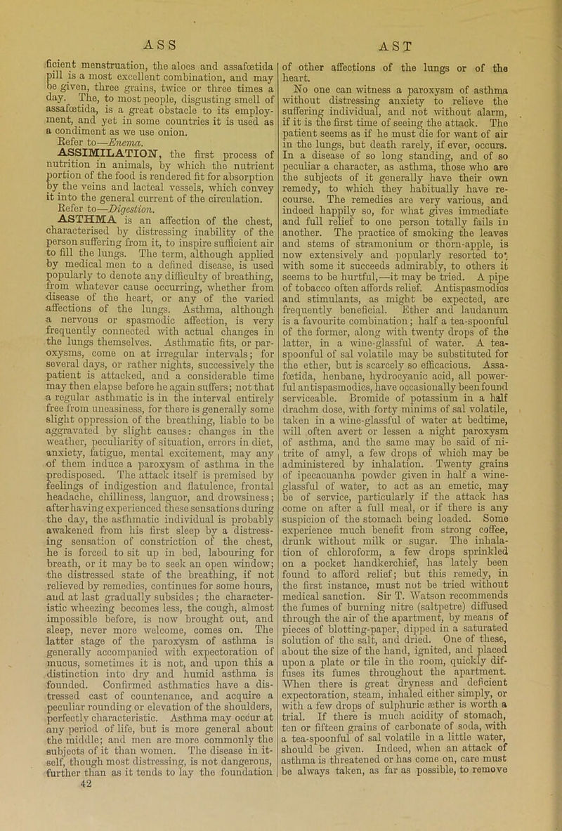 ficient menstruation, tlie aloes and assafoetida pill is a most excellent combination, and may be given, three grains, twice or three times a day. The, to most people, disgusting smell of assafeetida, is a great obstacle to its employ- ment, and yet in some countries it is used as a condiment as we use onion. Refer to—Enema. ASSIMILATION, the first process of nutrition in animals, by which the nutrient portion of the food is rendered fit for absorption by the veins and lacteal vessels, which convey it into the general current of the circulation. Refer to—Digestion. ASTHMA is an affection of the chest, characterised by distressing inability of the person suffering from it, to inspire sufficient air to fill the lungs. The term, although applied by medical men to a defined disease, is used popularly to denote any difficulty of breathing, lrom whatever cause occurring, whether from disease of the heart, or any of the varied affections of the lungs. Asthma, although a nervous or spasmodic affection, is very frequently connected with actual changes in the lungs themselves. Asthmatic fits, or par- oxysms, come on at irregular intervals; for several days, or rather nights, successively the patient is attacked, and a considerable time may then elapse before he again suffers; not that a regular asthmatic is in the interval entirely free from uneasiness, for there is generally some slight oppression of the breathing, liable to be aggravated by slight causes: changes in the weather, peculiarity of situation, errors in diet, anxiety, fatigue, mental excitement, may any of them induce a paroxysm of asthma in the predisposed. The attack itself is premised by feelings of indigestion and flatulence, frontal headache, chilliness, languor, and drowsiness; after having experienced these sensations during the day, the asthmatic individual is probably awakened from his first sleep by a distress- ing sensation of constriction of the chest, he is forced to sit up in bed, labouring for breath, or it may be to seek an open window; the distressed state of the breathing, if not relieved by remedies, continues for some hours, and at last gradually subsides; the character- istic wheezing becomes less, the cough, almost impossible before, is now brought out, and 3leep, never more welcome, comes on. The latter stage of the paroxysm of asthma is generally accompanied with expectoration of mucus, sometimes it is not, and upon this a distinction into dry and humid asthma is founded. Confirmed asthmatics have a dis- tressed cast of countenance, and acquire a peculiar rounding or elevation of the shoulders, perfectly characteristic. Asthma may occur at any period of life, but is more general about the middle; and men are more commonly the subjects of it than women. The disease in it- self, though most distressing, is not dangerous, further than as it tends to lay the foundation 42 of other affections of the lungs or of the heart. No one can witness a paroxysm of asthma without distressing anxiety to relieve the suffering individual, and not without alarm, if it is the first time of seeing the attack. The patient seems as if he must die for want of air in the lungs, but death rarely, if ever, occurs. In a disease of so long standing, and of so peculiar a character, as asthma, those who are the subjects of it generally have their own remedy, to which they habitually have re- course. The remedies are very various, and indeed happily so, for what gives immediate and full relief to one person totally fails in another. The practice of smoking the leaves and stems of stramonium or thorn-apple, is now extensively and popularly resorted to’ with some it succeeds admirably, to others it seems to be hurtful,—it may be tided. A pipe of tobacco often affords relief. Antispasmodics and stimulants, as might be expected, are frequently beneficial. Ether and laudanum is a favourite combination ; half a tea-spoonful of the former, along with twenty drops of the latter, in a wine-glassful of water. A tea- spoonful of sal volatile may be substituted for the ether, but is scarcely so efficacious. Assa- feetida, henbane, hydrocyanic acid, all power- ful antispasmodics, have occasionally been found serviceable. Bromide of potassium in a half drachm dose, with forty minims of sal volatile, taken in a wine-glassful of water at bedtime, will often avert or lessen a night paroxysm of asthma, and the same may be said of ni- trite of amyl, a few drops of which may be administered by inhalation. Twenty grains of ipecacuanha powder given in half a wine- glassful of water, to act as an emetic, may be of service, particularly if the attack has eome on after a full meal, or if there is any suspicion of the stomach being loaded. Some experience much benefit from strong coffee, drunk without milk or sugar. The inhala- tion of chloroform, a few drops sprinkled on a pocket handkerchief, has lately been found to afford relief; but this remedy, in the first instance, must not be tried -without medical sanction. Sir T. Watson recommends the fumes of burning nitre (saltpetre) diffused through the air of the apartment, by means of pieces of blotting-paper, dipped in a saturated solution of the salt, and dried. One of these, about the size of the hand, ignited, and placed upon a plate or tile in the room, quickly dif- fuses its fumes throughout the apartment. When there is great dryness and deficient expectoration, steam, inhaled either simply, or with a few drops of sulphuric tether is worth a trial. If there is much acidity of stomach, ten or fifteen grains of carbonate of soda, with a tea-spoonful of sal volatile in a little water, should be given. Indeed, when an attack of asthma is threatened or has come on, care must be always taken, as far as possible, to remove