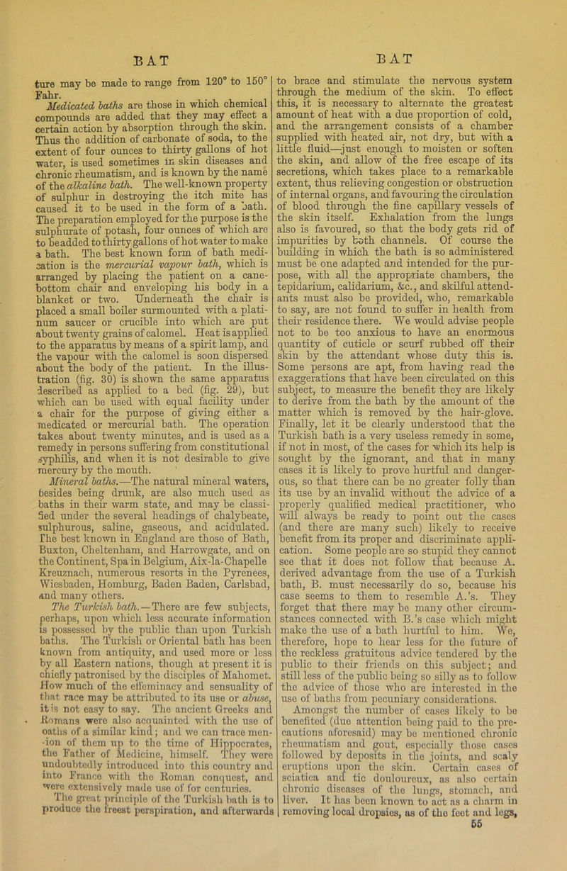 ture may be made to range from 120° to 150° Fahr. . . , Medicated baths are those in which chemical compounds are added that they may effect a certain action by absorption through the skin. Thus the addition of carbonate of soda, to the extent of four ounces to thirty gallons of hot water, is used sometimes in skin diseases and chronic rheumatism, and is known by the name of the alkaline bath. The well-known property of sulphur in destroying the itch mite has caused it to be used in the form of a bath. The preparation employed for the purpose is the sulphurate of potash, four ounces of which are to be added to thirty gallons of hot water to make a bath. The best known form of bath medi- cation is the mercurial vapour bath, which is arranged by placing the patient on a cane- bottom chair and enveloping his body in a blanket or two. Underneath the chair is placed a small boiler surmounted with a plati- num saucer or crucible into which are put about twenty grains of calomel. Heat is applied to the apparatus by means of a spirit lamp, and the vapour with the calomel is soon dispersed about the body of the patient. In the illus- tration (fig. 30) is shown the same apparatus described as applied to a bed (fig. 29), but which can be used with equal facility under a chair for the purpose of giving either a medicated or mercurial bath. The operation takes about twenty minutes, and is used as a remedy in persons suffering from constitutional syphilis, and when it is not desirable to give mercury by the mouth. Mineral baths.—The natural mineral waters, besides being drunk, are also much used as baths in their warm state, and may be classi- fied under the several headings of chalybeate, sulphurous, saline, gaseous, and acidulated. The best known in England are those of Bath, Buxton, Cheltenham, and Harrowgate, and on the Continent, Spa in Belgium, Aix-la-Cliapelle Kreuznach, numerous resorts in the Pyrenees, Wiesbaden, Ilomburg, Baden Baden, Carlsbad, and many others. The Turkish bath.—There are few subjects, perhaps, upon which loss accurate information is possessed by the public than upon Turkish baths. The Turkish or Oriental bath has been known from antiquity, and used more or less by all Eastern nations, though at present it is chiefly patronised by the disciples of Mahomet. How much of the effeminacy and sensuality of that race may be attributed to its use or abuse, it is not easy to say. The ancient Greeks and ■Homans were also acouainted with tho use of oaths of a similar kind; and wo can trace men- •ion of them up to tho time of Hippocrates, tho Father of Medicine, himself. They were undoubtedly introduced into this country and into France with the Roman conquest, and were extensively made use of for centuries. Ihe great principle of the Turkish bath is to produce the freest perspiration, and afterwards to brace and stimulate the nervous system through the medium of the skin. To effect this, it is necessary to alternate the greatest amount of heat with a due proportion of cold, and the arrangement consists of a chamber supplied with heated air, not dry, but with a little fluid—just enough to moisten or soften the skin, and allow of the free escape of its secretions, which takes place to a remarkable extent, thus relieving congestion or obstruction of internal organs, and favouring the circulation of blood through the fine capillary vessels of the skin itself. Exhalation from the lungs also is favoured, so that the body gets rid of impurities by both channels. Of course the building in which the bath is so administered must be one adapted and intended for the pur- pose, with all the appropriate chambers, the tepidarium, calidarium, &c., and skilful attend- ants must also be provided, who, remarkable to say, are not found to suffer in health from their residence there. We would advise people not to be too anxious to have an enormous quantity of cuticle or scurf rubbed off their skin by the attendant whose duty this is. Some persons are apt, from having read the exaggerations that have been circulated on this subject, to measure the benefit they are likely to derive from the bath by the amount of the matter which is removed by the hair-glove. Finally, let it be clearly understood that the Turkish bath is a very useless remedy in some, if not in most, of the cases for which its help is sought by the ignorant, and that in many cases it is likely to prove hurtful and danger- ous, so that there can be no greater folly than its use by an invalid without the advice of a properly qualified medical practitioner, who will always be ready to point out the cases (and there are many such) likely to receive benefit from its proper and discriminate appli- cation. Some people are so stupid they cannot see that it does not follow that because A. derived advantage from tho uso of a Turkish bath, B. must necessarily do so, because his case seems to them to resemble A.’s. They forget that there may bo many other circum- stances connected with B. 's case which might make the use of a bath hurtful to him. We, therefore, hope to hear less for the future of tho reckless gratuitous advice tendered by the public to their friends on this subject; and still less of the public being so silly as to follow the advice of those who are interested in the uso of baths from pecuniary considerations. Amongst the number of cases likely to be benefited (due attention being paid to the pro- cautions aforesaid) may be mentioned chronic rheumatism and gout, especially tlioso cases followed by deposits in the joints, and scaly eruptions upon tho skin. Certain cases of sciatica and tic douloureux, as also certain chronic diseases of tho lungs, stomach, and liver. It has been known to act as a charm in removing local dropsios, as of the feet and legs, 66