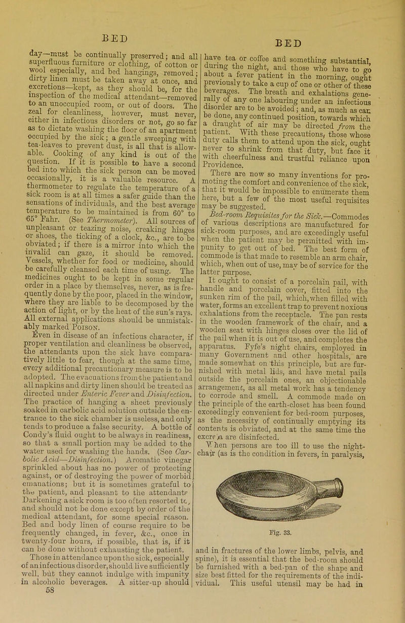 day—must be continually preserved; and all superfluous furniture or clothing, of cotton or wool especially, and bed hangings, removed; dirty linen must be taken away at once, and excretions—kept, as they should be, for the inspection of the medical attendant—removed to an unoccupied room, or out of doors. The zeal for cleanliness, however, must never, either in infectious disorders or not, go so far as to dictate washing the floor of an apartment occupied by the sick; a gentle sweeping with tea-leaves to prevent dust, is all that is allow- able. . Cooking of any kind is out of the question. If it is possible to have a second bed into which the sick person can be moved occasionally, it is a valuable resource. A thermometer to regulate the temperature of a sick room is at all times a safer guide than the sensations of individuals, and the best average temperature to be maintained is from 60° to 65 Fahr. (See Thermometer). All sources of unpleasant or teazing noise, creaking hinges or shoes, the ticking of a clock, &c., are to be obviated; if there is a mirror into which the invalid can gaze, it should be removed. Vessels, whether for food or medicine, should be carefully cleansed each time of using. The medicines ought to be kept in some regular order in a place by themselves, never, as is fre- quently done by the poor, placed in the window, where they are liable to be decomposed by the action of light, or by the heat of the sun’s rays. All external applications should be unmistak- ably marked Poison. Even in disease of an infectious character, if proper ventilation and cleanliness be observed, the attendants upon the sick have compara- tively little, to fear, though at the same time, every additional precautionary measure is to be adopted. The evacuations from the patientand all napkins and dirty linen should be treated as directed under Enteric Fever and Disinfection. The practice of hanging a sheet previously soaked in carbolic acid solution outside the en- trance to the sick chamber is useless, and only tends to produce a false security. A bottle of Condy’s fluid ought to be always in readiness, so that a small portion may be added to the water used for washing the hands. (See Car- bolic Acid—Disinfection.) Aromatic vinegar sprinkled about has no power of protecting against, or of destroying the power of morbid emanations; but it is sometimes grateful to the patient, and pleasant to the attendants Darkening a sick room is too often resorted tc, and should not be done except by order of the medical attendant, for some special reason. Bed and body linen of course require to be frequently changed, in fever, &c., once in twenty-four hours, if possible, that is, if it can be done without exhausting the patient. Those in attendance upon the sick, especially of aniufectiousdisorder,should live sullicicntly well, but they cannot indulge with impunity in alcoholic beverages. A sitter-up should 58 BED have tea or coffee and something substantial, during the night, and those who have to go about a fever patient in the morning, ou4t previously to take a cup of one or other of these beverages. The breath and exhalations gene- rally oi any one labouring under an infectious disorder are to be avoided; and, as much as can be done, any continued position, towards which a draught of air may be directed from the patient. With these precautions, those whose ciuty calls them to attend upon the sick, ought never to shrink from that duty, but face it with cheerfulness and trustful reliance upon Providence. There are now so many inventions for pro- moting the comfort and convenience of the sick, that it would be impossible to enumerate them here, but a few of the most useful requisites may be suggested. Bed-room, Requisites for the Side.—Commodes of various descriptions are manufactured for sick-room purposes, and are exceedingly useful when the patient may be permitted with im- punity to. get out of bed. The best form of commode is that made to resemble an arm chair, which, when out of use, may be of service for the latter purpose. It ought to consist of a porcelain pail, with handle and porcelain cover, fitted into the sunken rim of the pail, which, when filled with, water, forms an excellent trap to prevent noxious exhalations from the receptacle. The pan rests in the wooden framework of the chair, and a wooden seat with hinges closes over the lid of the pail when it is out of use, and completes the apparatus. Fyfe’s night chairs, employed in many Government and other hospitals, are made somewhat on tills principle, but are fur- nished with metal lids, and have metal pails outside the porcelain ones, an objectionable arrangement, as all metal work has a tendency to corrode and smell. A commode made on the principle of the earth-closet has been found exceedingly convenient for bed-room purposes, as the necessity of continually emptying its contents is obviated, and at the same time the excre'/a are disinfected. V hen persons are too ill to use the night- chair (as is the condition in fevers, in paralysis, Fig. 33. and in fractures of the lower limbs, pelvis, and spine), it is essential that the bed-rootn should bo furnished with a bed-pan of the shape and size best fitted for the requirements of the indi- vidual. This useful utensil may be had in