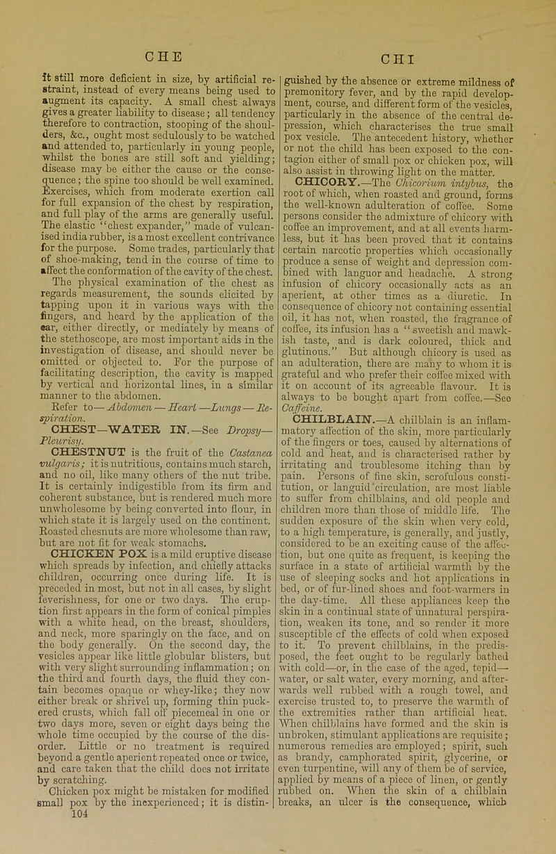 it still more deficient in size, by artificial re- straint, instead of every means being used to augment its capacity. A small cbest always gives a greater liability to disease; all tendency therefore to contraction, stooping of the shoul- ders, &c., ought most sedulously to be watched and attended to, particularly in young people, whilst the bones are still soft and yielding; disease may be either the cause or the conse- quence ; the spine too should be well examined. Exercises, which from moderate exertion call for full expansion of the chest by respiration, and full play of the arms are generally useful. The elastic “chest expander,” made of vulcan- ised india rubber, is a most excellent contrivance for the purpose. Some trades, particularly that of shoe-making, tend in the course of time to affect the conformation of the cavity of the chest. The physical examination of the chest as regards measurement, the sounds elicited by tapping upon it in various ways with the fingers, and heard by the application of the ear, either directly, or mediately by means of the stethoscope, are most important aids in the investigation of disease, and should never be omitted or objected to. For the purpose of facilitating description, the cavity is mapped by vertical and horizontal lines, in a similar manner to the abdomen. Refer to— A bdomcn — Heart —Lungs—Re- spiration. CHEST—WATER IN.—See Dropsy— Pleurisy. CHESTNUT is the fruit of the Castanea vulgaris; it is nutritious, contains much starch, and no oil, like many others of the nut tribe. It is certainly indigestible from its firm and coherent substance, but is rendered much more unwholesome by being converted into flour, in which state it is largely used on the continent. Roasted cliesnuts are more wholesome than raw, but are not fit for weak stomachs. CHICKEN POX is a mild eruptive disease which spreads by infection, and chiefly attacks children, occurring once during life. It is preceded in most, but not in all cases, by slight feverishness, for one or two days. The erup- tion first appears in the form of conical pimples with a white head, on the breast, shoulders, and neck, more sparingly on the face, and on the body generally. On the second day, the vesicles appear like little globular blisters, but with very slight surrounding inflammation; on the third and fourth days, the fluid they con- tain becomes opaque or whey-like; they now either break or shrivel up, forming thin puck- ered crusts, which fall off piecemeal in one or two days more, seven or eight days being the whole time occupied by the course of the dis- order. Little or no treatment is required beyond a gentle aperient repeated once or twice, and care taken that the child does not irritate by scratching. Chicken pox might be mistaken for modified small pox by the inexperienced; it is distin- 104 guished by the absence or extreme mildness of premonitory fever, and by the rapid develop- ment, course, and different form of the vesicles, particularly in the absence of the central de- pression, which characterises the true small pox vesicle. The antecedent history, whether or not the child has been exposed to the con- tagion either of small pox or chicken pox, will also assist in throwing light on the matter. CHICORY.—The Cliicorium intybus, the root of which, when roasted and ground, forms the well-known adulteration of coffee. Some persons consider the admixture of chicory with coffee an improvement, and at all events harm- less, but it has been proved that it contains certain narcotic properties which occasionally produce a sense of weight and depression com- bined with languor and headache. A strong infusion of chicory occasionally acts as an aperient, at other times as a diuretic. In consequence of chicory not containing essential oil, it has not, when roasted, the fragrance of coffee, its infusion has a “sweetish and mawk- ish taste, and is dark coloured, thick and glutinous.” But although chicory is used as au adulteration, there are many to whom it is grateful and who prefer their coffee mixed with it on account of its agreeable flavour. It is always to be bought apart from coffee.—Seo Caffeine. CHILBLAIN.—A chilblain is an inflam- matory affection of the skin, more particularly of the fingers or toes, caused by alternations of cold and heat, and is characterised rather by irritating and troublesome itching than by pain. Persons of fine skin, scrofulous consti- tution, or languid 'circulation, are most liable to suffer from chilblains, and old people and children more than those of middle life. The sudden exposure of the skin when very cold, to a high temperature, is generally, and justly, considered to be an exciting cause of the affec- tion, but one quite as frequent, is keeping the surface in a state of artificial warmth by the use of sleeping socks and hot applications in bed, or of fur-lined shoes and foot-warmers in the day-time. All those appliances keep the skin in a continual state of unnatural perspira- tion, weaken its tone, and so render it more susceptible cf the effects of cold when exposed to it. To prevent chilblains, in the predis- posed, the feet ought to be regularly bathed with cold—or, in the case of the aged, tepid— water, or salt water, every morning, and after- wards well rubbed with a rough towel, and exercise trusted to, to preserve the warmth of the extremities rather than artificial heat. Wren chilblains have formed and tire skin is unbroken, stimulant applications are requisite; numerous remedies are employed ; spirit, such as brandy, camphorated spirit, glycerine, or even turpentine, will any of them be of service, applied by means of a piece of linen, or gently rubbed on. When the skin of a chilblain breaks, an ulcer is the consequence, which