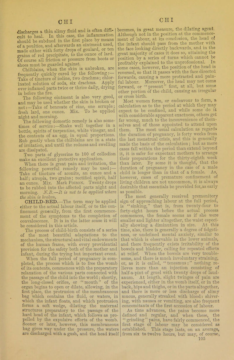 discharges a thin slimy fluid and is often diffi- cult to heal. In this case, the inflammation should he subdued in the first place by means of a poultice, and afterwards an ointment used, made either with forty drops of goulard, or ten grains of red precipitate, to the ounce of laid. Of course all friction or pressure from boots or shoes must be guarded against. Chilblains, when the skin is unbroken, are frequently quickly cured by the following Take of tincture of iodine, two drachms; chlor- inated solution of soda, six drachms. Apply over inflamed parts twice or thrice daily, drying in before the fire. The following ointment is also _ very good, and may he used whether the skin is broken or not:—Take of benzoate of zinc, one scruple; fresh lard, one ounce. Mix. To be applied night and morning. The following domestic remedy is also some- times of serviceShake well together in a bottle, spirits of turpentine, white vinegar, and the contents of an egg, in equal proportions. Rub gently when the chilblains are in a state of irritation, and until the redness and swelling are dissipated. Two parts of glycerine to 100 of collodion make an excellent protective application. When there is great pain and irritation, the following powerful remedy may be used:— Take of tincture of aconite, an ounce and a half; atropia, two grains; rectified spirit, half an ounce. Mix. Mark Poison. Twenty drops to he rubbed into the affected parts night and morning. N.B.—It is not to be applied where the slcin is broken. CHILD-BED.—The term may be applied either to the actual labour itself, or to the con- finement generally, from the first commence- ment of the symptoms to the completion of convalescence. It is in the latter sense it will be considered in this article. The process of child-birth consists of a series of the most beautiful adaptations to the mechanism, the structural and vital endowments of the human frame, with every providential provision for the safety both of the mother and infant, during the trying but important event. When the full period of pregnancy is com- pleted, tlio process which is to free the womb of its contents, commences with the preparatory relaxation of the various parts connected with the passage of the child into the world; shortly, the long-closed orifice, or “mouth” of the organ begins to open or dilate, allowing, in tho first place, the protrusion of the membraneous bag which contains the fluid, or waters, in which the infant floats, and which protrusion forms a soft wedge, dilating tho maternal structures preparatory to tho passage of the hard head of the infant, which follows as pro- pelled by the expulsive efforts of tho womb. Sooner or later, however, this mombraneous bag gives way under tho pressure, tho waters are discharged with a gush, and the head itself becomes, in great measure, the dilating agent. Although not in the position at the commence- ment of labour, at its conclusion, the head of the infant should pass from the mother with the face looking directly backwards, and in tho great majority of cases it does so, attaining the position by a series of turns which cannot be profitably explained to the unprofessional. In some cases, however, the position of the head is reversed, so that it passes with the face directed forwards, causing a more protracted and pain- ful labour. Moreover, the head may not come forward, or “present” first, at all, but some other portion of the child, causing an irregular or cross birth. Most women form, or endeavour to form, a calculation as to the period at which they may expect to be confined, and while some do it with considerable apparent exactness, others get far wrong, much to the inconvenience of them- selves and of those appointed to attend upon them. The most usual calculation as regards the duration of pregnancy, is forty weeks from the last menstrual crisis, and this is generally made the basis of the calculation; but as more cases fall within the period than extend beyond it, it is safer for expectant mothers to arrange their preparations for the thirty-eighth week than later. By some it is thought, that tho duration of pregnancy in the case of a male child is longer than in that of a female. As, however, cases of premature confinement of living children are not uncommon, it is always desirable that essentials be provided for, as early as possible. The most generally received premonitory sign of approaching labour at the full period, is “sinking,” that is, from twenty-four to forty-eight hours before the actual process commences, the female seems as if she were smaller and lighter altogether, the waist especi- ally showing a diminution in size. At this time, also, there is generally a degree of fidgeti- ness, or undefined mental anxiety, similar to that which is observable in the lower animals, and there frequently exists irritability of the bowels and bladder, calling for repeated efforts at relief. When the bowels arc very trouble- some, and there is much involuntary straining, or, as it is called, “ tenesmus : ” nothing re- lieves more than an injection consisting of half-a-pint of gruel with twenty drops of laud- anum. At length, slight twinges of pain are experienced, either in the womb itself, or in tho back, hips and thighs, or in tho parts altogether, and there is more or less discharge of slimy mucus, generally streaked with blood: shiver- ing, with nausea or vomiting, are also frequent concomitants of the first accession of labour. As time advances, tho pains bccomo more defined and regular, and when these, tho “ grinding ” pains, have fairly commenced, the first stage of labour may be considered as established. This stage lasts, on an average, from six to twelve hours, but may, of course,