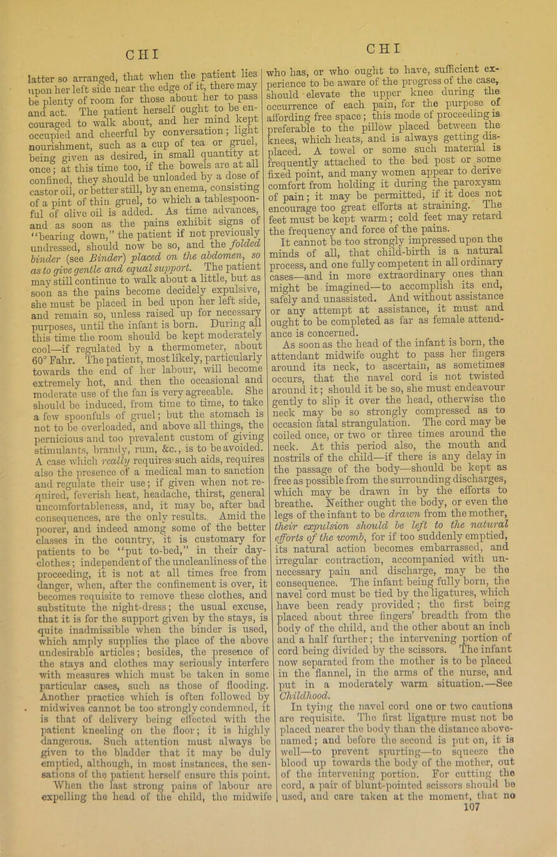 CHI latter so arranged, tliat when tlie patient lies upon her left side near the edge of it, there may- be plenty of room for those about her to pass and act. The patient herself ought to be en- couraged to walk about, and her mind kept occupied and cheerful by conversation; light nourishment, such as a cup of tea or gruefr being given as desired, in small quantity at once; at this time too, if the bowels are at all confined, they should be unloaded by a dose of castor oil, or better still, by an enema, consisting of a pint of thin gruel, to which a tablespoon- ful of olive oil is added. As time advances and as soon as the pains exhibit signs of 11 bearing down, the patient if not previously undressed, should now be so, and the folded binder (see Binder) placed on the abdomen, so as to give gentle and equal support. The patient may still continue to walk about a little, but as soon as the pains become decidely expulsive, she must be placed in bed upon her left side, and remain so, unless raised up for necessary purposes, until the infant is born. During all this time the room should be kept moderately cool—if regulated by a thermometer, about 60° Fahr. The patient, most likely, particularly towards the end of her labour, will become extremely hot, and then the occasional and moderate use of the fan is very agreeable. She should bo induced, from time to time, to take a few spoonfuls of gruel; but the stomach is not to be overloaded, and above all things, the pernicious and too prevalent custom of giving stimulants, brandy, rum, &c., is to be avoided. A case which really requires-such aids, requires also the presence of a medical man to sanction and regulate their use; if given when not re- quired, feverish heat, headache, thirst, general uncomfortableness, and, it may be, after bad consequences, are the only results.. Amid the poorer, and indeed among some of the better classes in the country, it is customary for patients to be “put to-bed,” in their day- clothes ; independent of the uncleanliness of the proceeding, it is not at all times free from danger, when, after the confinement is over, it becomes requisite to remove these clothes, and substitute the night-dress; the usual excuse, that it is for the support given by the stays, is quite inadmissible when the binder is used, which amply supplies the place of the above undesirable articles; besides, the presence of the stays and clothes may seriously interfere with measures which must be taken in some particular cases, such as those of flooding. Another practice which is often followed by . midwives cannot be too strongly condemned, it is that of delivery being effected with the patient kneeling on the iloor; it is highly dangerous. Such attention must always bo given to the bladder that it may be duly emptied, although, in most instances, the sen- sations of the patient horsolf ensure this point. When the last strong pains of labour are expelling the head of the child, the midwife who has, or who ought to have, sufficient ex- perience to be aware of the progress of the case, should elevate the upper knee during the occurrence of each pain, for the purpose of affording free space; this mode of proceeding is preferable to the pillow placed between the knees, which heats, and is always getting dis- placed. A towel or some such mateiial is frequently attached to the bed post or some fixed point, and many women appear to derive comfort from holding it during the paroxysm of pain; it may be permitted, if it does not encourage too great efforts at straining. The feet must be kept warm; cold feet may retard the frequency and force of the pains. It cannot be too strongly impressed upon the minds of all, that child-birth is a natural process, and one fully competent in all ordinary cases—and in more extraordinary ones than might be imagined—to accomplish its end, safely and unassisted. And without assistance or any attempt at assistance, it must and ought to be completed as far as female attend- ance is concerned. As soon as the head of the infant is born, the attendant midwife ought to pass her fingers around its neck, to ascertain, _ as sometimes occurs, that the navel cord is not twisted around it; should it be so, she must endeavour gently to slip it over the head, otherwise the neck may be so strongly compressed as to occasion fatal strangulation. The cord may be coiled once, or two or three times around the neck. At this period also, the mouth and nostrils of the child—if there is any delay in the passage of the body—should be kept as free as possible from the surrounding discharges, which may be drawn in by the efforts to breathe. Neither ought the body, or even the legs of the infant to be drawn from the mother, their expulsion should be left to the natural efforts of the womb, for if too suddenly emptied, its natural action becomes embarrassed, and irregular contraction, accompanied with un- necessary pain and discharge, may be tho consequence. The infant being fully born, the navel cord must be tied by the ligatures, which have been ready provided; the first being laced about three fingers’ breadth from the ody of the child, and tho other about an inch and a half further; the intervening portion of cord being divided by the scissors. The infant now separated from the mother is to be placed in the flannel, in the arms of the nurse, and put in a moderately warm situation.—See Childhood. In tying the navel cord one or two cautions are requisite. The first ligatpro must not be placed nearer tho body than the distance above- named ; and before the second is put on, it is well—to prevent spurting—to squeeze the blood up towards the body of tho mother, out of the intervening portion. For cutting tho cord, a pair of blunt-pointed scissors should be used, and care taken at the moment, that no