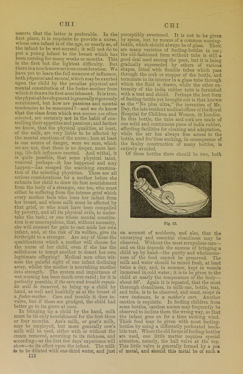 assorts that the latter is preferable. In the first place, it is requisite to provide a nurse, whose own infant is of the age, or nearly so, of the infant to he wet-nursed; it will not do to put a young infant to the breast which has been nursing for many weeks or months. This is the first but the lightest difficulty. But there is a muchmore serious consideration. We have yet to learn the full measure of influence, both physical and mental,which maybe exerted upon the child by the peculiar physical and mental constitution of the foster-mother from which it draws its first nourishment. It is true, the physical development isgenerally rigorously scrutinised, but how are passions and mental tendencies to be measured ?—and we do know that the class from which wet-nurses are often selected, are certainly not in the habit of con- trolling their appetites and passions; and farther we know, that the physical qualities, at least, of the milk, are very liable to be affected by the mental emotions of the nurse; here at least •is one source of danger, were we sure, which we are not, that there is no deeper, more last- ing, life-felt influence exerted. And withal, it is quite possible, that some physical taint, venereal perhaps—it has happened and may happen—has escaped the searching examina- tion of the selecting physician. These are all serious considerations for a mother before she submits her child to draw its first nourishment from the body of a stranger, one too, who must either be suffering from the intense grief which every mother feels who loses her infant from her breast, and whose milk must be affected by that grief, or who must have been compelled by poverty, and all its physical evils, to under- take the task; or one whose mental constitu- tion is so unscrupulous, that, without necessity, she will consent for gain to cast aside her own infant, and, at the risk of its -welfare, give its birthright to a stranger. Are any of these the qualifications which a mother will choose for the nurse of her child, even if she has the selfishness to tempt another to desert her own legitimate offspring? Medical men often wit- ness the painful sight of one infant declining away, whilst the mother is nourishing another into strength. The system and importance of wet-nursing has been much over-rated; for it is perfectly possible, if the care and trouble requis- ite wilt be incurred, to bring up a child by hand, as well and healthily as at the breast of a foster-mother. Care and trouble it does in- volve, but if these are grudged, the child had better go to its grave at once. In bringing up a child by the hand, milk must be its only nourishment for the first three or four months. Ass’s milk, or goat’s milk, may be employed, but more generally cow’s milk will be used, either with or without the cream removed, according to its richness, and according—as the first few days’ experience will show—to its effect upon the infant. The milk is to bo diluted with one-third water, and just 112 perceptibly sweetened. It is not to be given by spoon, but by means of a common nursing- bottle, which should always he of glass. There are many varieties of feeding-bottles in use; the old-fashioned form without tube is still a good deal used among the poor, but it is being gradually superseded by others of various shapes, fitted with flexible tubes which pass through the cork or stopper of the bottle, and terminate in its interior in a glass tube through which the fluid is drawn, while the other ex- tremity of the india rubber tube is furnished with a teat and shield. Perhaps the best form of feeding-bottle yet brought out is that known as the “Ne plus ultra,” the invention of Mr. Day, the late resident medical officer of the Royal Hospital for Children and Women, in London. In this bottle, the tube and cork are made of one solid and continuous piece of india rubber, affording facilities for cleaning and adaptation, while the air has always free access to the bottle, and fruitless sucking, in consequence of the faulty construction of many bottles, is entirely avoided. Of these bottles there should he two, both Fig. 53. on account of accidents, and also, that the unvarying and essential cleanliness may be observed. Without the most scrupulous care— and on this depends the success of bringing a child up by hand—the purity and wholesome- ness of the food cannot be preserved. The milk and water should be mixed fresh, at least twice a day, and, in summer, kept in vessels immersed in cold water; it is to be given to the child at nearly the temperature of the body— about 96°. Again it is repeated, that the most thorough cleanliness, in milk-can, bottle, teat, and tube, is to be observed, and must, except in rare instances, be a mother’s care. Another caution is requisite. In feeding children from some bottles, careless nurses may frequently bo observed to incline them the wrong way, so that the infant goes on for a time sucking wind. Thick food may be given with most feeding- bottles by using a differently perforated leech- bite teat. Where the old forms of feeding-bottles are used, one little matter roquires special attention, namely, the ball valve at the top. This little valve is generally formed by a pea of metal, and should this metal he of such a