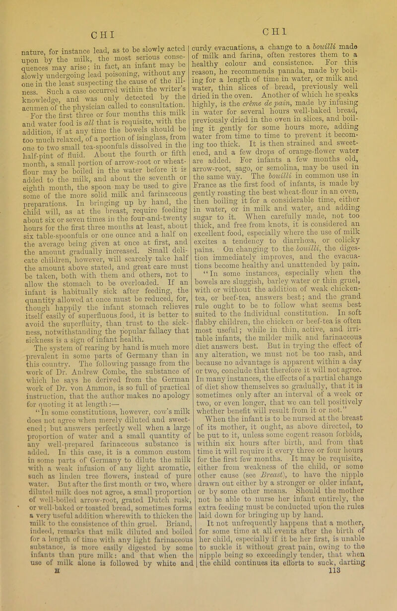 nature, for instance lead, as to be slowly acted upon by tlie milk, the most serious conse- quences may arise; in fact, an infant may be slowly undergoing lead poisoning, without any one in the least suspecting the cause of the ill- ness. Such a case occurred within the wiitei s knowledge, and was only detected by the acumen of the physician called to consultation. For tlie first three or four months this milk and water food is all that is requisite, with the addition, if at any time the bowels should be too much relaxed, of a portion ol isinglass, from one to two small tea-spoonfuls dissolved in the half-pint of fluid. About the fourth or fifth month, a small portion of arrow-root or wheat- flour may be boiled in the water belore it is added to the milk, and about the seventh or eighth month, the spoon may be used to give some of the more solid milk and farinaceous preparations. In bringing up by hand, the child will, as at the breast, require feeding about six or seven times in the four-and-twenty hours for the first three months at least, about six table-spoonfuls or one ounce and a half on the average being given at once at first, and the amount gradually increased. Small deli- cate children, however, will scarcely take half the amount above stated, and great care must be taken, both with them and others, not to allow the stomach to be overloaded. If an infant is habitually sick after feeding, the quantity allowed at once must be reduced, for, though happily the infant stomach relieves itself easily of superfluous food, it is better to avoid the superfluity, than trust to the sick- ness, notwithstanding the popular fallacy that sickness is a sign of infant health. The system of rearing by hand is much more prevalent in some parts of Germany than in this country. The following passage from the work of Dr. Andrew Combe, the substance of which he says he derived from the German work of Dr. von Ammon, is so full of practical instruction, that the author makes no apology for quoting it at length:— “In some constitutions, however, cow's milk does not agree when merely diluted and sweet- ened ; but answers perfectly well when a large proportion of water and a small quantity of any well-prepared farinaceous substance is added. In this case, it is a common custom in some parts of Germany to dilute the milk with a weak infusion of any light aromatic, such as linden tree flowers, instead of pure water. But after the first month or two, where diluted milk does not agree, a small 'proportion of well-boiled arrow-root, grated Dutch rusk, • or well-baked or toasted bread, sometimes forms a very Useful addition wherewith to thicken the milk to the consistence of thin gruel. Briand, indeed, remarks that milk diluted and boiled for a length of time with any light farinaceous substance, is more easily digested by some infants than pure milk: and that when the use of milk aloue is followed by white and curdy evacuations, a change to a bouilli made of milk and farina, often restores them to a healthy colour and consistence. For this reason, he recommends panada, made by boil- ing for a length of time in water, or milk and water, thin slices of bread, previously well dried in the oven. Another of which lie speaks highly, is the crime detain, made by infusing iu water for several hours well-baked bread, previously dried in the oven in slices, and boil- ing it gently for some hours more, adding water from time to time to prevent it becom- ing too thick. It is then strained and sweet- ened, and a few drops of orange-flower water are added. For infants a few months old, arrow-root, sago, or semolina, may be used in the same way. The bouilli in common use in France as the first food of infants, is made by gently roasting the best wlieat-flour in an oven, then boiling it for a considerable time, either in water, or in milk and water, and adding sugar to it. When carefully made, not too thick, and free from knots, it is considered an excellent food, especially where the use of milk excites a tendency to diarrhoea, or colicky pains. On changing to tlie bouilli, the diges- tion immediately improves, and the evacua- tions become healthy and unattended by pain. “In some instances, especially when the bowels are sluggish, barley water or thin gruel, with or without the addition of weak chicken- tea, or beef-tea, answers best; and the grand rule ought to be to follow what seems best suited to the individual constitution. In soft flabby children, the chicken or beef-tea is often most useful; while in thin, active, and irri- table infants, the milder milk and farinaceous diet answers best. But in trying the effect of any alteration, we must not be too rash, and because no advantage is apparent within a day or two, conclude that therefore it will not agree. In many instances, the effects of a partial change of diet show themselves so gradually, that it is sometimes only after an interval of a week or two, or even longer, that we can tell positively whether benefit will result from it or not.” When the infant is to bo nursed at the breast of its mother, it ought, as above directed, to be put to it, unless some cogent reason forbids, within six hours after birth, and from that time it will require it every three or four hours for the first few months. It may bo requisite, either from weakness of the child, or some other cause (seo Breast), to have tlio nipple drawn out either by a stronger or older infant, or by some other means. Should the mother not bo able to nurse lior infant entirely, the extra feeding must be conducted upon the rules laid down for bringing up by hand. It not unfroquently happens that a mother, for some tiffio at all events after the birth of her child, especially if it be her first, is unablo to suckle it without great pain, owing to the nipple being so exceedingly tender, that when the child continues its efforts to suck, darting