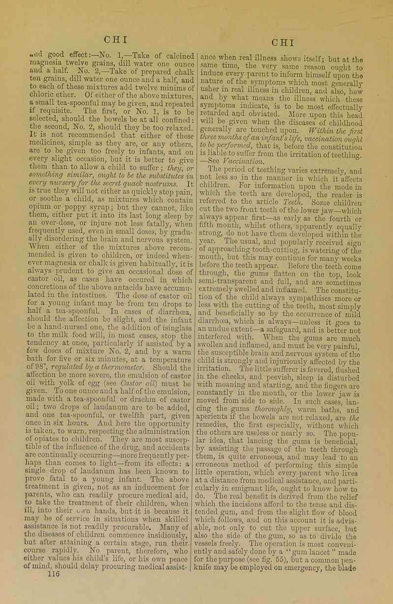 niid good effect:—No. 1,—Take of calcined magnesia twelve grains, dill water one ounce and a half. No. 2,—Take of prepared chalk ten grains, dill water one ounce and a half, and to each of these mixtures add twelve minims of chloric ether. Of either of the above mixtures, a small tea-spoonful may be given, and repeated if requisite. The first, or No. 1, is to be selected, should the bowels be at all confined: the. second, No. 2, should they be too relaxed. It is not recommended that either of these medicines, simple as they are, or any others, arc to be given too freely to infants, and on every slight occasion, but it is better to give them than to allow a child to suffer ; they, or something similar, ought to he the substitutes in every nursery for the secret quack nostrums. It is true they will not either as quickly stop pain, or soothe a child, as mixtures which contain opium or poppy syrup; but they cannot, like them, either put it into its last long sleep by an over-dose, or injure not less fatally, when frequently used, even in small doses, by gradu- ally disordering the brain and nervous system. When either of the mixtures above recom- mended is given to children, or indeed when- ever magnesia or chalk is given habitually, it is always prudent to give an occasional dose of castor oil, as cases have occured in which concretions of the above antacids have accumu- lated in the intestines. The dose of castor oil for a young infant may be from ten drops to half a tea-spoonful, ‘in cases of diarrhoea, should the affection bo slight, and the infant be a hand-nursed one, the addition of isinglass to the milk food will, in most cases, stop the tendency at once, particularly if assisted by a few doses of mixture No. 2, and by a warm bath for five or six minutes, at a temperature of 98°, regulated by a thermometer. Should the affection be more severe, the emulsion of castor oil with yolk of egg (see Castor oil) must be given. To one ounce and a half of the emulsion, made with a tea-spoonful or drachm of castor oil; two drops of laudanum are to be added, and one tea-spoonful, or twelfth part, given once in six hours. And here the opportunity is taken, to warn, respecting the administration of opiates to children. They are most suscep- tible of the influence of the drug, and accidents are continually occurring—more frequently per- haps than comes to light—from its effects: a single drop of laudanum has been known to prove fatal to a young infant. The above treatment is given, not as an inducement for parents, who can readily procure medical aid, to take the treatment of their children, when ill, into their o.vn hands, but it is because it may be of service in situations when skilled assistance is not readily procurable. Many of the diseases of children commence insidiously, but after attaining a certain stage, run their, course rapidly. No parent, therefore, who either values his child’s life, or his own peace of mind, should delay procuring medical assist- 116 anec when real illness shows itself; but at the same time, the very same reason ought to induce every parent to inform himself upon the nature of the symptoms which most generally usher in real illness in children, and also, how and by what means the illness which these symptoms indicate, is to be most effectually retarded and obviated. More upon this head will be given when the diseases of childhood generally are touched upon. Within the first three months of an infant’s life, vaccination ought to be performed, than is, before the constitution is liable to suffer from the irritation of teething. ■—See Vaccination. I he period of teething varies extremely, and not less so in the manner in which it affects children. For information upon the mode in which the teeth are developed, the reader is referred to the article Teeth. Some children cut the two front teeth of the lower jaw—which always appear first—as early as the fourth or fifth month, whilst others, apparently equall}1 strong, do not have them developed within the year. The usual, and popularly received sign of approaching tooth-cutting, is watering of the mouth, but this may continue for many weeks before the teeth appear. Before the teeth come through, the gums flatten on the top, look semi-transparent and full, and are sometimes extremel}' swelled and inflamed. The constitu- tion of the child always sympathises more or less with the cutting of the teeth, most simply and beneficially so by the occurrence of mild diarrhoea, which is always—unless it goes to an undue extent—a safeguard, and is better not interfered with. When the gums are much swollen and inflamed, and must be very painful, the susceptible brain and nervous system of the child is strongly and injuriously affected by the irritation. The little sufferer is fevered, flushed in the cheeks, and peevish, sleep is disturbed with moaning and starting, and the fingers are constantly in the mouth, or the lower jaw is moved from side to side. In such cases, lan- cing the gums thoroughly, warm baths, and aperients if the bowels are not relaxed, are the remedies, the first especially, without which the others are useless or nearly so. The popu- lar idea, that lancing the gums is beneficial, by assisting the passage of the teeth through them, is quite erroneous, and may lead to an erroneous method of performing this simple little operation, which every parent who lives at a distance from medical assistance, and parti- cularly in emigrant life, ought to know how to do. The real benefit is derived from the relief which the incisions afford to the tense and dis- tended gum, and from the slight flow' of blood which follows, and on this account it is advis- able, not only to cut the upper surface, but also the side of the gum, so as to • divide the vessels freely. The operation is most conveni- ently and safely done by a “gum lancet ” made for the purpose (see fig. 55), but a common pen- knife may be employed on emergency, the blade