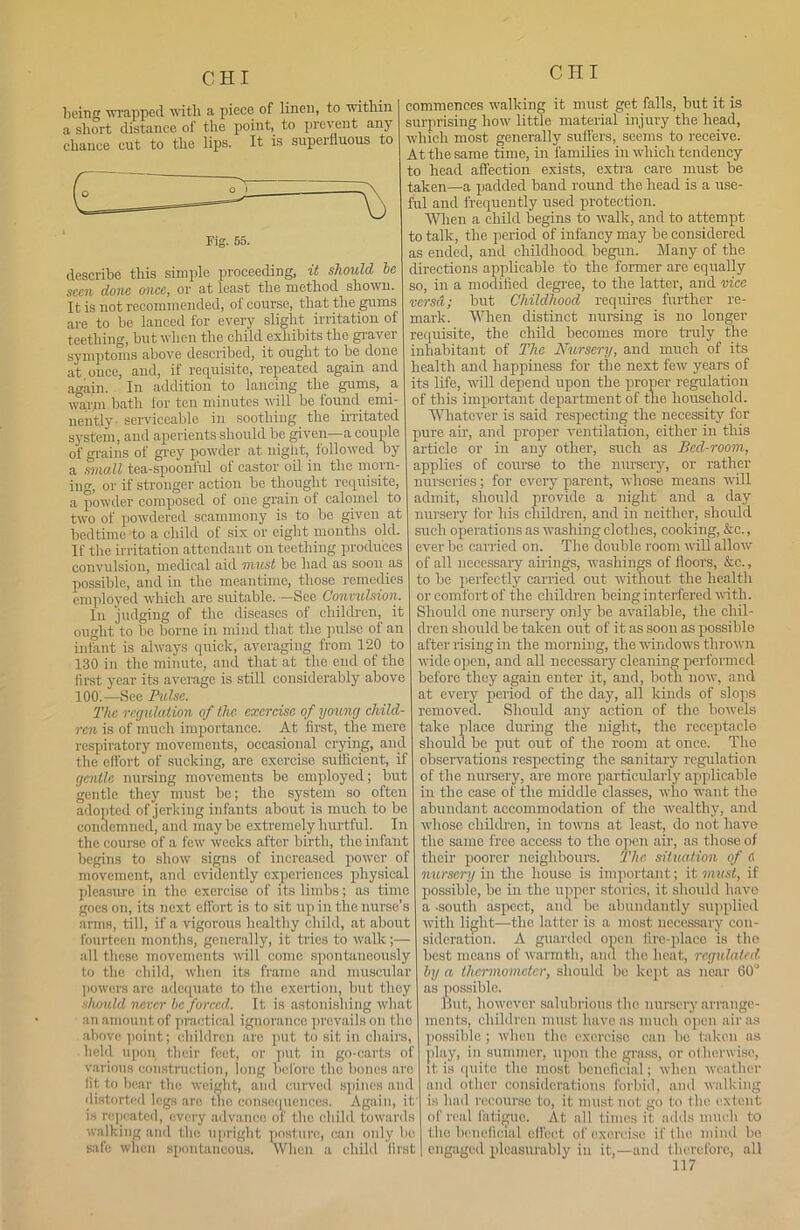 being wrapped with a piece of linen, to within a short distance of the point, to prevent any chance cut to the lips. It is superfluous to Fig. 55. describe this simple proceeding, it should he seen done once, or at least the method shown. It is not recommended, of course, that the gums are to be lanced for every slight irritation of teething, but when the child exhibits the graver symptoms above described, it ought to be done at once, and, if requisite, repeated again and again. In addition to lancing the gums, a warm.bath for ten minutes will be found emi- nently- serviceable in soothing the irritated system, and aperients should be given—a couple of grains of grey powder at night, followed by a small tea-spoonful of castor oil in the morn- ing, or if stronger action be thought requisite, a powder composed of one grain of calomel to two of powdered scammony is to bo given at bedtime to a child of six or eight months old. If the irritation attendant on teething produces convulsion, medical aid must be had as soon as possible, and in the meantime, those remedies employed which are suitable. —See Convulsion. In judging of the diseases of children, it ought to be borne in mind that the pulse of an infant is always quick, averaging from 120 to 130 in the minute, and that at the end of the first year its average is still considerably above 100.—See Pulse. The regulation of the exercise of young child- ren is of much importance. At first, the mere respiratory movements, occasional crying, and the effort of sucking, are exercise sufficient, if gentle nursing movements be employed; but gentle they must be; the system so often adopted of jerking infants about is much to be condemned, and maybe extremely hurtful. In the course of a few weeks after birth, the infant begins to show signs of increased power of movement, and evidently experiences physical pleasure in the exercise of its limbs; as time goes on, its next effort is to sit up in the nurse’s arms, till, if a vigorous healthy child, at about fourteen months, generally, it tides to walk;— all these movements will come spontaneously to the child, when its frame and muscular powers are adequate to the exertion, but they should never he forced. It is astonishing what an amount of practical ignorance prevails on the above point; children are put to sit in chairs, held upon their feet, or put in go-carts of various construction, long before the bones arc lit to bear the weight, and curved spines and distorted legs are the consequences. Again, it is repeated, every advance of the child towards walking and the upright posture, can only lie safe when spontaneous. When a child first commences walking it must get falls, but it is surprising how little material injury the head, which most generally suffers, seems to receive. At the same time, in families in which tendency to head affection exists, extra care must be taken—a padded band round the head is a use- ful and frequently used protection. When a child begins to walk, and to attempt to talk, the period of infancy may be considered as ended, and childhood begun. Many of the directions applicable to the former are equally so, in a modified degree, to the latter, and vice versd; but Childhood requires further re- mark. When distinct nursing is no longer requisite, the child becomes more truly the inhabitant of The Nursery, and much of its health and happiness for the next few years of its life, 'will depend upon the proper regulation of this important department of the household. Whatever is said respecting the necessity for pure air, and proper ventilation, either in this article or in any other, such as Bed-room, applies of course to the nursery, or rather nurseries; for every parent, whose means will admit, should provide a night and a day nursery for his children, and in neither, should such operations as wrashing clothes, cooking, &c., ever bo carried on. The double room will allow of all necessary airings, washings of floors, &c., to be perfectly carried out without the health or comfort of the children being interfered with. Should one nursery only be available, the chil- dren should be taken out of it as soon as possible after rising in the morning, the windows thrown wide open, and all necessary cleaning performed before they again enter it, and, both now, and at every period of the day, all kinds of slops removed. Should any action of the bowels take place during the night, the receptacle should be put out of the room at once. The observations respecting the sanitary regulation of the nursery, are more particularly applicable in the case of the middle classes, who want the abundant accommodation of the wealthy, and whose children, in towns at least, do not have the same free access to the open air, as those of their poorer neighbours. The situation of fl nursery in the house is important; it must, if possible, be in the upper stories, it should have a -south aspect, ami be abundantly supplied with light—the latter is a most necessary con- sideration. A guarded open fire-place is the best moans of warmth, and the heat, regulated by a thermometer, should bo kept as near 60° as possible. But, however salubrious the nursery arrange- ments, children must have as much open air as possible ; when the exercise can bo taken as play, in summer, upon the grass, or otherwise, it is quite the most beneficial; when weather and other considerations forbid, and walking is had recourse to, it must not go to the extent of real fatigue. At all times it adds much to the beneficial effect of exercise if the mind bo engaged pleasurably in it,—and therefore, all