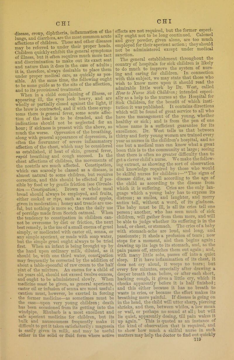 disease, croup, diphtheria, inflammation of the lungs, and diarrhoea, are the most common acute affections of children. These and other diseases may be referred to under their proper heads. Children quickly exhibit the general symptoms of illness, but it often requires much more tact and discrimination to make out its exact seat and nature than it does in the case oi adults , it is, therefore, always desirable to place them under proper medical care, as quickly as pos- sible. At the same time, the following ought to be some guide as to the site of the affection, and to its provisional treatment. When in a child complaining of illness, or appearing ill, the eyes look heavy, and are wholly or partially closed against the light, if the brow is contracted, and if with these symp- toms there is general fever, some acute affec- tion of the head is to be dreaded, and the indications should not be neglected ior an hour; if sickness is present with the above, so much the worse. Oppression of the breathing, along with general appearance of depression, is often the forerunner of severe inflammatory affection of the chest, which may be considered as established, if heat of skin, general lever, rapid breathing and cough succeed. In the chest affections of children, the movements of the nostrils are much affected. Constipation, which can scarcely be classed as a disease, is almost natural to some children, but requires correction, and this should be effected il pos- sible by food or by gentle friction (see Circula- tion — Constipation). Brown or whole meal bread should always be employed, and fruits, either cooked or ripe, such as roasted apples, given in moderation; honey and treacle are use- ful, but nothing is moro so, than the daily use of porridge made from Scotch oatmeal. When the tendency to constipation in children can- not be overcome by diet or friction, the next best remedy, is the use of a small enema of gruel simply, or medicated with castor oil, senna, or any simple aperient, or made with soap water, but the simple gruel ought always to be tried first. When an infant is being brought up by the hand upon ordinary milk, diluted, as it should be, with one third water, constipation may frequently be corrected by the addition of about a table-spoonful of raw cream to the half pint of the mixture. An enema for a child of six years old, should not exceed twelve ounces, and ought to bo administered slowly. When medicine must bo given, as general aperients, castor oil or infusion of senna arc most useful: caution must, however, bo exerted in forcing the former medicine—as sometimes must bo the case—upon very young children; death has been occasioned from its getting into the windpipe. Rhubarb is a most excellent and safe aperient, medicine for children, but its bulk and nauseousness frequently make it difficult to get it taken satisfactorily: magnesia is easily given in milk, and may bo useful either in the solid or fluid form where active CHI effects are not required, but the former especi- ally ought not to be long continued. Calomel and grey powder, given alone, are too much employed for their aperient action; they should not be administered except under medical sanction. The general establishment throughout the country of hospitals for sick children is likely to do much to improve the system of nurs- ing and caring for children. In connection with this subject, we may state that those who wish to know more upon it should read the admirable little work by Dr. West, called How to Nurse Sick Children; intended especi- ally as a help to the nurses at the Hospital for Sick Children, for the benefit of which insti- tution it was published. It contains directions which will be found of great service to all who have the management of the young, whether healthy or sick; and is from the pen of one whoso name is a sufficient guarantee for its excellence. Dr. Wbst tells us that between thirty and forty young women are trained every year as nurses in the children’s hospital, and no one but a medical man can know w’hat a great boon this is to the community at large; seeing that there is often no greater difficulty than to get a clever child’s nurse. We make the follow- ing extract, as showing the sort of observation and knowledge required by those who would be skilful nurses for children:—“The signs of disease differ, as well according to the age of the child as according to the disease from which it is suffering. Cries are the only lan- guage which a young baby has to express its distress; as smiles, and laughter, and merry antics tell, without a word, of its gladness. The baby must be ill, is all its cries tell one person; another, who has seen much of sick children, wall gather from them more, and will be able to judge whether its suffering is in the head, or chest, or stomach. The cries of a baby with stomach-ache are loud, and long, and passionate; it sheds a profusion of tears; now stops for a moment, and then begins again; drawing up its legs to its stomach, and, as the pain passes off, stretches them out again ; and, with many little sobs, passes off into a quiet sleep. If it have inflammation of its chest, it does not cry aloud, it weeps no tears; but every few minutes, especially after drawing a deeper breath than before, or after each short, hacking cough, it gives a little cry, which it checksapparently before it is half finished; and this either because it has no breath to waste in cries, or because the effort makes its breathing moro painful. If disease is going on in the head, tho child will utter sharp, piercing shrieks, and then, between whiles, a low moan or wail, or perhaps no sound at all; but will lie quiet, apparently dosing, till pain wakes it up again.” This is quoted as an instance of the kind of observation that is required, and to show how much a skilful nurse in such matters may help the doctor to find out quickly
