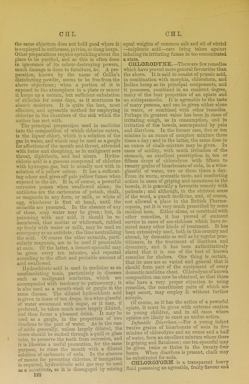 the same objection does not hold good where it is employed in outhouses, privies, or dung heaps. Other preparations require sprinkling about the place to be purified, and as this is often done in ignorance of its colour-destroying powers, much damage is done to furniture, &c. A pre- paration, known by the name of Collin’s disinfecting powder, seems to be free from the above objections; when a portion of it is exposed to the atmosphere in a plate or saucer it keeps up a certain, but sufficient exhalation of chlorine for some days, as it continues to absorb moisture. It is quite the best, most effective, and agreeable method for employing chlorine in the chambers of the sick which the author has met with. The principal preparation used in medicine into the composition of which chlorine enters, is the liquor chlori, which is a solution of the gas in water, and which may be used as a gargle for affections of the mouth and throat, attended with fostor and sloughing, as in malignant sore throat, diphtheria, and bad ulcers. Hydro- chloric acid is a gaseous compound of chlorine with hydrogen gas, but is usually met with in solution of a yellow colour. It has a suffocat- ing odour and gives off pale yellow fumes when exposed to the air. It is, of course, a powerful corrosive poison when swallowed alone; its antidotes are the carbonates of potash, chalk, or magnesia in any form, or milk, or white of egg, whichever is first at hand, until the antacids are procured. In the absence of any of these, soap water may be given; but, in poisoning with any acid, it should be re- membered, that mortar or whitewash, rubbed up finely with water or milk, may be used on emergency as an antidote; the lime neutralising the acid. Of course the other antacids, parti- cularly magnesia, are to bo used if procurable at once. Of the latter, a dessert-spoonful may bo given every ten minutes, and repeated according to the effect and probable amount of acid swallowed. Hydrochloric acid is used in medicine as an unstimulating tonic, particularly in diseases such as malignant scarlatina, which are accompanied with tendency to putrcscency; it is also used as a mouth-wash or gargle, in the same disease. The diluted hydrochloric acid is given in doses of ten drops, in a wine-glassful of water sweetened with sugar, or it may, if preferred, be taken much more largely diluted, and then forms a pleasant drink. . It may be used as a gargle, in the proportion of two drachms to the pint of water. As in the case of acids generally, unless largely diluted, the doses should be sucked through a quill or glass 1 tube, to preserve the teeth from corrosion, and it is likewise a useful precaution, for the same purpose, to rinse the mouth with a diluted solution'of carbonate of soda. In the absence of means for procuring chlorine, if fumigation is required, hydrochloric acid gas may be.used as a substitute, as it is disengaged by mixing 122 equal weights of common salt and oil of vitriol —sulphuric acid—care being taken against inhaling its irritating fumes in too concentrated a state. CHLQR.ODY2TE.—There are few remedies which have proved more general favourites than the above. It is said to consist of prussic acid, in combination with morphia, chloroform, and Indian hemp as its principal components, and it possesses, combined in an eminent degree, many of the best properties of an opiate and an autispasmodic. It is agreeable to the taste of many persons, and can be given either alone in water, or combined with other remedies. Perhaps its greatest value has been in cases of irritating cough, as in consumption, and in irritation of the bowels, accompanied by pain and diarrhoea. In the former case, live or ten minims in an ounce of camphor mixture three times a day; and in the latter, the same dose in an ounce of chalk-mixture may be given. In cases of acidity, with much irritation of the stomach, an excellent prescription is, ten or fifteen drops of clilorodyne ■with fifteen to twenty grains of bicarbonate of soda, in a wine- glassful of water, two or three times a day. From its warm, aromatic taste, and comforting action in cases of griping and uneasiness in the bowels, it is generally a favourite remedy with patients ; and although, in the strictest sense of the word, a quack medicine, and, of course, not allowed a place in the British Pharma- copoeia, yet it is very much prescribed by some medical m en. Either alone, or combined with other remedies, it has proved of eminent service in cases of sea-sickness which have re- sisted many other kinds of treatment. It has been extensively used, both in this country and abroad, by domestic as well as by regular prac- titioners, in the treatment of diarrhoea and dysentery, and it has been authoritatively stated tliat it is one of the best of known remedies for cholera. One thing is certain, that its uses are so varied and general that it should form part of the equipment of every domestic medicine chest. Clilorodyne of known composition can now ho obtained, so that those who have a very proper objection to using remedies, the constituent parts of which are kept secret, may employ it without further scruple. Of course, as it has the action of a powerful opiate, it must bo given with extreme caution to young children, and in all cases where opiates are likely to exert an undue action. Infantile Diarrhoea.— For a young infant twelve grains of bicarbonate of soda in five minims of chlorodjmo and an ounce and a half of water, form an excellent mixture where there is griping aud flatulence; one tea-spoonful may be given twice or thrice in the twenty-four hours. When diarrhoea is present, chalk may be substituted for soda. CHLOROFOHM is a transparent heavy fluid possessing an agreeable, fruity flavour and