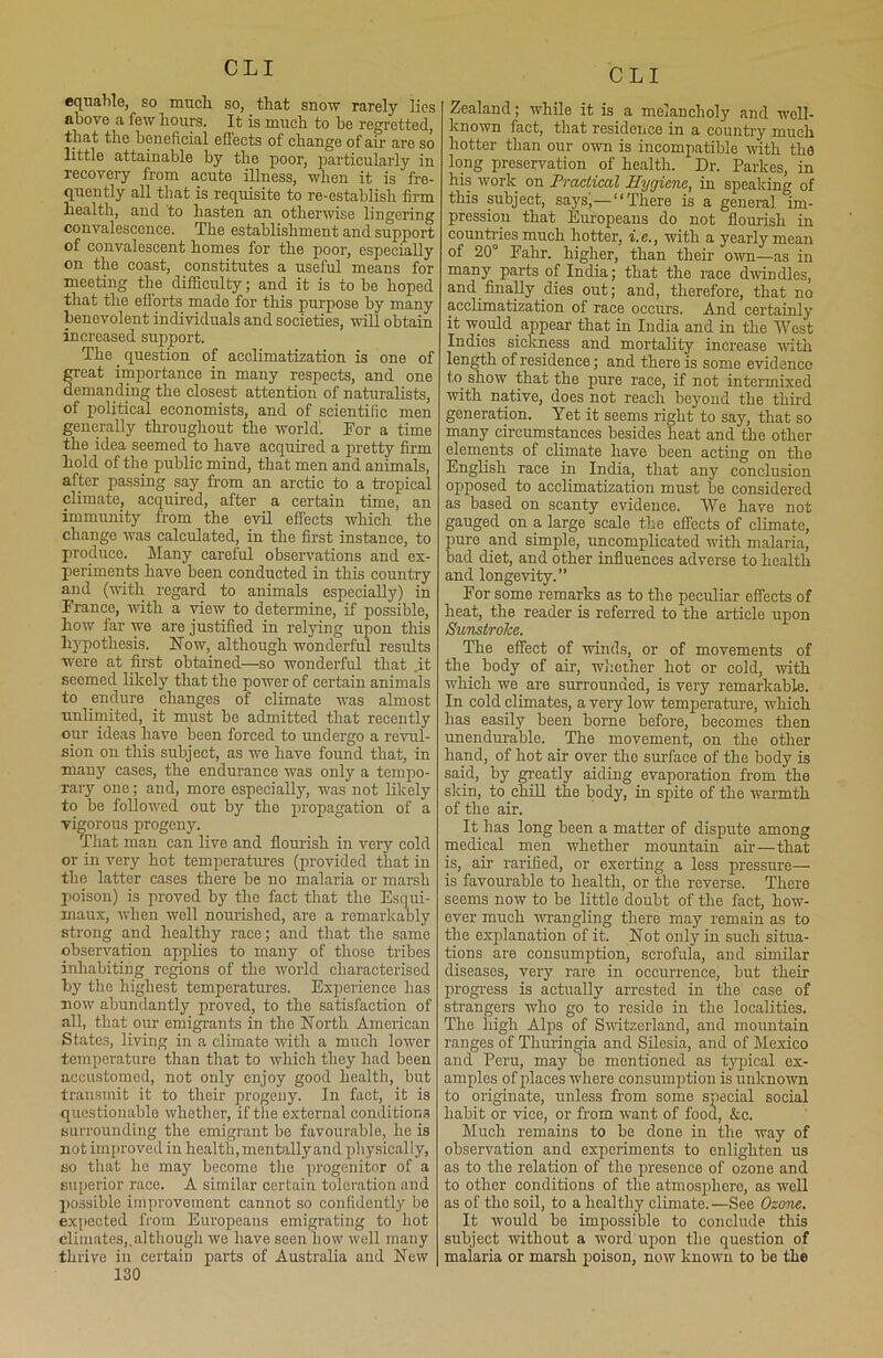 equable, so much so, that snow rarely lies above a few hours. It is much to be regretted, that the beneficial effects of change of air are so little attainable by the poor, particularly in recovery from acute illness, when it is fre- quently all that is requisite to re-establish firm health, and to hasten an otherwise lingering convalescence. The establishment and support of convalescent homes for the poor, especially on the coast, constitutes a useful means for meeting the difficulty; and it is to be hoped that the efforts made for this purpose by many benevolent individuals and societies, will obtain increased support. The. question of acclimatization is one of great importance in many respects, and one demanding the closest attention of naturalists, of political economists, and of scientific men generally throughout the world. For a time the idea seemed to have acquired a pretty firm hold of the public mind, that men and animals, after passing say from an arctic to a tropical climate, acquired, after a certain time, an immunity from the evil effects which the change was calculated, in the first instance, to produce. Many careful observations and ex- periments have been conducted in this country and (with regard to animals especially) in France, with a view to determine, if possible, how far we are justified in relying upon this hypothesis. Now, although wonderful results were at first obtained—so wonderful that .it seemed likely that the power of certain animals to endure changes of climate was almost unlimited, it must be admitted that recently our ideas have been forced to undergo a revul- sion on this subject, as we have found that, in many cases, the endurance was only a tempo- rary one; and, more especially, was not likely to be followed out by the propagation of a vigorous progeny. That man can live and flourish in very cold or in very hot temperatures (provided that in the latter cases there be no malaria or marsh poison) is proved by the fact that the Esqui- maux, when well nourished, are a remarkably strong and healthy race; and that the same observation applies to many of those tribes inhabiting regions of the world characterised by the highest temperatures. Experience has now abundantly proved, to the satisfaction of all, that our emigrants in the North American States, living in a climate until a much lower temperature than that to which they had been accustomed, not only enjoy good health, but transmit it to their progeny. In fact, it is questionable whether, if the external conditions surrounding the emigrant be favourable, he is not improved in health, mentally and physically, so that he may become the progenitor of a superior race. A similar certain toleration and possible improvement cannot so confidently be expected from Europeans emigrating to hot climates,.although we have seen bow well many thrive in certain parts of Australia and New 130 Zealand; while it is a melancholy and well- known fact, that residence in a country much hotter than our own is incompatible with the long preservation of health. Dr. Parkes, in his work on Practical Hygiene, in speaking of this subject, says)—“There is a general im- pression that Europeans do not flourish in countries much hotter, i.e., with a yearly mean of 20° Fahr. higher, than their own—as in many parts of India; that the race dwindles, and finally dies out; and, therefore, that no acclimatization of race occurs. And certainly it would appear that in India and in the West Indies sickness and mortality increase with length of residence; and there is some evidence to show that the pure race, if not intermixed with native, does not reach beyond the third generation. Yet it seems right to say, that so many circumstances besides heat and the other elements of climate have been acting on the English race in India, that any conclusion opposed to acclimatization must be considered as based on scanty evidence. We have not gauged on a large scale the effects of climate, pure and simple, uncomplicated with malaria, bad diet, and other influences adverse to health and longevity.” For some remarks as to the peculiar effects of heat, the reader is referred to the article upon Sunstroke. The effect of winds, or of movements of the body of air, whether hot or cold, with which we are surrounded, is very remarkable. In cold climates, a very low temperature, which has easily been borne before, becomes then unendurable. The movement, on the other hand, of hot air over the surface of the body is said, by greatly aiding evaporation from the skin, to chill the body, in spite of the warmth of the air. It has long been a matter of dispute among medical men whether mountain air—that is, air rarified, or exerting a less pressure— is favourable to health, or the reverse. There seems now to be little doubt of the fact, how- ever much wrangling there may remain as to the explanation of it. Not only in such situa- tions are consumption, scrofula, and similar diseases, very rare in occurrence, but their progress is actually arrested in the case of strangers who go to reside in the localities. The high Alps of Switzerland, and mountain ranges of Thuringia and Silesia, and of Mexico and Peru, may be mentioned as typical ex- amples of places where consumption is unknown to originate, unless from some special social habit or vice, or from want of food, &c. Much remains to be done in the way of observation and experiments to enlighten us as to the relation of the presence of ozone and to other conditions of the atmosphere, as well as of tlio soil, to a healthy climate.—See Ozone. It would be impossible to conclude this subject without a word upon the question of malaria or marsh poison, now known to be the