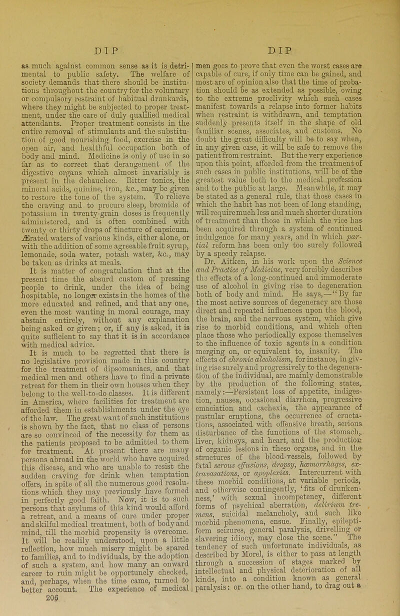 as much against common sense as it is detri- mental to public safety. The welfare of society demands that there should be institu- tions throughout the country for the voluntarj'- or compulsory restraint of habitual drunkards, where they might be subjected to proper treat- ment, under the care of duly qualified medical attendants. Proper treatment consists in the entire removal of stimulants and the substitu- tion of good nourishing food, exercise in the open air, and healthful occupation both of body and mind. Medicine is only of use in so far as to correct that derangement of the digestive organs which almost invariably is present in the debauchee. Bitter tonics, the mineral acids, quinine, iron, &e., may bo given to restore the tone of the system. To relieve the craving and to procure sleep, bromide of potassium in twenty-grain doses is frequently administered, and is often combined with twenty or thirty drops of tincture of capsicum. jErated waters of various kinds, either alone, or with the addition of some agreeable fruit syrup, lemonade, soda water, potash water, &c., may be taken as drinks at meals. It is matter of congratulation that at the present time the absurd custom of pressing people to drink, under the idea of being hospitable, no longer exists in the homes of the more educated and refined, and that any one, even the most wanting in moral courage, may abstain entirely, without any explanation being asked or given; or, if any is asked, it is quite sufficient to say that it is in accordance with medical advice. It is much to be regretted that there is no legislative provision made in this country for the treatment of dipsomaniacs, and that medical men and others have to find a private retreat for them in their own houses when they belong to the well-to-do classes. It is different in America, where facilities for treatment are afforded them in establishments under the eye of the law. The great want of such institutions is shown by the fact, that no class of persons are so convinced of the necessity for them as the patients proposed to be admitted to them for treatment. At present there are many persons abroad in the world who have acquired this disease, and who are unable to resist the sudden craving for drink when temptation offers, in spite of all the numerous good resolu- tions which they may previously have formed in perfectly good faith. Now, it is to such persons that asylums of this kind would afford a retreat, and a means of cure under proper and skilful medical treatment, both of body and mind, till the morbid propensity is overcome. It will be readily understood, upon a little reflection, how much misery might be spared to families, and to individuals, by the adoption of such a system, and how many an onward career to ruin might be opportunely checked, and, perhaps, when the time came, turned to better account. The experience of medical 206 men goes to prove that even the worst cases are capable of cure, if only time can be gained, and most arc of opinion also that the time of proba- tion should be as extended as possible, owing to the extreme proclivity which such cases manifest towards a relapse into former habits when restraint is withdrawn, and temptation suddenly presents itself in the shape of old familiar scenes, associates, and customs. No doubt the great difficulty will be to say when, in any given case, it will be safe to remove the patient from restraint. But the very experience upon this point, afforded from the treatment of such eases in public institutions, will be of the greatest value both to the medical profession and to the public at large. Meanwhile, it may be stated as a general rule, that those cases in which the habit has not been of long standing, mil require much less and much shorter duration of treatment than those in which the vice has been acquired through a system of continued indulgence for many years, and in which par- tial reform has been only too surely followed by a speedy relapse. Dr. Aitken, in his work upon the Science and Practice of Medicine, very forcibly describes the effects of a long-continued and immoderate use of alcohol in giving rise to degeneration both of body and mind. He says,—“By far the most active sources of degeneracy are those direct and repeated influences upon the blood, the brain, and the nervous system, which give rise to morbid conditions, and which often place those who periodically expose themselves to the influence of toxic agents in a condition merging on, or equivalent to, insanity. The effects of chronic alcoholism, for instance, in giv- ing rise surely and progressively to the degenera- tion of the individual, are mainly demonstrable by the production of the following states, namely:—Persistent loss of appetite, indiges- tion, nausea, occasional diarrhoea, progressive emaciation and cachexia, the appearance of pustular eruptions, the occurrence of eructa- tions, associated with offensive breath, serious, disturbance of the functions of the stomach,, liver, kidneys, and heart, and the production of organic lesions in these organs, and in the- structures of the blood-vessels, followed by fatal serous effusions, dropsy, haemorrhages, ex- travasations, or apoplexies. Intcrcurrent with these morbid conditions, at variable periods, and otherwise contingently, ‘fits of drunken- ness,’ with sexual incompetency, different forms of psychical aberration, delirium ire- mens, suicidal melancholy, and such like morbid phenomena, ensue. Finally, epilepti- form seizures, general paralysis, drivelling or slavering idiocy, may close the scene.” The tendency of such unfortunate individuals, as described by Morel, is either to pass at length through a succession of stages marked by intellectual and physical deterioration of all kinds, into a condition known as general paralysis: or. on the other hand, to drag out a