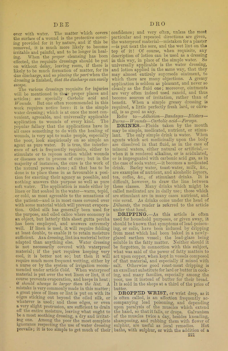 over with water. The matter which covers the surface of a wound is the protective cover- ing provided for it by nature, and if this be removed, it is much more likely to become irritable and painful, and to be longer in heal- ing. When the proper cleansing has been effected, the requisite dressings should be put on without delay, leaving room, if there.is likely to be much formation of matter, for its due discharge, and so placing the part when the dressing is finished, that the discharge can easily escape. The various dressings requisite for injuries will be mentioned in thoir proper places and articles; see specially Carbolic acid and Wounds. But one often recommended in this Work requires notice here: it is the simple water dressing; which is at once the most con- venient, agreeable, and universally applicable application to wounds of every kind. The popular fallacy that the applications have in all cases something to do with the healing of wounds, is very apt to make people, especially the poor, look suspiciously on so simple an agent as pure water. It is true, the interfer- ence of art is frequently requisite, either to stimulate or to repress action whilst wounds or diseases are iu process of cure; but in the majority of instances, the cure is the work of the natural powers alone; all that has to be done is to place these in as favourable a posi- tion for exerting their agency as possible, and nothing answers this purpose so well as pure soft water. The application is made either by linen or lint soaked in the water—warm, tepid, or cold, as most agreeable to the sensations of the patient—and is in most cases covered over with some material which 'will prevent evapora- tion. Oiled silk has generally been used, for the purpose, and oiled calico where economy is an object, but latterly thin sheet gutta percha has been employed, and answers extremely well. If linen is used, it will require folding at least double, to enable it to retain moisture sufficient. Asa dressing, lint is a material better adapted than anything else. Water dressing is not necessarily covered with waterproof material; if the part requires keeping very cool, it is better not so; but then it will require much more frequent wetting, either by a nurse or by the system of irrigation recom- mended under article Cold. When waterproof material is put over the wet linen or lint, it of course prevents evaporation, and keeps in heat; it should always be larger than the lint. A mistake is very commonly made in this matter; a great piece of linen or lint is put on with its edges sticking out beyond the oiled silk, or whatever is used; and thoso edges, or even a very slight protrusion, aro sufficient to drain off the entire moisture, leaving what ought to be a most soothing dressing, a dry and irritat- ing one. Among tho poor the most complete ignorance respecting tho use of water dressing prevails; it is too simplo to got much of their confidence; and very often, unless the most particular and repeated directions are given, the waterproof material—mistaken for a plaster —is put next the sore, and the wet lint on the top of it! Of course, when requisite, any description of lotion can be used as a dressing in this way, in place of the simple water. . So universally applicable is the water dressing, and lotion applied in the same way, that they may almost entirely supersede ointment, to which there are many objections. A greasy application is seldom as pleasant, and never so cleanly as the fluid one; moreover, ointments aro very often indeed used rancid, and thus become sources of irritation, rather than of benefit. When a simple greasy dressing is required, a little perfectly fresh lard, or olive- oil, is as good as any. Refer to—Adhesion—Bandages—Blisters— Burns— Wounds—Carbolic acid—Forceps. DRINKS.—Fluids taken by the mouth may be simple, medicated, nutrient, or stimu- lant. The only simple drink is water. When agents which act medicinally upon the body are dissolved in that fluid, as in the case of mineral waters, either natural or artificial,—- when it is rendered alkaline, or is acidulated, or is impregnated with carbonic acid gas, as in the case of soda water,—it becomes a medicated drink. Barley water, toast-water, milk, &c., are examples of nutrient, and alcoholic liquors, tea, coffee, &c., of stimulant drinks. It is difficult, however, to draw the line between these classes. Many drinks which might be called medicated are in daily use; those which are stimulant are in many cases nutrient, and vice versd. As drinks come under the head of Diluents, the reader is referred to the article under that head. DRIPPING.—As this article is often used for household purposes, or given away, it should bo known that symptoms of lead-poison- ing, or colic, have been induced by dripping from meat which had been baked in a newly- glazed earthen vessel; the lead-glaze being soluble in tho fatty matter. Neither should it be forgotten, in connection with this subject, what was said of tho power of fatty matters to act upon copper, when kept in vessels composed of that material, and especially if mixed with salt. Otherwise good roast-meat dripping is an excellent substitute for lard or butter in cook- ing, and many families, especially among tho poor, uso it instead of butter for their bread. It is sold in the shops at a third of the prieo of butter. DROPPED WRIST, or wrist drop, as it is often called, is an affection frequently ac- companying lead poisoning, and depending upon paralysis of the muscles which extend tho hand, so that it falls, or drops. Galvanism of tho muscles twice a day, besides kneading, shampooing, and rubbing them with flower of sulphur, are useful as local remedies. Hot baths, with sulphur, or with the addition of a
