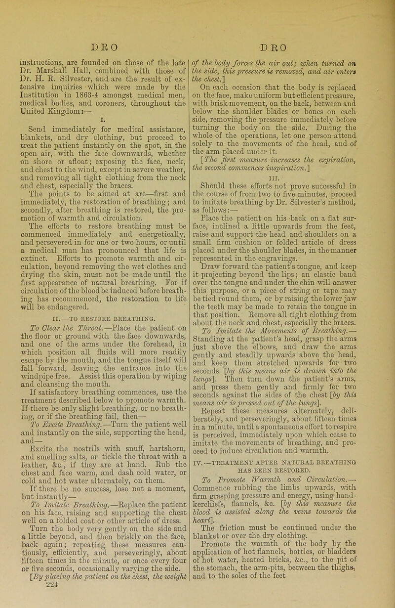 instructions, are founded on those of the late Dr. Marshall Hall, combined with those of Dr. H. R. Silvester, and are the result of ex- tensive inquiries which were made by the Institution in 1863-f amongst medical men, medical bodies, and coroners, throughout the United Kingdom:— i. Send immediately for medical assistance, blankets, and dry clothing, but proceed to treat the patient instantly on the spot, in the open air, with the face downwards, whether on shore or afloat; exposing the face, neck, and chest to the wind, except in severe weather, and removing all tight clothing from the neck and chest, especially the braces. The points to be aimed at are—first and immediately, the restoration of breathing; and secondly, after breathing is restored, the pro- motion of warmth and circulation. The efforts to restore breathing must be commenced immediately and energetically, and persevered in for one or two hours, or until a medical man has pronounced that life is extinct. Efforts to promote warmth and cir- culation, beyond removing the wet clothes and drying the skin, must not be made until the first appearance of natural breathing. For if circulation of the blood be induced before breath- ing has recommenced, the restoration to life will be endangered. II.—TO RESTORE BREATHING. To Clear the Throat. —Flace the patient on the floor or ground with the face downwards, and one of the arms under the forehead, in which position all fluids will more readily escape by the mouth, and the tongue itself will fall forward, leaving the entrance into the windpipe free. Assist this operation by wiping and cleansing the mouth. If satisfactory breathing commences, use the treatment described below to promote warmth. If there be only slight breathing, or no breath- ing, or if the breathing fail, then— To Excite Breathing.—Turn the patient well and instantly on the side, supporting the head, and— Excite the nostrils with snuff, hartshorn, and smelling salts, or tickle the throat with a feather, &c., if they are at hand. Rub the chest and face warm, and dash cold water, or cold and hot water alternately, on them. If there be no success, lose not a moment, but instantly— To Imitate Breathing. —Replace the patient on his face, raising and supporting the chest well on a folded coat or other article of dress. Turn the body very gently on the side and a little beyond, and then briskly on the face, back again; repeating these measures cau- tiously, efficiently, and perseveringly, about fifteen times in the minute, or once every four or five seconds, occasionally varying the side. [By placing the patient on the chest, the weight 22-1 of the body forces the air out; when turned on the side, this pressure is removed, and air enters the chest.] On each occasion that the body is replaced on the face, make uniform but efficient pressure, with brisk movement, on the back, between and below the shoulder blades or bones on each side, removing the pressure immediately before turning the body on the side. During the whole of the operations, let one person attend solely to the movements of the head, and of the arm placed under it. [ The first measure increases the expiration, the second commences inspiration.] in. Should these efforts not prove successful in the course of from two to five minutes, proceed to imitate breathing by Dr. Silvester's method, as follows:—- Place the patient on his -back on a flat sur- face, inclined a little upwards from the feet, raise and support the head and shoulders on a small firm cushion or folded article of dress placed under the shoulder blades, in the manner represented in the engravings. Draw forward the patient’s tongue, and keep it projecting beyond the lips; an elastic band over the tongue and under the chin will answer this purpose, or a piece of string or tape may be tied round them, or by raising the lower jaw the teeth may be made to retain the tongue in that position. Remove all tight clothing from about the neck and chest, especially the braces. To Imitate the Movements of Breathing.— Standing at the patient’s head, grasp the arms just above the elbows, and draw the arms gently and steadily upwards above the head, and keep them stretched upwards for two seconds [by this means air is drawn into the lungs]. Then turn down the patient’s arms, and press them gently and firmly for two seconds against the sides of the chest [Jy this means air is pressed out of the lungs]. Repeat these measures alternately, deli- berately, and perseveringly, about fifteen times in a minute, until a spontaneous effort to respire is perceived, immediately upon which cease to imitate the movements of breathing, and pro- ceed to induce circulation and warmth. IV.—TREATMENT AFTER NATURAL BREATHING HAS BEEN RESTORED. To Promote Warmth and Circulation.— Commence rubbing the limbs upwards, with firm grasping pressure and energy, using hand- kerchiefs, flannels, &c. [by this measure the blood is assisted along the veins towards the heart]. The friction must bo continued under the blanket or over the dry clothing. Promote the warmth of the body by the application of hot flannels, bottles, or bladders of hot water, heated bricks, &c., to the pit of the stomach, the arm-pits, between the thighs, and to the soles of the feet