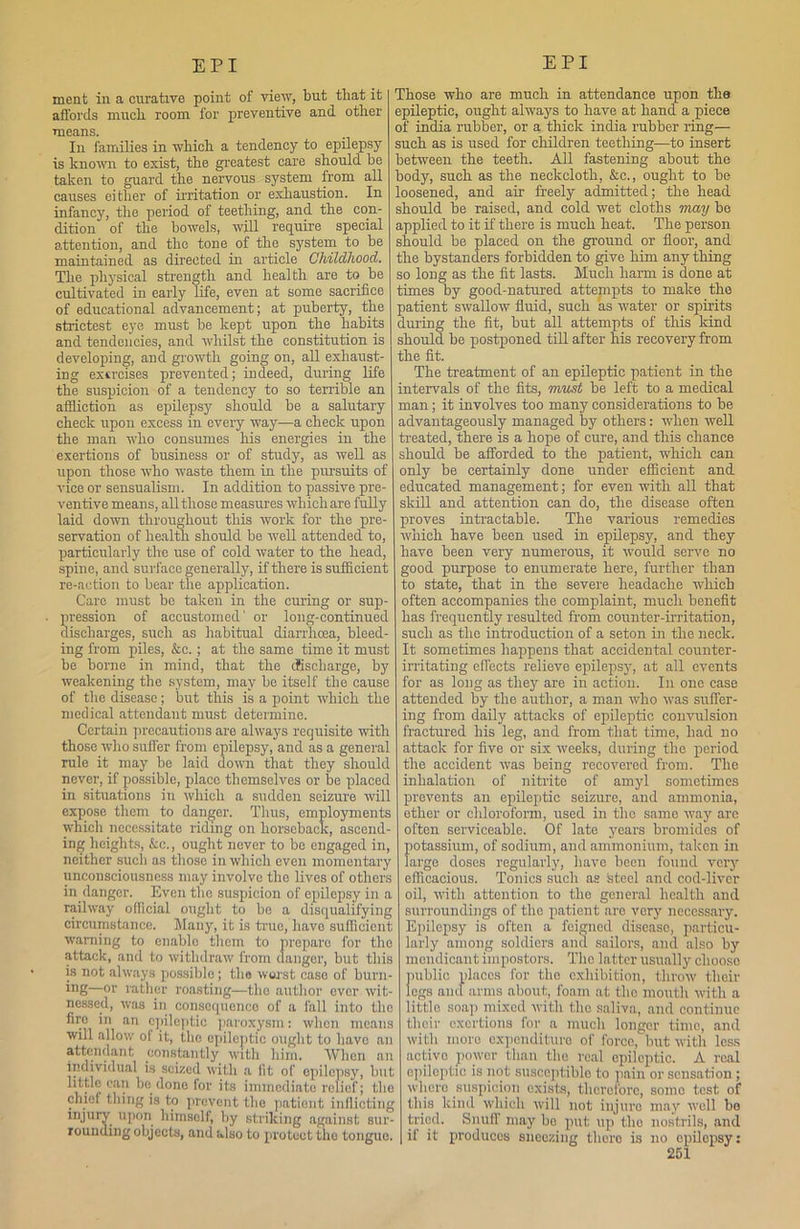 meat in a curative point of view, but that it affords much room for preventive and other < means. . ( In families in which a tendency to epilepsy : is known to exist, the greatest care should he taken to guard the nervous system from all 1 causes either of irritation or exhaustion. In . infancy, the period of teething, and the con- i dition of the bowels, will require special i attention, and the tone of the system to be : maintained as directed in article Childhood. The physical strength and health are to he cultivated in early life, even at some sacrifice of educational advancement; at puberty, the strictest eye must be kept upon the habits and tendencies, and whilst the constitution is developing, and growth going on, all exhaust- ing exercises prevented; indeed, during life the suspicion of a tendency to so terrible an affliction as epilepsy should be a salutary check upon excess in every way—a check upon the man who consumes his energies in the exertions of business or of study, as well as upon those who waste them in the pursuits of vice or sensualism. In addition to passive pre- ventive means, all those measures which are fully laid down throughout this work for the pre- servation of health should be well attended to, particularly the use of cold water to the head, spine, and surface generally, if there is sufficient re-action to bear the application. Care must bo taken in the curing or sup- pression of accustomed' or long-continued discharges, such as habitual diarrhoea, bleed- ing from piles, &c.; at the same time it must be borne in mind, that the dfischarge, by weakening the system, may be itself the cause of the disease; but this is a point which the medical attendant must determine. Certain precautions are always requisite with those who suffer from epilepsy, and as a general rule it may be laid down that they should never, if possible, place themselves or he placed in situations in which a sudden seizure will expose them to danger. Thus, employments which necessitate riding on horseback, ascend- ing heights, &c., ought never to be engaged in, neither such as those in which even momentary unconsciousness may involve the lives of others in danger. Even the suspicion of epilepsy in a railway official ought to be a disqualifying circumstance. Many, it is true, have sufficient warning to enable them to prepare for the attack, and to withdraw from danger, but this is not always possiblo; the worst case of burn- ing—°r rather roasting—the author ever wit- nessed, was in consequence of a fall into the fire in an epileptic paroxysm: when means will allow of it, the epileptic ought to have an attendant constantly with him. When an individual is seized with a fit of epilepsy, but little can be done for its immediate relief; the chief thing is to prevent the patient inflicting injury upon himself, by striking against sur- rounding objects, and also to protect the tongue. Those who are much in attendance upon the epileptic, ought always to have at hand a piece of india rubber, or a thick india rubber ring— such as is used for children teething—to insert between the teeth. All fastening about the body, such as the neckcloth, &c., ought to be loosened, and air freely admitted; the head should be raised, and cold wet cloths may bo applied to it if there is much heat. The person should be placed on the ground or floor, and the bystanders forbidden to give him any thing so long as the fit lasts. Much harm is done at times by good-natured attempts to make tho patient swallow fluid, such as water or spirits during the fit, but all attempts of this kind should be postponed till after his recovery from the fit. The treatment of an epileptic patient in the intervals of the fits, must be left to a medical man; it involves too many considerations to be advantageously managed by others: when well treated, there is a hope of cure, and this chance should be afforded to the patient, which can only be certainly done under efficient and educated management; for even with all that skill and attention can do, the disease often proves intractable. The various remedies which have been used in epilepsy, and they have been very numerous, it would serve no good purpose to enumerate here, further than to state, that in the severe headache which often accompanies the complaint, much benefit has frequently resulted from counter-irritation, such as the introduction of a seton in the neck. It sometimes happens that accidental counter- irritating effects relieve epilepsy, at all events for as long as they are in action. In one case attended by the author, a man who was suffer- ing from daily attacks of epileptic convulsion fractured his leg, and from that time, had no attack for five or six weeks, during the period the accident was being recovered from. The inhalation of nitrite of amyl sometimes prevents an epileptic seizure, and ammonia, other or chloroform, used in tho same way arc often serviceable. Of late years bromides of potassium, of sodium, and ammonium, taken in largo doses regularly, have been found very efficacious. Tonics such as fcteel and cod-liver oil, with attention to tho general health and surroundings of the patient are very necessary. Epilepsy is often a feigned disease, particu- larly among soldiers and sailors, and also by mendicant impostors. Tho latter usually choose public places for tho exhibition, throw their legs and arms about, foam at tho mouth with a little soap mixed with tho saliva, and continue i their exertions for a much longer time, and with more expenditure of force, hut with less activo power than tho real epileptic. A real ; epileptic is not susceptible to pain or sensation; : where suspicion (exists, therefore, somo test of ; this kind which will not injure ma}1, well bo ■ tried. Snuff may bo put up tho nostrils, and if it produces sneezing there is no epilepsy: