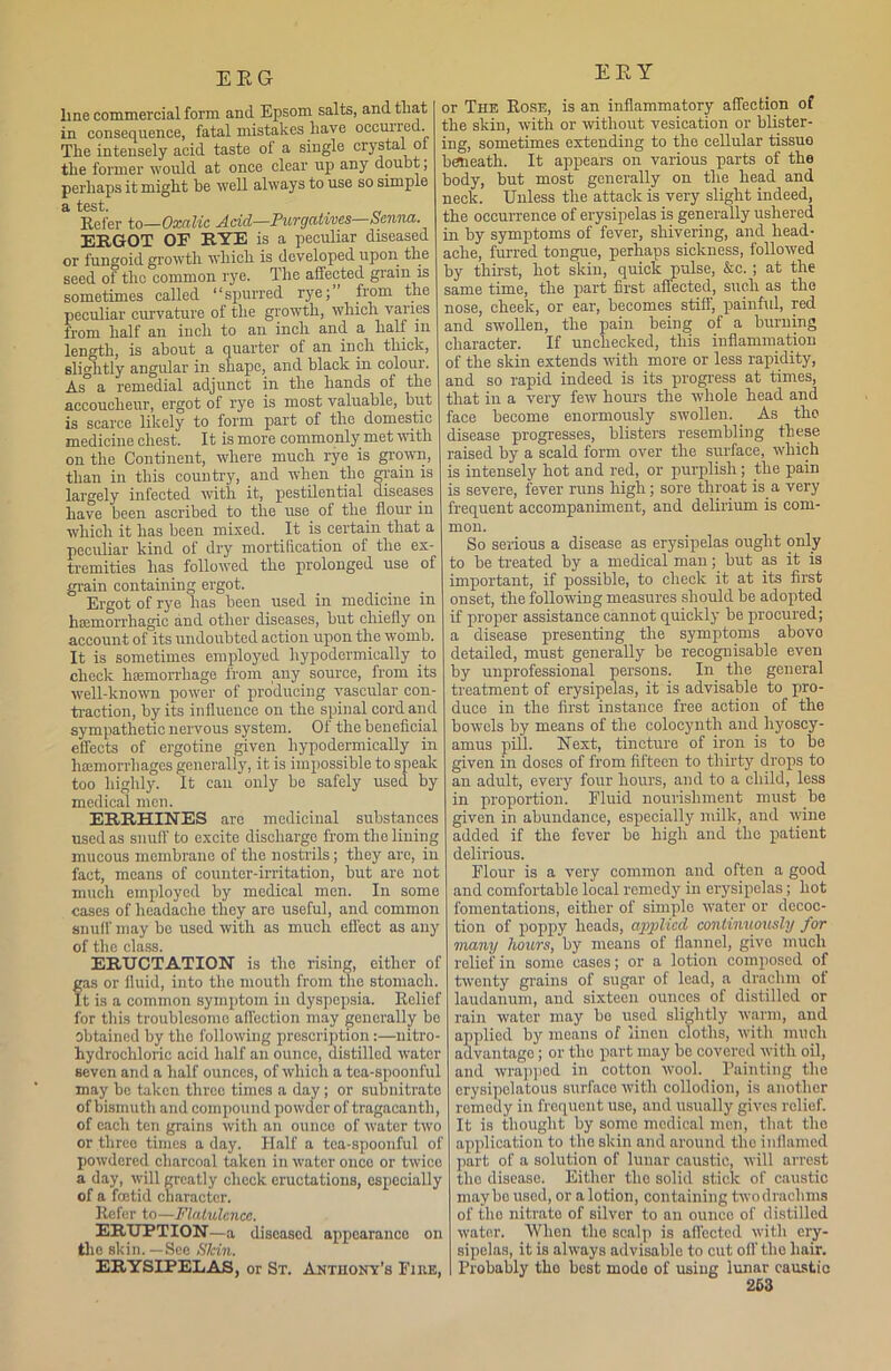 ERG line commercial form and Epsom salts, and that in consequence, fatal mistakes have occui 1_ed. The intensely acid taste of a single crystal ol the former would at once clear up any doubt, perhaps it might he well always to use so simple ci test. Refer to—Oxalic Acid—Purgatives—Senna. ERGOT OF RYE is a peculiar diseased or fungoid growth which is developed upon the seed of the common rye. I he affected giain is sometimes called “spurred rye; from the peculiar curvature of the growth, which varies from half an inch to an inch and a half m length, is about a quarter of an inch thick, slightly angular in shape, and black in colour. As a remedial adjunct in the hands of the accoucheur, ergot of rye is most valuable, but is scarce likely to form part of the domestic medicine chest. It is more commonly met with on the Continent, where much rye is grown, than in this country, and when the grain is largely infected with it, pestilential diseases have been ascribed to the use of the flour in which it has been mixed. It is certain that a peculiar kind of dry mortification of the ex- tremities has followed the prolonged use of grain containing ergot. Ergot of rye has been used in medicine m hemorrhagic and other diseases, but chiefly on account of its undoubted action upon the womb. It is sometimes employed hypodermically to check haemorrhage from any source, from its well-known power of producing vascular con- traction, by its influence on the spinal cord and sympathetic nervous system. Of the beneficial effects of ergotine given hypodermically in haemorrhages generally, it is impossible to speak too highly. It can only be safely used by medical men. ERRHINES are medicinal substances used as snuff to excite discharge from the lining mucous membrane of the nostrils; they are, in fact, means of counter-irritation, but are not much employed by medical men. In some cases of headache they are useful, and common snuff may be used with as much effect as any of the class. ERUCTATION is the rising, either of fas or fluid, into the mouth from the stomach, t is a common symptom in dyspepsia. Relief for this troublesome affection may generally be obtained by the following prescription:—nitro- hydrochloric acid half an ounce, distilled water seven and a half ounces, of which a tca-spoonl'ul may be taken three times a day ; or subnitrate of bismuth and compound powder of tragacantli, of each ten grains with an ounce of water two or three times a day. Half a tea-spoonful of powdered charcoal taken in water once or twice a day, will greatly check eructations, especially of a foetid character, lie for to—Flatulence. ERUPTION—a diseased appearance on the skin.—See Shin. ERYSIPELAS, or St. Anthony’s Fiiie, EEY or The Rose, is an inflammatory affection of the skin, with or without vesication or blister- ing, sometimes extending to the cellular tissue beneath. It appears on various parts of the body, but most generally on the head and neck. Unless the attack is very slight indeed, the occurrence of erysipelas is generally ushered in by symptoms of fever, shivering, and head- ache, furred tongue, perhaps sickness, followed by thirst, hot skin, quick pulse, &c.; at the same time, the part first affected, such as the nose, cheek, or ear, becomes stiff, painful, red and swollen, the pain being of a burning character. If unchecked, this inflammation of the skin extends with more or less rapidity, and so rapid indeed is its progress at times, that in a very few hours the whole head and face become enormously swollen. As the disease progresses, blisters resembling these raised by a scald form over the surface, which is intensely hot and red, or purplish; the pain is severe, fever runs high; sore throat is a very frequent accompaniment, and delirium is com- mon. So serious a disease as erysipelas ought only to be treated by a medical man; but as it is important, if possible, to check it at its first onset, the following measures should be adopted if proper assistance cannot quickly be procured; a disease presenting the symptoms abovo detailed, must generally be recognisable even by unprofessional persons. In the general treatment of erysipelas, it is advisable to pro- duce in the first instance free action of the bowels by means of the colocynth and hyoscy- amus pill. Next, tincture of iron is to be given in doses of from fifteen to thirty drops to an adult, every four hours, and to a child, less in proportion. Fluid nourishment must be given in abundance, especially milk, and wine added if the fever be high and the patient delirious. Flour is a very common and often a good and comfortable local remedy in erysipelas; hot fomentations, either of simple water or decoc- tion of poppy heads, apjilicd continuously for many hours, by means of flannel, give much relief in some cases; or a lotion composed of twenty grains of sugar of lead, a drachm of laudanum, and sixteen ounces of distilled or rain water may bo used slightly warm, and applied by means of linen cloths, with much advantage ; or the part may be covered with oil, and wrapped in cotton wool. Painting the erysipelatous surface with collodion, is another remedy in frequent use, and usually gives relief. It is thought by some medical men, that the application to the skin and around the inflamed part of a solution of lunar caustic, will arrest the disease. Either the solid stick of caustic may bo used, or a lotion, containing twodrachms of the nitrato of silver to an ounco of distilled water. When the scalp is affected with ery- sipelas, it is always advisable to cut oil’ the hair. Probably tho best mode of using lunar caustic