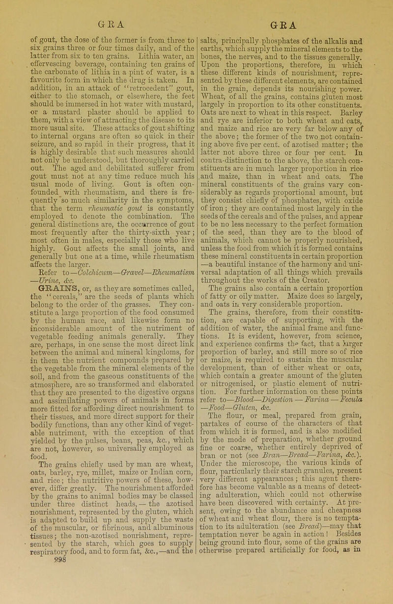 GEA GEA of gout, the dose of the former is from three to six grains three or four times daily, and of the latter from six to ten grains. Lithia water, an effervescing beverage, containing ten grains of the carbonate of lithia in a pint of water, is a favourite form in which the drug is taken. In addition, in an attack of “retrocedent” gout, either to the stomach, or elsewhere, the feet should he immersed in hot water with mustard, or a mustard plaster should he applied to them, with a view of attracting the disease to its more usual site. These attacks of gout shifting to internal organs are often so quick in then seizure, and so rapid in their progress, that it is highly desirable that such measures should not only be understood, but thoroughly carried out. The aged and debilitated sufferer from gout must not at any time reduce much his usual mode of living. Gout is often con- founded with rheumatism, and there is fre- quently so much similarity in the symptoms, that the term rheumatic gout is constantly employed to denote the combination. The general distinctions are, the occurrence of gout most frequently after the thirty-sixth year; most often in males, especially those who live highly. Gout affects the small joints, and generally but one at a time, while rheumatism affects the larger. Refer to —Colchicum—Gravel—Rheumatism —Urine, die. GRAINS, or, as they are sometimes called, the “ cereals, ” are the seeds of plants which belong to the order of the grasses. They con- stitute a large proportion of the food consumed by the human race, and likewise form no inconsiderable amount of the nutriment of vegetable feeding animals generally. They are, perhaps, in one sense the most direct link between the animal and mineral kingdoms, for in them the nutrient compounds prepared by the vegetable from the mineral elements of the soil, and from the gaseous constituents of the atmosphere, are so transformed and elaborated that they are presented to the digestive organs and assimilating powers of animals in forms more fitted for affording direct nourishment to their tissues, and more direct support for their bodily functions, than any other kind of veget- able nutriment, with the exception of that yielded by the pulses, beans, peas, &e., which are not, however, so universally employed as food. The grains chiefly used by man are wheat, oats, barley, rye, millet, maize or Indian corn, and rice; the nutritive powers of these, how- ever, differ greatly. The nourishment afforded by the grains to animal bodies may be classed under three distinct heads, — the azotised nourishment, represented by the gluten, which is adapted to build up and supply the waste of the muscular, or fibrinous, and albuminous tissues; the non-azotised nourishment, repre- sented by the starch, which goes to supply respiratory food, and to form fat, &c.,—and the 998 salts, principally phosphates of the alkalis and earths, which supply the mineral elements to the bones, the nerves, and to the tissues generally. Upon the proportions, therefore, hi which these different kinds of nourishment, repre- sented by these different elements, are contained in the grain, depends its nourishing power. Wheat, of all the grains, contains gluten most largely in proportion to its other constituents. Oats are next to wheat in this respect. Barley and rye are inferior to both wheat and cats, and maize and rice are very far below any of the above; the former of the two not contain- ing above five per cent, of azotised matter; the latter not above three or four pier cent. In contra-distinction to the above, the starch con- stituents are in much larger proportion in rice .and maize, than in wheat and oats. The mineral constituents of the grains vary con- siderably as regards proportional amount, but they consist chiefly of phosphates, with oxide of iron; they are contained most largely in the seeds of the cereals and of the piulses, and apjpear to be no less necessary to the perfect foi'mation of the seed, than they are to the blood of animals, which cannot be properly nourished, unless the food from which it is formed contains these mineral constituents in certain proportion —a beautiful instance' of the harmony and uni- versal adaptation of all things which prevails throughout the works of the Creator. The grains also contain a certain proportion of fatty or oily matter. Maize does so largely, and oats in very considerable proportion. The grains, therefore, from their constitu- tion, are capable of supporting, with the addition of water, the animal frame and func- tions. It is evident, however, from science, and experience confirms the fact, that a larger proportion of barley, and still more so of rice or maize, is required to sustain the muscular development, than of either wheat or oats, which contain a greater amount of the gluten or nitrogenised, or pjlastic element of nutri- tion. Tor further information on these points refer to—Blood—■Digestion — Farina — Fecula —Food—Gluten, die. The flour, or meal, prepared from grain, partakes of course of the characters of that from which it is formed, and is also modified by the mode of preparation, whether ground fine or coarse, whether entirely deprived of bran or not (see Bran—Bread—Farina, die.). Under the microscope, the various kinds of flour, particularly their starch granules, present very different appearances; this agent there- fore has become valuable as a means of detect- ing adulteration, which could not otherwise have been discovered with certainty. At pre- sent, owing to the abundance and cheapness of wheat and wheat flour, there is no tempta- tion to its adulteration (see Bread)—may that temptation never be again in action! Besides being ground into flour, some of the grains are otherwise pirepared artificially for food, as in