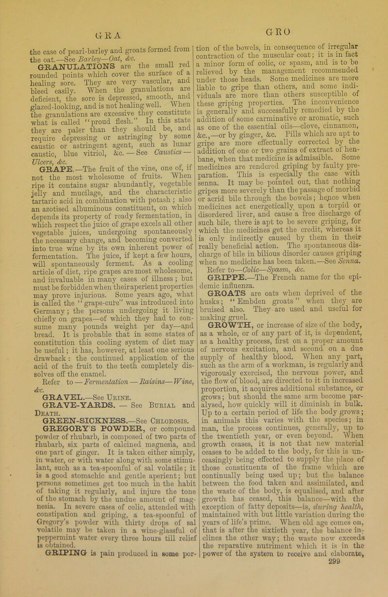 UKA GEO tlic case of pearl-barley and groats formed from the oat.—See Barley—Oat, &a. GRANULATIONS are the small red rounded points which coyer the surface of a healing sore. They are very vascular, and bleed easily. When the granulations are deficient, the sore is depressed, smooth, and glazed -looking, and is not healing well. When the granulations are excessive they constitute what is called “proud flesh.” In this state they are paler than they should be, and require depressing or astringing by some caustic or astringent agent, such as lunar caustic, blue vitriol, &e. — See Caustics — Ulcers &c. GRAPE. —The fruit of the vine, one of, if not the most wholesome of fruits. When ripe it contains sugar abundantly, vegetable jelly and mucilage, and the characteristic tartaric acid in combination with potash ; also an azotised albuminous constituent, on which depends its property of ready fermentation, in which respect the juice of grape excels all other vegetable juices, undergoing spontaneous^ the necessary change, and becoming converted into true wine by its own inherent power of fermentation. The juice, if kept a few hours, will spontaneously ferment. As a cooling article of diet, ripe grapes are most wholesome, and invaluable in many cases of illness ; but must be forbidden when their aperient properties may prove injurious. Some years ago, what is called the ‘ ‘ grape-cure” was introduced into Germany; the persons undergoing it living chiefly on grapes—of which they had to con- sume many pounds weight per day—and bread. It is probable that in some states of constitution this cooling system of diet may be useful; it has, however, at least one serious drawback : the continued application of the acid of the fruit to the teeth completely dis- solves off the enamel. Refer to — Fermentation — Eaisins— Wine, <L-c. GRAVEL.—See Urine. GRAVE-YARDS. — See Burial and Death. GREEN-SICKNESS.—See Chlorosis. GREGORY S POWDER, or compound powder of rhubarb, is composed of two parts of rhubarb, six parts of calcined magnesia, and one part of ginger. It is taken cither simply, in water, or with water along with some stimu- lant, such as a tea-spoonful of sal volatile; it is a good stomachic and gentle aperient; but persons sometimes get too much in tlio habit of taking it regularly, and injure tlio tone of the stomach by the undue amount of mag- nesia. In severe cases of colic, attended with constipation and griping, a tea-spoonful of Gregory’s powder with thirty drops of sal volatilo may be taken in a wine-glassful of peppermint water every threo hours till relief is obtained. GRIPING is pain produced in some por- tion of the bowels, in consequence of irregular contraction of the muscular coat; it is in fact a minor form of colic, or spasm, and is to be relieved by the management recommended under those heads. Some medicines are more liable to gripe than others, and some indi- viduals are more than others susceptible of these griping properties. The inconvenience is generally and successfully remedied by the addition of some carminative or aromatic, such as one of the essential oils—clove, cinnamon, &e.,—or by ginger, &c. Pills which are apt to gripe are more effectually corrected by the addition of one or two grains of extract of hen- bane, when that medicine is admissible. Some medicines are rendered griping by faulty pre- paration. This is especially the case with senna. It may be pointed out, that nothing gripes more severely than the passage of morbid or acrid bile through the bowels; hence when medicines act energetically upon a torpid or disordered liver, and cause a free discharge of such bile, there is apt to be severe griping, for which the medicines get the credit, whereas it is only indirectly caused by them in their really beneficial action. The spontaneous dis- charge of bile in bilious disorder causes griping when no medicine has been taken.—See Senna. Refer to—Colic—Spasm, dec. GRIPPE.—The French name for the epi- demic influenza. GROATS are oats when deprived of the husks; “ Embden groats ” when they are bruised also. They are used and useful for making gruel. GROWTH, or increase of size of the body, as a whole, or of any part of it, is dependent, as a healthy process, first on a proper amount of nervous excitation, and second on a due supply of healthy blood. When any part, such as the arm of a workman, is regularly and vigorously exercised, the nervous power, and the flow of blood, are directed to it in increased proportion, it acquires additional substance, or grows; but should the same arm become par- alysed, how quickly will it diminish in bulk. Up to a certain period of life the body grows; in animals this varies with the species; in man, the process continues, generally, up to the twentieth year, or even beyond. When growth ceases, it is not that new material ceases to bo added to the body, for this is un- ceasingly being effected to supply the place of those constituents of the frame which are continually being used up; but the balance between the food taken and assimilated, and the wasto of the body, is equalised, and after growth has ceased, this balance—with the exception of fatty deposits—is, during health, maintained with but littlo variation during the years of life’s prime. When old age comes on, that is after the sixtieth year, tlio balance in: dines tlio other way; tlio wasto now exceeds tlio reparative nutriment which it is in the power of the system to receive and elaborate,