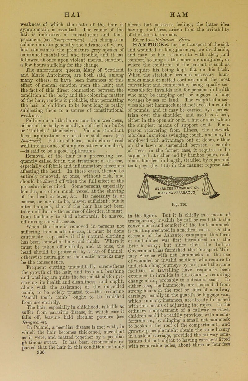 weakness of which the state of the hair is symptomatic is essential. The colour of the hair is indicative of constitution and ‘tem- perament (see Temperament). Its changes in colour indicate generally the advance of years, but sometimes the premature grey speaks of continued mental toil and trouble, and it has followed at once upon violent mental emotion, a few hours sufficing for the change. The unfortunate queens, Mary of Scotland and Marie Antoinette, are both said, among many others, to have been instances of this effect of mental emotion upon the hair; and the fact of this direct connection between the condition of the body and the colouring matter of the hair, renders it probable, that permitting the hair of children to be kept long is really subjecting them to a source of constitutional weakness. Falling out of the hair occurs from weakness, either of the body generally or of the hair bulbs or “follicles” themselves. Various stimulant local applications are used in such cases (see Baldness). Balsam of Peru,—a drachm stirred well into an ounce of simple cerate when melted, —is said to be a good application. Removal of the hair is a proceeding fre- quently called for in the treatment of disease, especially of febrile and inflammatory affections affecting the head. In these cases, it may be entirely removed, at once, without risk, and should be shaved off when the full effect of the procedure is required. Some persons, especially females, are often much vexed at the shaving of the head in fever, &c. Its necessity is, of course, or ought to be, answer sufficient; but it often happens, that if the hair has not been taken oft during the course of disorder, it must, from tendency to shed afterwards, be shaved off during convalescence. When the hair is removed in persons not suffering from acute disease, it must be done cautiously, especially if this natural clothing has been somewhat long and thick. Where it must be taken off entirely, and at once, the head should be protected by a cap of flannel, otherwise neuralgic or rheumatic attacks may be the consequence. Frequent cutting undoubtedly strengthens the growth of the hair, and frequent brushing and washing are quite the best methods for pre- serving its health and cleanliness, and ought, along with the assistance of the one-sided comb, to be solely trusted to—the irritating “small tooth comb” ought to be banished from use entirely. The hair, especially in childhood, is liable to suffer from parasitic disease, in which case it falls off, leaving bald circular patches (see Ringworm). In Poland, a peculiar disease is met with, in which the hair becomes thickened, succulent as it were, and matted together by a peculiar glutinous sweat. It has been erroneously re- ported that the hair in this condition not only 306 bleeds but possesses feeling; the latter idea having, doubtless, arisen from the irritability of the skin at its roots. Refer to—Baldness—Skin. HAMMOCKS, for the transport of the sick and wounded in long journeys, are invaluable, and may be had recourse to with safety and comfort, so long as the bones are uninjured, or where the condition of the patient is such as to require his being kept flat on his back. When the stretcher becomes necessary, ham- mocks made of netted cord are much the most convenient and comfortable, being equally ser- viceable for invalids and for persons in health who may be camping out, or engaged in long voyages by sea or land. The weight of a ser- viceable net hammock need not exceed a couple of pounds, and it may be carried by a pedes- trian over the shoulder, and used as a bed, either in the open air or in a hut or shed where the simplest means of support exist. For a person recovering from illness, the network affords a luxurious swinging couch, and may be employed with advantage out of doors, either on the lawn or suspended between a couple of trees; in the former case, it requires to be supported at either end by bamboo poles, each about four feet in length, steadied by ropes and tent pegs (fig. 116) in the manner represented Fig. 116. in the figure. But it is chiefly as a means of transporting invalids by rail or road that the convenience and comfort of the tent hammock is most appreciated in a medical sense. On the occasion of the Asliantee campaign, this form of ambulance was first introduced into the British army; but since then the Indian Government lias furnished the Transport Mili- tary Service with net hammocks for the use of wounded or invalid soldiers, who require to undertake long journeys by rail; and the same facilities for travelling have frequently been extended to invalids in this country requiring change of air, probably to a distant coast. In either case, the hammocks are suspended from strong hooks in the roof or sides of a railway carriage, usually in the guard’s or luggage van, which, in many instances, are already furnished with this means of adjusting the ropes. In the ordinary compartment of a railway carriage, children could be readily provided with a com- fortable cot, by slinging a small net hammock to hooks in the roof of the compartment; and grown-up people might obtain the same luxury in a saloon carriage, provided the railway com- panies did not object to having carriages fitted with removable poles, about three or four feet