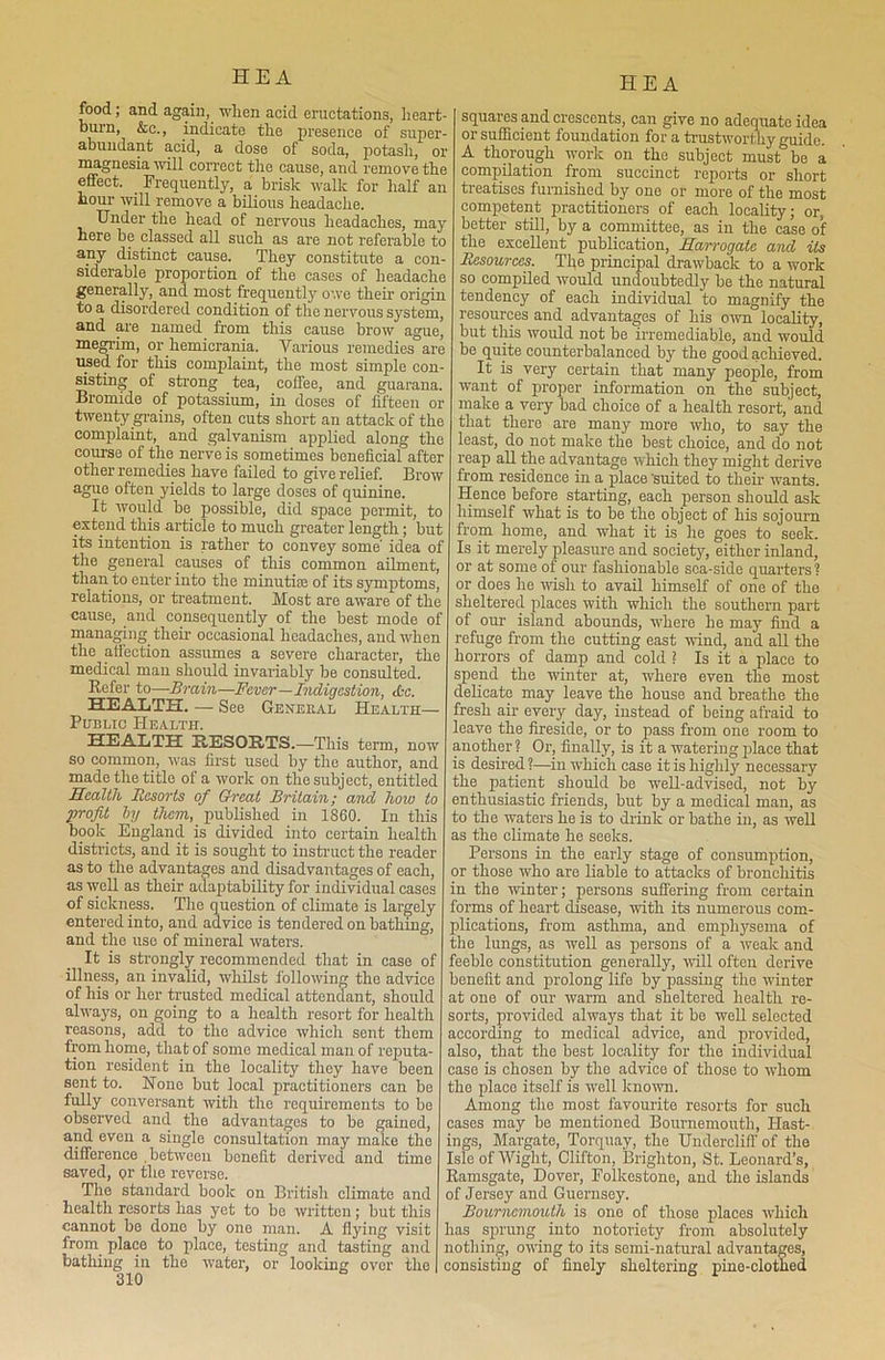 food; and again, when acid eructations, heart- burn, &c., indicate the presence of super- abundant acid, a dose of soda, potash, or magnesia will correct the cause, and remove the effect. Frequently, a brisk walk for half an hour will remove a bilious headache. Under the head of nervous headaches, may here be classed all such as are not referable to any distinct cause. They constitute a con- siderable proportion of the cases of headache generally, and most frequently owe their origin to a disordered condition of the nervous system, and are named from this cause brow ague, megrim, or hemicrania. Various remedies are used for this complaint, the most simple con- sisting of strong tea, coffee, and guarana. Bromide of potassium, in doses of fifteen or twenty grains, often cuts short an attack of the complaint, and galvanism applied along the course of the nerve is sometimes beneficial after other remedies have failed to give relief. Brow ague often yields to large doses of quinine. It would be possible, did space permit, to extend this article to much greater length; but its intention is rather to convey some' idea of the general causes of this common ailment, than to enter into the minutiae of its symptoms, relations, or treatment. Most are aware of the cause, and consequently of the best mode of managing their occasional headaches, and when the affection assumes a severe character, the medical man should invariably be consulted. Refer to—Brain—Fever—Indigestion, itc. HEALTH. — See Genekal Health- Public Health. HEALTH RESORTS.—This term, now so common, was first used by the author, and made the title of a work on the subject, entitled Health Resorts of Great Britain; and how to profit by them, published in 1860. In this book England is divided into certain health i districts, and it is sought to instruct the reader as to the advantages and disadvantages of each, i as well as their adaptability for individual cases i of sickness. The question of climate is largely i entered into, and advice is tendered on bathing, ] and the use of mineral waters. 1 It is strongly recommended that in case of f illness, an invalid, whilst following the advice 1 of his or her trusted medical attendant, should £ always, on going to a health resort for health s reasons, add to the advice which sent them s from home, that of some medical man of reputa- a tion resident in the locality they have been c sent to. Hone but local practitioners can be t fully conversant with the requirements to be observed and the advantages to be gained, c and even a single consultation may make the i difference .between benefit derived and time I saved, <?r the reverse. I The standard hook on British climate and o health resorts has yet to bo written; but this cannot bo done by one man. A flying visit li from place to place, testing and tasting and n bathing in the water, or looking over the c 310 ;- squares and crescents, can give no adequate idea •- or sufficient foundation for a trustworthy guide, u- A thorough work on the subject must be a e compilation from succinct reports or short n treatises furnished by one or more of the most competent practitioners of each locality; or, y better still, by a committee, as in the case of 0 the excellent publication, Harrogate and its Resources. The principal drawback to a work e so compiled would undoubtedly be the natural a tendency of each individual to magnify the , resources and advantages of his own locality, , but this would not be irremediable, and would e be quite counterbalanced by the good achieved. It is very certain that many people, from . want of proper information on the subject, r make a very bad choice of a health resort, and 3 that there are many more who, to say the 3 least, do not make the best choice, and do not 1 leap all the advantage which they might derive 7 from residence in a place 'suited to their wants. Hence before starting, each person should ask ) himself what is to he the object of his sojourn t from home, and what it is he goes to seek, f Is it merely pleasure and society, either inland, or at some of our fashionable sea-side quarters? or does he wish to avail himself of one of the • sheltered places with which the southern part of our island abounds, where he may find a refuge from the cutting east wind, and all the : horrors of damp and cold ? Is it a place to spend the winter at, where even the most delicate may leave the house and breathe the fresh air every day, instead of being afraid to leave the fireside, or to pass from one room to another? Or, finally, is it a watering place that is desired ?—in which case it is highly necessary the patient should be well-advised, not by enthusiastic friends, but by a medical man, as to the waters he is to drink or bathe in, as well as the climate he seeks. Persons in the early stage of consumption, or those who are liable to attacks of bronchitis in the winter; persons suffering from certain forms of heart disease, with its numerous com- plications, from asthma, and emphysema of the lungs, as well as persons of a weak and feeble constitution generally, will often derive benefit and prolong life by passing the winter at one of our warm and sheltered health re- sorts, provided always that it be well selected according to medical advice, and provided, also, that the best locality for the individual case is chosen by the advice of those to whom the place itself is well known. Among the most favourite resorts for such cases may be mentioned Bournemouth, Hast- ings, Margate, Torquay, the Undercliff of the Isle of Wight, Clifton, Brighton, St. Leonard’s, Ramsgate, Dover, Folkestone, and the islands of Jersey and Guernsey. Bournemouth is one of those places which has sprung into notoriety from absolutely nothing, owing to its semi-natural advantages, consisting of finely sheltering pine-clothed