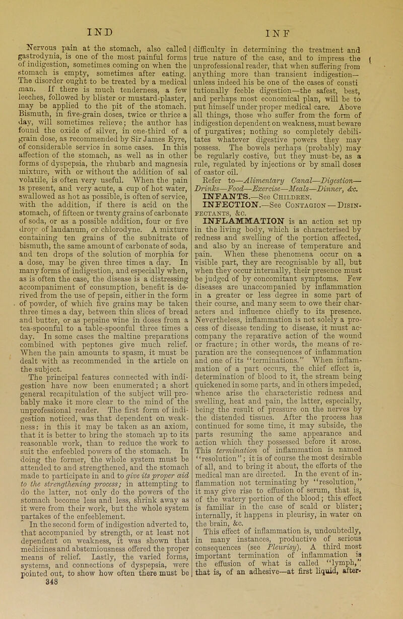Nervous pain at the stomach, also called gastrodynia, is one of the most painful forms of indigestion, sometimes coming on when the stomach is empty, sometimes after eating. The disorder ought to be treated by a medical man. If there is much tenderness, a few leeches, followed by blister or mustard-plaster, may be applied to the pit of the stomach. Bismuth, in five-grain doses, twice or thrice a day, will sometimes relieve; the author has found the oxide of silver, in one-third of a grain dose, as recommended by Sir James Eyre, of considerable service in some cases. In this affection of the stomach, as well as in other forms of dyspepsia, the rhubarb and magnesia mixture, with or without the addition of sal volatile, is often very useful. When the pain is present, and very acute, a cup of hot water, swallowed as hot as possible, is often of service, with the addition, if there is acid on the stomach, of fifteen or twenty grains of carbonate of soda, or as a possible addition, four or five dropr of laudanum, or chlorodyne. A mixture containing ten grains of the subnitrate of bismuth, the same amount of carbonate of soda, and ten drops of the solution of morphia for a dose, may be given three times a day. In many forms of indigestion, and especially when, as is often the case, the disease is a distressing accompaniment of consumption, benefit is de- rived from the use of pepsin, either in the form of powder, of which five grains may be taken three times a day, between thin slices of bread and butter, or as pepsine wine in doses from a tea-spoonful to a table-spoonful three times a day. In some cases the maltine preparations combined with peptones give much relief. When the pain amounts to spasm, it must be dealt with as recommended in the article on the subject. The principal features connected with indi- gestion have now been enumerated; a short general recapitulation of the subject will pro- bably make it more clear to the mind of the unprofessional reader. The first form of indi- gestion noticed, was that dependent on weak- ness: in this it may be taken as an axiom, that it is better to bring the stomach up to its reasonable work, than to reduce the work to suit the enfeebled powers of the stomach. In doing the former, the whole system must be attended to and strengthened, and the stomach made to participate in and to give its proper aid to the strengthening process; in attempting to do the latter, not only do the powers of the stomach become less and less, shrink away as it were from their work, but the whole system partakes of the enfeeblement. In the second form of indigestion adverted to, that accompanied by strength, or at least not dependent on weakness, it was shown that medicines and abstemiousness offered the proper means of relief. Lastly, the varied forms, systems, and connections of dyspepsia, were pointed out, to show how often there must be 348 difficulty in determining the treatment and true nature of the case, and to impress the | unprofessional reader, that when suffering from anything more than transient indigestion— unless indeed his be one of the cases of consti tutionally feeble digestion—the safest, best, and perhaps most economical plan, will be to put himself under proper medical care. Above all things, those who suffer from the form of indigestion dependent on weakness, must beware of purgatives; nothing so completely debili- tates whatever digestive powers they may possess. The bowels perhaps (probably) may be regularly costive, but they must be, as a rule, regulated by injections or by small doses of castor oil. Refer to—Alimentary Canal—Digestion— Drinks—Food—Exercise—Meals—Dinner, <L-c. INFANTS.—See Children. INFECTION.—See Contagion — Disin- fectants, &o. INFLAMMATION is an action set up in the living body, which is characterised by redness and swelling of the portion affected, and also by an increase of temperature and pain. When these phenomena occur on a visible part, they are recognisable by all, but when they occur internally, their presence must be judged of by concomitant symptoms. Few diseases are unaccompanied by inflammation in a greater or less degree in some part of their course, and many seem to owe their char- acters and influence chiefly to its presence. Nevertheless, inflammation is not solely a pro- cess of disease tending to disease, it must ac- company the reparative action of the wound or fracture; in other words, the means of re- paration are the consequences of inflammation and one of its “terminations.” When inflam- mation of a part occurs, the chief effect is, determination of blood to it, the stream being quickened in some parts, and in others impeded, whence arise the characteristic redness and swelling, heat and pain, the latter, especially, being the result of pressure on the nerves by the distended tissues. After the process has continued for some time, it may subside, the parts resuming the same appearance and action which they possessed before it arose. This termination of inflammation is named “resolution”; it is of course the most desirable of all, and to bring it about, the efforts of the medical man are directed. In the event of in- flammation not terminating by “resolution,” it may give rise to effusion of serum, that is, of the watery portion of the blood; this effect is familiar in the case of scald or blister; internally, it happens in pleurisy, in water on the brain, &c. This effect of inflammation is, undoubtedly, in many instances, productive of serious consequences (see Pleurisy). A third most important termination of inflammation is the effusion of what is called ‘‘lymph, that is, of an adhesive—at first liquid, after*