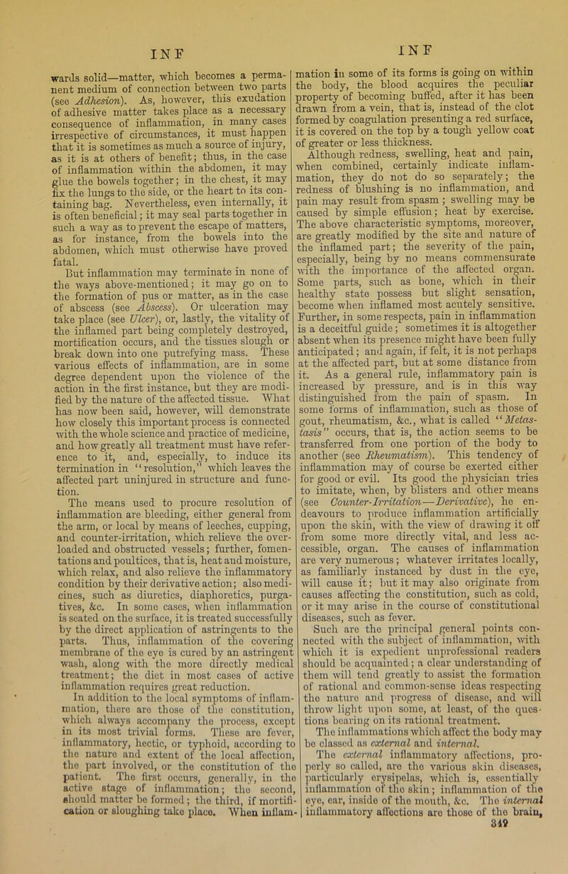 wards solid—matter, which becomes a perma- nent medium of connection between two parts (see Adhesion). As, however, this exudation of adhesive matter takes place as a necessary consequence of inflammation, in many cases irrespective of circumstances, it must happen that it is sometimes as much a source of injury, as it is at others of benefit; thus, in the case of inflammation within the abdomen, it may glue the bowels together; in the chest, it may fix the lungs to the side, or the heart to its con- taining bag. Nevertheless, even internally, it is often beneficial; it may seal parts together in such a way as to prevent the escape of matters, as for instance, from the bowels into the abdomen, which must otherwise have proved fatal. But inflammation may terminate in none of the ways above-mentioned; it may go on to the formation of pus or matter, as in the case of abscess (see Abscess). Or ulceration may take place (see Ulcer), or, lastly, the vitality of the inflamed part being completely destroyed, mortification occurs, and the tissues slough or break down into one putrefying mass. These various effects of inflammation, are in some degree dependent upon the violence of the action in the first instance, but they are modi- fied by the nature of the affected tissue. What has now been said, however, will demonstrate how closely this important process is connected with the whole science and practice of medicine, and how greatly all treatment must have refer- ence to it, and, especially, to induce its termination in “resolution,” which leaves the affected part uninjured in structure and func- tion. The means used to procure resolution of inflammation are bleeding, either general from the arm, or local by means of leeches, cupping, and counter-irritation, which relieve the over- loaded and obstructed vessels; further, fomen- tations and poultices, that is, heat aud moisture, which relax, and also relieve the inflammatory condition by their derivative action; also medi- cines, such as diuretics, diaphoretics, purga- tives, &c. In some cases, when inflammation is seated on the surface, it is treated successfully by the direct application of astringents to the parts. Thus, inflammation of tlie covering membrane of the eye is cured by an astringent wash, along with the more directly medical treatment; the diet in most cases of active inflammation requires groat reduction. In addition to the local symptoms of inflam- mation, there are those of the constitution, which always accompany tho process, except in its most trivial forms. These aro fever, inflammatory, hectic, or typhoid, according to the nature and extent of the local affection, the part involved, or the constitution of the patient. Tho first occurs, generally, in the active stage of inflammation; tho second, should matter be formed; the third, if mortifi- cation or sloughing talco place. When inflam- mation iu some of its forms is going on within the body, the blood acquires the peculiar property of becoming buffed, after it has been drawn from a vein, that is, instead of the clot formed by coagulation presenting a red surface, it is covered on the top by a tough yellow coat of greater or less thickness. Although redness, swelling, heat and. pain, when combined, certainly indicate inflam- mation, they do not do so separately; the redness of blushing is no inflammation, and pain may result from spasm ; swelling may be caused by simple effusion; heat by exercise. The above characteristic symptoms, moreover, are greatly modified by the site and nature of the inflamed part; the severity of the pain, especially, being by no means commensurate with the importance of the affected organ. Some parts, such as bone, which in their healthy state possess but slight sensation, become when inflamed most acutely sensitive. Further, in some respects, pain in inflammation is a deceitful guide ; sometimes it is altogether absent when its presence might have been fully anticipated; and again, if felt, it is not perhaps at the affected part, but at some distance from it. As a general rule, inflammatory pain is increased by pressure, and is in this way distinguished from the pain of spasm. In some forms of inflammation, such as those of gout, rheumatism, &c., what is called “Metas- tasis occurs, that is, the action seems to be transferred from one portion of the body to another (see Rheumatism). This tendency of inflammation may of course be exerted either for good or evil. Its good the physician tries to imitate, when, by blisters and other means (see Counter-Irritation—Derivative), he en- deavours to produce inflammation artificially upon the skin, with the view of drawing it off from some more directly vital, and less ac- cessible, organ. The causes of inflammation are very numerous ; whatever irritates locally, as familiarly instanced by dust in the eye, will cause it; but it may also originate from causes affecting the constitution, such as cold, or it may arise in the course of constitutional diseases, such as fever. Such are tho principal general points con- nected with the subject of inflammation, with which it is expedient unprofessional readers should be acquainted; a clear understanding of them will tend greatly to assist tho formation of rational and common-sense ideas respecting tho nature and progress of disease, and will throw light upon some, at least, of tho ques- tions bearing on its rational treatment. Tho inflammations which affect the body may be classed as external and internal. Tho external inflammatory affections, pro- perly so called, are tho various skin diseases, particularly erysipelas, which is, essentially inflammation of tho skin; inflammation of the eye, ear, inside of tho mouth, &c. Tho internal inflammatory affections are thoso of tho brain, 319