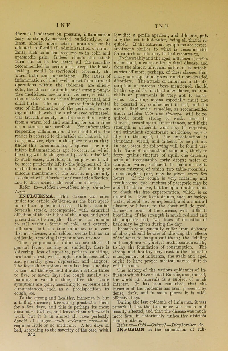 there is tenderness on pressure, inflammation may be strongly suspected, sufficiently so, at least, should more active measures not he adopted, to forbid all administration of stimu- lants, such as is had recourse to in colic and spasmodic pain. Indeed, should the attack turn out to be the latter, all the remedies recommended for peritonitis, except the blood- letting, would be serviceable, especially the warm bath and fomentation. The causes of inflammation of the bowels, apart from surgical operations within the abdomen, are chiefly cold, the abuse of stimuli, or of strong purga- tive medicines, mechanical violence, constipa- tion, a loaded state of the alimentary canal, and child-birth. The most severe and rapidly fatal case of inflammation of the peritoneal cover- ing of the bowels the author eve? witnessed, was traceable solely to the individual rising from a warm bed and standing for some time on a stone floor barefoot. For information respecting inflammation after child-birth, the reader is referred to the article on that subject. It is, however, right in this place to warn that, under this circumstance, a spurious or imi- tative inflammation is apt to occur, in which bleeding will do the greatest possible mischief; in such cases, therefore, its employment will b6 most prudently left to the judgment of the medical man. Inflammation of the lining or mucous membrane of the bowels, is generally associated with diarrhoea or dysenteric affection, and to these articles the reader is referred. Refer to—Abdomen—Alimentary Canal— Liver. INFLUENZA.—This disease was cited under the article Epidemic, as the best speci- men of an epidemic disease. It is a peculiar feverish attack, accompanied with catarrhal affection of the air-tubes of the lungs, and great prostration of strength. It is not uncommon to call various forms of cold and catarrh, influenza; but the true influenza is a very distinct disease, and seldom occurs but as an epidemic, attacking large numbers at once. The symptoms of influenza are those of general fever; coming on suddenly, there is shivering, loss of appetite, perhaps vomiting, heat and thirst, with cough, frontal headache, and generally great depression and languor. The feverish symptoms may last from one day to ten, but their general duration is from three to five, or seven days, the cough usually re- maining a variable time, after the acute symptoms are gone, according to exposure and circumstances, such as a predisposition to cough, &c. To the strong and healthy, influenza is but a trifling disease; it certainly prostrates them for a few days, and this is perhaps its most distinctive feature, and leaves them afterwards weak, but it is in almost all cases perfectly devoid of danger—with ordinary care—and requires little or no medicine. A few days in bed, according to the severity of the case, with 352 low diet, a gentle aperient, and diluents, put- ting the feet in hot water, being all that is re- quired. If the catarrhal sjmptoms are severe, treatment similar to what is recommended for catarrh or cold may be had recourse to. To the weakly and the aged, influenza is, on the other hand, a comparatively fatal disease, and from the almost universal nature of its attack, carries off more, perhaps, of these classes, than many more apparently severe and more dreaded disorders. The attack of influenza in the de- scription of persons above mentioned, should be the signal for medical attendance, as bron- chitis or pneumonia is vei / apt to super- vene. Lowering means especially must not be resorted to; confinement to bod, and the use of diaphoretic remedies, as recommended under articles Cold and Catarrh, will be re- quired; broth, strong or -weak, must be allowed, according to circumstances, and if the strength is deficient, wine may be requisite, and stimulant expectorant medicines, especi- ally in the aged, if the expectoration is abundant, viscid, and difficult to be got up. In such cases the following will be found use- ful : Take of carbonate of ammonia, thirty tc forty grains; tincture of squill one drachm; wine of ipecacuanha forty drops; water or camphor water, sufficient to make an eight- ounce mixture, of which two table-spoonfuls, or one-eighth part, may be given every few hours. If the cough is very irritating and troublesome, two drachms of paregoric may be added to the above, but the opium rather tends to check the free expectoration, which is so desirable. Demulcent drinks, such as barley- water, should not be neglected, and a mustard plaster, or blister, to the chest -will do good. In severe forms of the disease, with difficult breathing, if the strength is much reduced and the appetite bad, two doses of decoction of bark may be given during the day. Persons who generally suffer from delicacy of chest, should beware of allowing the effects of influenza to hang about them; the debility and cough are very apt, if predisposition exists, to lay the foundation of consumption. The strong and healthy may trust to the domestic management of influenza, the weak and aged ought to have proper medical advice, if it is within reach. The history of the various epidemics of in- fluenza which have visited Europe, and, indeed, the world, at intervals, is a subject of much interest. It lias been remarked, that tho invasion of tho epidemic has been preceded by dense, dark, and in some places it is said, offensive fogs. During the last epidemic of influenza, it was remarked that the barometer was much and usually affected, and that the disease was much more fatal in notoriously unhealthy districts than in others. Refer to—Cold—Catarrh—Diaphoretics, Ac. INFUSION is the submission of sub-