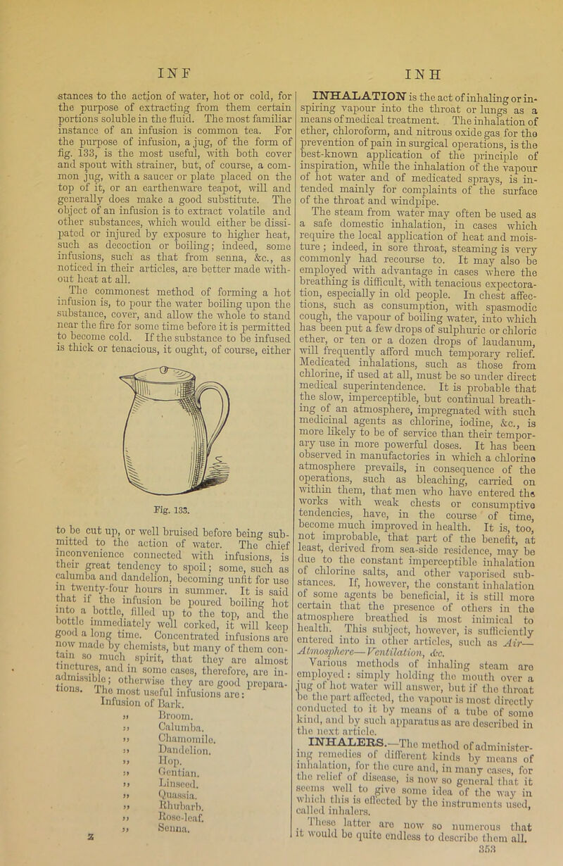 stances to tlie action of water, hot or cold, for the purpose of extracting from them certain portions soluble in the fluid. The most familiar instance of an infusion is common tea. Tor the purpose of infusion, a jug, of the form of fig. 133, is the most useful, with both coyer and spout with strainer, but, of course, a com- mon jug, with a saucer or plate placed on the top of it, or an earthenware teapot, will and generally does make a good substitute. The object of an infusion is to extract volatile and other substances, which would either be dissi- pated or injured by exposure to higher heat, such as decoction or boiling; indeed, some infusions, such as that from senna, &c., as noticed in their articles, are better made with- out heat at all. The commonest method of forming a hot infusion is, to pour the water boiling upon the substance, cover, and allow the whole to stand near the fire for some time before it is permitted to become cold. If the substance to be infused is thick or tenacious, it ought, of course, either to bo cut up, or well bruised before being sub- mitted to the action of water. The chief inconvenience connected with infusions, is their great tendency to spoil; some, such as calumba aud dandelion, becoming unlit for use in twenty-four hours in summer. It is said that if the infusion be poured boiling hot into a bottle, filled up to the top, and the bottle immediately well corked, it will keep good a long time. Concentrated infusions are now made by chemists, but many of them con- tain so much spirit, that they are almost nctur.es, ancl m somo cases, therefore, are in- th.n«SS1 otllcnvise are good prepare- • The most useful infusions are: Infusion of Bark. >i Broom. j» Calumba. >> Chamomile. j> Dandelion. » Hop. si Gentian, ii Linseod. ii Quassia. ii Rhubarb, ii Rose-leaf, ii Senna. INHALATION is the act of inhaling or in- spiring vapour into the throat or lungs as a means of medical treatment. The inhalation of ether, chloroform, and nitrous oxide gas for the prevention of pain in surgical operations, is the best-known application of the principle of inspiration, while the inhalation of the vapour of hot water and of medicated sprays, is in- tended mainly for complaints of the surface of the throat and windpipe. The steam from water may often be used as a safe domestic inhalation, in cases which require the local application of heat and mois- ture ; indeed, in sore throat, steaming is very commonly had recourse to. It may also be employed with advantage in cases where the breathing is difficult, with tenacious expectora- tion, especially in old people. In chest affec- tions, such as consumption, with spasmodic cough, the vapour of boiling water, into which has been put a few drops of sulphuric or chloric ether, or ten or a dozen drops of laudanum, will frequently afford much temporary relief. Medicated inhalations, such as those from chlorine, if used at all, must be so under direct medical superintendence. It is probable that the slow, imperceptible, but continual breath- ing of an atmosphere, impregnated with such medicinal agents as chlorine, iodine, &c., is more likely to be of service than their tempor- ary use in more powerful doses. It has been observed in manufactories in which a chlorine atmosphere prevails, in consequenco of the operations, such as bleaching, carried on within them, that men who have entered tlis works with weak chests or consumptive tendencies, have, in the course of timo, become much improved in health. It is, too, not improbable, that part of the benefit, at least, derived from sea-side residence, may be due to the constant imperceptible inhalation of chlorine salts, and other vaporised sub- stances. If, however, the constant inhalation of some agents be beneficial, it is still more certain that the presence of others in the atmosphere breathed is most inimical to health. This subject, however, is sufficiently entered into in other articles, such as Air Atmosphere— Ventilation, dec. Various motliods of inhaling steam aro employed : simply holding the mouth over a jug of hot water will answer, but if the throat bo the part affected, the vapour is most directly conducted to it by means of a tube of some kind, and by such apparatus as aro described in the next article. INHALERS.— J lie method of administer- ™“od«* of, different kinds by means of inhalation, for the cure and, in many cases, for tho relief of disease, is now so general that it seems well to give some idea of tho way in winch this is effected by tho instruments used, called inhalers. Iheso latter aro now so numerous that it would bo quite endless to describe them all.