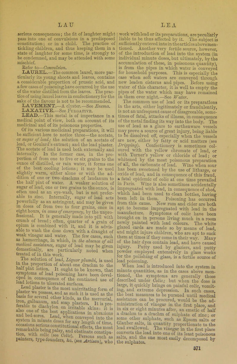 serious consequences; the fit of laughter might pass into one of convulsions in a predisposed constitution; or in a child. The practice of tickling children, and thus keeping them in a state of laughter for some time, is strongly to be condemned, and may be attended with some mischief. Refer to—Convulsion. LAUREL.—The common laurel, more par ticularly its young shoots and leaves, contains a considerable proportion of prussic acid, and a few cases of poisoning have occurred by the use of the water distilled from the leaves. The prac- tice of using laurel leaves in confectionery for the sake of the. flavour is not to be recommended. LAVEMENT.—A clyster.—See Enema. LAXATIVE.—See Pubgative. LEAD.—This metal is of importance in a medical point of view, both on account of its medicinal and of its poisonous properties. Of its various medicinal preparations, it will be sufficient here to notice three—the acetate, or sugar of lead; the solution of an acetate of lead, or Goulard’s extract; and the lead plaster. The acetate of lead is used both externally and internally. In the former case, in the pro- portion of from one to five or six grains to the ounce of distilled, or rain water, it forms one of the best cooling lotions; it may be used slightly warm, either alone or with the ad- dition of one or two drachms of laudanum to the half pint of water. A weaker solution of sugar of lead, one or two grains to the ounce, is often used as an eye-wagh, but is not prefer- able to zinc. Internally, sugar of lead acts powerfully as an astringent, and may be given in doses of from two to four grains, once in eight hours, in cases of emergency, by the unpro- fessional. It is generally made into pill with crumb of bread; often, quarter of a grain of opium is combined with it, and it is advis- able to wash the dose down with a draught of weak vinegar and water. The few cases, such as hajmorrhage, in which, in the absence of all medical assistance, sugar of lead may he given domestically, are particularly noted when treated of in this work. . solution of lead, Liquor plumbi, is used in the proportion of about one drachm to the half pint lotion. It ought to he known, that symptoms of lead poisoning have been devel- oped m consequence of the continued use of lead lotions to ulcerated surfaces. Lead plaster is the most unirritating form of plaster we possess, and as such it is used as the fro? ^vS0Veral °ther kinds, as the mercurial, iron, galbanum, and soap plasters. It is pre- ferable to diachylon on Irritable skins: A l ami 10 Tesfc, aPP1ications in abrasions and bed-sores. Lead, when convoyed into the system in minute doses for any length of time! rrLaCK°USC0n?tituti0”3> effects, the most remarkable being palsy, and obstinate constipa- tion, with colic see Colic). Persons such as painters, type-founders, &c. (see ArZan),! who work with lead or its preparations, are peculiarly liable to be thus affected by it. The subject is sufficiently entered into in the articles above men- tioned. Another very fertile source, however, of the introduction of lead into the system (in individual minute doses, hut ultimately, by the accumulation of these, in poisonous quantity), is from the pipes in which water is conveyed for household purposes. This is especially the case when soft waters are conveyed through new leaden cisterns and pipes. Before using water of this character, it is well to empty the pipes of the water which may have remained in them over night.—See Water. The common use of lead or its preparations in the arts, either legitimately or fraudulently, is not an unfrequent cause of disagreeable, some- times of fatal, attacks of illness, in consequence of the metal finding its way into the body. The use of lead as a glaze to earthenware vessels may prove a source of great injury, being liable to be dissolved off, especially when the vessels are new, either by fatty or acid matters (see Dripping). Confectionery is sometimes col- oured rvith the yellow chromate of lead, or with Turner’s yellow or chloride of lead; or whitened by the most poisonous preparation ot all, the carbonate of lead. Wine when sour lias been sweetened by the use of litharge, or oxide of lead, and in consequence of this fraud, a iatal epidemic of colic at one time prevailed in Paris. Wine is also sometimes accidentally impregnated with lead, in consequence of shot, which had been used to clean bottles, having been left in them. Poisoning has occurred from this cause. New rum and cider are both apt to become impregnated with lead in the manufacture. Symptoms of colic have been brought on in persons living much in a room newly painted with lead colours. The white glazed, cards are made so by means of lead, and might injure children, who are apt to suck them at times if they come in their way. Many oi. the hair dyes contain lead, and have caused injury. Putty used by glaziers, and putty powder employed extensively in glass works lor the .polishing of glass, is a fertile source of lead poisoning. When lead is introduced into the system in minute quantities, as in the cases above men- tioned, the symptoms are generally those described under Colic; but when the dose is large, it quickly brings on painful colic, vomit- ing, and extreme depression. In such cases, the. best measures to bo pursued until medical assistance can bo procured, would be the ad- ministration of vinegar in the first place, and in six or eight minutes after, an emetic of half a diaclim to a drachm of sulphate of zinc; or somo other sulphate, such as Epsom salts or Glauber salts, in quantity proportionate to the lead swallowed. The vinegar in the first place converts the lead into one of its least poisonous salts, and the one most easily decomposed by the sulphates. S71