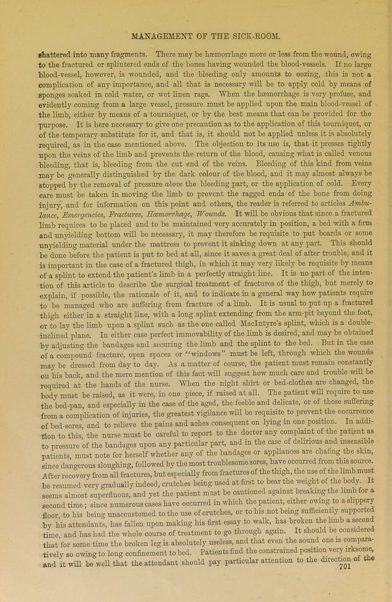 shattered into many fragments. There may be haemorrhage more or less from the wound, owing to the fractured or splintered ends of the bones having wounded the blood-vessels. If no large blood-vessel, however, is wounded, and the bleeding only amounts to oozing, this is not a complication of any importance, and all that is necessary will be to apply cold by means of sponges soaked in cold water, or wet linen rags. When the haemorrhage is very profuse, and evidently coming from a large vessel, pressure must be applied upon the main blood-vessel of the limb, either by means of a tourniquet, or by the best means that can be provided for the purpose. It is here necessary to give one precaution as to the application of this tourniquet, or of the temporary substitute for it, and that is, it should not be applied unless it is absolutely required, as in the case mentioned above. The objection to its use is, that it presses tightly upon the veins of the limb and prevents the return of the blood, causing what is called venous bleeding, that is, bleeding from the cut end of the veins. Bleeding of this kind from veins may be generally distinguished by the dark colour of the blood, and it may almost always be stopped by the removal of pressure above the bleeding part, or the application of cold. Every care must be taken in moving the limb to prevent the ragged ends of the bone from doing injury, and for information on this point and others, the reader is referred to articles Ambu- lance, Emergencies, Fractures, Haemorrhage, Wounds. It will be obvious that since a fractured limb requires to be placed and to be maintained very accurately in position, a bed with a firm and unyielding bottom will be necessary, it may therefore be requisite to put boards or some unyielding material under the mattress to prevent it sinking down at any part. This should be done before the patient is put to bed at all, since it saves a great deal of after trouble, and it is important in the case of a fractured thigh, in which it may very likely be requisite by means of a splint to extend the patient’s limb in a perfectly straight line. It is no part of the inten- tion of this article to describe the surgical treatment of fractures of the thigh, but merely to explain, if possible, the rationale of it, and to indicate in a general way how patients require to be managed who are suffering from fracture of a limb. It is usual to put up a fractured thigh either in a straight line, with a long splint extending from the arm-pit beyond the foot, or to lay the limb upon a splint such as the one called MacIntyre’s splint, which is a double- inclined plane. In either case perfect immovability of the limb is desired, and may be obtained by adjusting the bandages and securing the limb and the splint to the bed. But in the case of a compound fracture, open spaces or “windows” must be left, through which the wounds may be dressed from day to day. As a matter of course, the patient must remain constantly on his back, and the mere mention of this fact will suggest how much care and trouble will be required at the hands of the nurse. When the night shirt or bed-clothes are changed, the body must be raised, as it were, in one piece, if raised at all. The patient will require to use the bed-pan, and especially in the case of the aged, the feeble and delicate, or of those suffering from a complication of injuries, the greatest vigilance will be requisite to prevent the occurrence of bed-sores, and to relieve the pains and aches consequent on lying in one position. In addi- tion to this, the nurse must be careful to report to the doctor any complaint of the patient as to pressure of the bandages upon any particular part, and in the case of delirious and insensible patients, must note for herself whether any of the bandages or appliances are chafing the skin, since dangerous sloughing, followed by the most troublesome sores, have occurred from this source. After recovery from all fractures, but especially from fractures of the thigh, the use of the limb must be resumed very gradually indeed, crutches being used at first to bear the weight of the body It seems almost superfluous, and yet the patient must be cautioned against breaking the limb for a second time; since numerous cases have occurred iu which the patient, either owing to a slippery floor to his being unaccustomed to the use of crutches, or to his not being sufficiently supported by his attendants, has fallen upon making his first essay to walk, has broken the limb a second time and has had the whole course of treatment to go through again. It should be considered that’for some time the broken leg is absolutely useless, and that even the sound one is compara- tively so owing to long confinement to bed. Patients find the constrained position very irksome, and it will be well that the attendant should pay particular attention to the direction of the