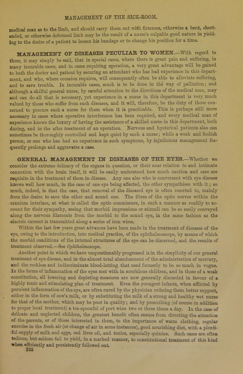 medical man as to tie limb, and should carry them out with firmness, otherwise a bent, short- ended, or otherwise deformed limb may be the result of a nurse’s culpable good nature in yield- ing to the desire of a patient to loosen his bandage or to change his position for a time. MANAGEMENT OF DISEASES PECULIAR TO WOMEN.—With regard to these, it may simply be said, that in special cases, where there is great pain and suffering, in many incurable cases, and in cases requiring operation, a very great advantage will be gained to both the doctor and patient by securing an attendant who has had experience in this depart- ment, and who, where occasion requires, will consequently often be able to alleviate suffering, and to save trouble. In incurable cases, much is to be done in the way of palliation; and although a skilful general nurse, by careful attention to the directions of the medical man, may and can do all that is necessary, yet experience in a nurse in this department is very much valued by those who suffer from such diseases, and it will, therefore, be the duty of those con- cerned to procure such a nurse for them when it is practicable. This is perhaps still more necessary in cases where operative interference has been required, and every medical man of experience knows the luxury of having the assistance of a skilled nurse in this department, both during, and in the after treatment of an operation. Nervous and hysterical patients also can sometimes be thoroughly controlled and kept quiet by such a nurse; while a weak and foolish person, or one who has had no experience in such symptoms, by injudicious management fre- quently prolongs and aggravates a case. GENERAL MANAGEMENT IN DISEASES OF THE EYES.—Whether we consider the extreme delicacy of the organs in question, or their near relation to and intimate connexion with the brain itself, it will be easily understood how much caution and care are requisite in the treatment of them in disease. Any one also who is conversant with eye disease knows well how much, in the case of one eye being affected, the other sympathises with it; so much, indeed, is that the case, that removal of the diseased eye is often resorted to, mainly from the desire to save the other and sound one. The fibres of the optic nerves within the cranium interlace, at what is called the optic commissure, in such a manner as readily to ac- count for their sympathy, seeing that morbid impressions or stimuli can be so easily conveyed along the nervous filaments from the morbid to the sound eye, in the same fashion as the electric current is transmitted along a series of iron wires. Within the last few years great advances have been made in the treatment of diseases of the eye, owing to the introduction, into medical practice, of the ophthalmoscope, by means of which the morbid conditions of the internal structures of the eye can be discerned, and the results of treatment observed.—See Ophthalmoscope. Another point in which we have unquestionably progressed is in tho simplicity of our general treatment of eye disease, and in tho almost total abandonment of the administration of mercury, and the reckless and indiscriminate blood-letting that used formerly to be so much in vogue. In the forms of inflammation of the eyes met with in scrofulous children, and in those of a weak constitution, all lowering and depleting measures are now generally discarded in favour of a highly tonic and stimulating plan of treatment. Even tho youngest infants, when afflicted by purulent inflammation of the eye, are often cured by tho physician ordering them hotter support, either in the form of cow’s milk, or by substituting the milk of a strong and healthy wet nurse for that of the mother, which may be poor in quality; and by prescribing (of course in addition to proper local treatment) a tea-spoonful of port wino two or three times a day. In the case of delicate and neglected children, tho greatest benefit often ensues from directing the attention of the parents, or of those interested in them, to the importance of warm clothing, regular exercise in the fresh air (or change of air in some instances), good nourishing diet, with a plenti- ful supply of milk and eggs, cod liver oil, and tonics, especially quinine. Such cases are often tedious, but seldom fail to yield, in a marked manner, to constitutional treatment of this kind when efficiently and persistently followed out