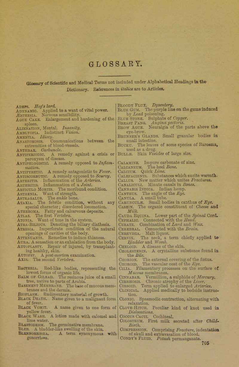 GLOSSARY. Glossary of Scientific and Medical Terms not included under Alphabetical Headings in the Dictionary. References in italics are to Articles. Adeps. Hog’s lard. Adynamic. Applied to a want of vital power. JEsthesia. Nervous sensibility. Ague Cake. Enlargement and hardening of the spleen. Alienation, Mental. Insanity. Amblyopia. Indistinct Vision. Amentia. Idiocy. Anastomosis. Communications between the extremities of blood-Vessels. Anthrax. Carbuncle. Antipeeiodio. A remedy against a crisis or paroxysm of disease. Antiphlogistic. A remedy opposed to Inflam- mation. Antipybetio. A remedy antagonistic to Fever. Antiscorbutic. A remedy opposed to Scurvy. Arteritis. Inflammation of the Arteries. Arthritis. Inflammation of a Joint. Articulo Mortis. The moribund condition. Asthenia. Want of strength. Astragalus. The ankle bone. Ataxia. The febrile condition, without any special character; disordered locomotion. Atheroma. Fatty and calcareous deposits. Atlas. The first Vertebra. Atonia. Want of tone in the system. Atra-Bilious. Denoting the biliary diathesis. Atresia. Imperforate condition of the natural openings of cavities of the body. Attenuants. Remedies to induce thinness. Aura. A sensation or an exhalation from the body. Autoplasty. Repair of injured, by transplant- ing healthy, skin. Autopsy. A post-mortem examination. Axis. The second Vertebra. Bacteria. Rod-like bodies, representing the lowest forms of organic life. Balm of Gilead. The resinous juice of a small tree, native to parts of Arabia. Basement Membrane. The base of mucous mem- branes and the dermis. Bioplasm. Rudimentary material of growth. Black Death. Name given to a malignant form of fever. Black Vomit. A name given to one form of yellow fever. Black Wash. A lotion made with calomel and lime water. Blastoderm. The germinative membrane. Bleb. A bladder-like swelling of the skin. Blennorrikea. A term synonymous with gonorrhoea. Bloody Flux. Dysentery. Blue Gum. The purple line on the gums induced by Lead poisoning. Blue Stone. Sulphate of Copper. Breast Pang. Angina pectoris. Brow Ague. Neuralgia of the parts above the eye-brow. Brunner’s Glands. Small granular bodies in small intestine. Bucku. The leaves of some species of Barosma, used as a drug. Bull.®. Skin Vesicles of large size. Calamine. Impure carbonate of zinc. Calcaneum. The heel Bone. Calcium. Quick Lime. Calefacients. Substances which excite warmth. Callus. New matter which unites Fractures. Canaliculi. Minute canals in Bcmes. Cannabis Indica. Indian hemp. Canthus. The angle of the Bye. CANULA. A small tube. Caruncul®. Small bodies in canthus of Eye. Casein. The organic constituent of Cheese and Milk. Cauda Equina. Lower part of the Spinal Cord. Cephalic. Connected with the Head. Cerate. Combination of Lard and Wax. Cerebral. Connected with the Brain. Cerevisia. Malt liquor. Cervix. The neck, a term chiefly applied to Iiladder and Womb. Cheloid. A disease of the skin. Cholesterin. A crystalline substance found in the Bile. Chorion. The external covering of the foitus. Choroid. The vascular coat of the Eye. Cilia. Filamentary processes on the surface of Mucous membranes. Cinnabar. Vermillion, a sulphide of Mercury. Cirrhosis. Chronic atrophy of the Liver. Cirsoid. Term applied to enlarged Arteries. Clinical. Applied medically to bedside instruc- tion. Clonic. Spasmodic contraction, alternating with relaxation. Clove-Hitch. Peculiar kind of knot used in Dislocations. Coccus Cacti. Cochineal. Colostrum. First milk secreted after Child* Birth. Compression. Comprising Fracture, indentation of skull and extravasation of blood. ' Condy’s Fluid. Potash permanganate.