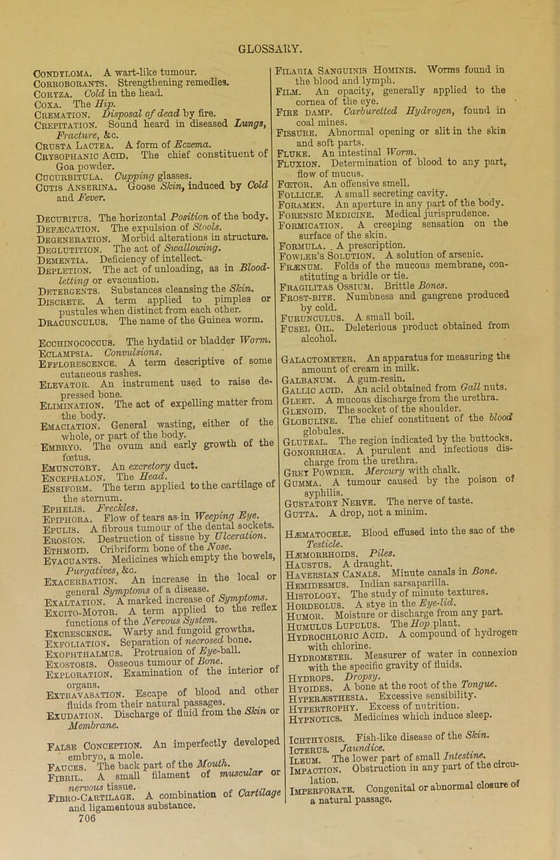 Condyloma. A -wart-like tumour. Corroborants. Strengthening remedies. Coryza. Cold in the head. Coxa. The Hip. Cremation. Disposal of dead by fire. Crepitation. Sound heard in diseased Langs, Fracture, &c. Crusta Lactea. A form of Eczema. Crysophanio Acid. The chief constituent of Goa powder. Cucurbitula. Cupping glasses. Cutis Anserena. Goose Skin, induced by Cold and Fever. Decubitus. The horizontal Position of the body, Defecation. The expulsion of Stools. Degeneration. Morbid alterations in structure. Deglutition. The act of Swallowing. Dementia. Deficiency of intellect. Depletion. The act of unloading, as in Blood letting or evacuation. Detergents. Substances cleansing the Skin. Discrete. A term applied to pimples or pustules when distinct from each other. Dracunculus. The name of the Guinea worm, Ecchinococcus. The hydatid or bladder Worm. Eclampsia. Convulsions. Efflorescence. A term descriptive of some cutaneous rashes. Elevator. An instrument used to raise de- pressed bone. Elimination. The act of expelling matter from the body. . ... , ., Emaciation. General wasting, either of tne whole, or part of the body. Embryo. The ovum and early growth of the foetus. Emunctory. An excretory duct. Encephalon. The Head. . Ensiform. The term applied to the cartilage of the sternum. Ephelis. Freckles. . . Epiphora. Flow of tears as-in Weeping Eye. Epulis. A fibrous tumour of the dental sockets. Erosion. Destruction of tissue by Ulceration. Ethmoid. Cribriform bone of the Nose. Evacuants. Medicines which empty the bowels, Purgatives, &c. , , Exacerbation. An increase in the local or general Symptoms of a disease. Exaltation. A marked increase of Symptoms. Excito-Motor. A term applied to the reflex functions of the Nervous System. Excrescence. Warty and fungoid growths. Exfoliation. Separation of necrosed bone. Exophthalmos. Protrusion of Eye-ball. Exostosis. Osseous tumour of Bone. . Exploration. Examination of the interior of Extravasation. Escape of blood and other fluids from their natural passages. . Exudation. Discharge of fluid from the Skin or Membrane. Filaria Sanguinis Hominis. Worms found in the blood and lymph. Film. An opacity, generally applied to the cornea of the eye. Fire damp. Carburetted Hydrogen, found in coal mines. Fissure. Abnormal opening or slit in the skin and soft parts. Fluke. An intestinal Worm. Fluxion. Determination of blood to any part, flow of mucus. Fcetor. An offensive smell. Follicle. A small secreting cavity. Foramen. An aperture in any part of the body. Forensic Medicine. Medical jurisprudence. Formication. A creeping sensation on the surface of the skin. Formula. . A prescription. Fowler’s Solution. A solution of arsenic. Frenum. Folds of the mucous membrane, con- stituting a bridle or tie. Fragilitas Ossium. Brittle Bones. Frost-bite. Numbness and gangrene produced by cold. Furunculus. A small boil. Fusel Oil. Deleterious product obtained from alcohol. Galactometer. An apparatus for measuring the amount of cream in milk. Galbanum. A gum-resin. Gallic acid. An acid obtained from Galt nuts. Gleet. A mucous discharge from the urethra. Glenoid. The socket of the shoulder. Globuline. The chief constituent of the blood globules. _ Gluteal. The region indicated by the buttocks. Gonorrhcea. A purulent and infectious dis- charge from the urethra. Grey Powder. Mercury with chalk. Gumma. A tumour caused by the poison of syphilis. Gustatory Nerve. The nerve of taste. Gutta. A drop, not a minim. Hematocele. Blood effused into the sac of the Testicle. Haemorrhoids. Piles. Haustus. A draught. . Haversian Canals. Minute canals in Bone. Hemidesmus. Indian sarsaparilla. Histology. The study of minute textures. HORDEOLUS. A stye in the Eye-lid. Humor. Moisture or discharge from any part. Humulus Lupulus. The Hop plant. Hydrochloric Acid. A compound of hydrogen with chlorine. Hydrometer. Measurer of water m connexion with the specific gravity of fluids. Hydrops. Dropsy. I-Iyoides. A bone at the root of the Tongue. Hyperaesthesla. Excessive sensibility. Hypertrophy. Excess of nutrition. Hypnotics. Medicines which induce sleep. False Conception. An imperfectly developed ' embryo, a mole. Fauces. The back part of the Mouth. Fibril. A small filament of muscular nervous tissue. „ , .. Fibro-Cartilage. A combination of Cartilage and ligamentous substance. 706 Ichthyosis. Fish-like disease of the Skin. Icterus. Jaundice. Tleum. The lower part of small Intestine. Impaction. Obstruction in any part of the circu- I Imperforate. Congenital or abnormal closure of a natural passage.