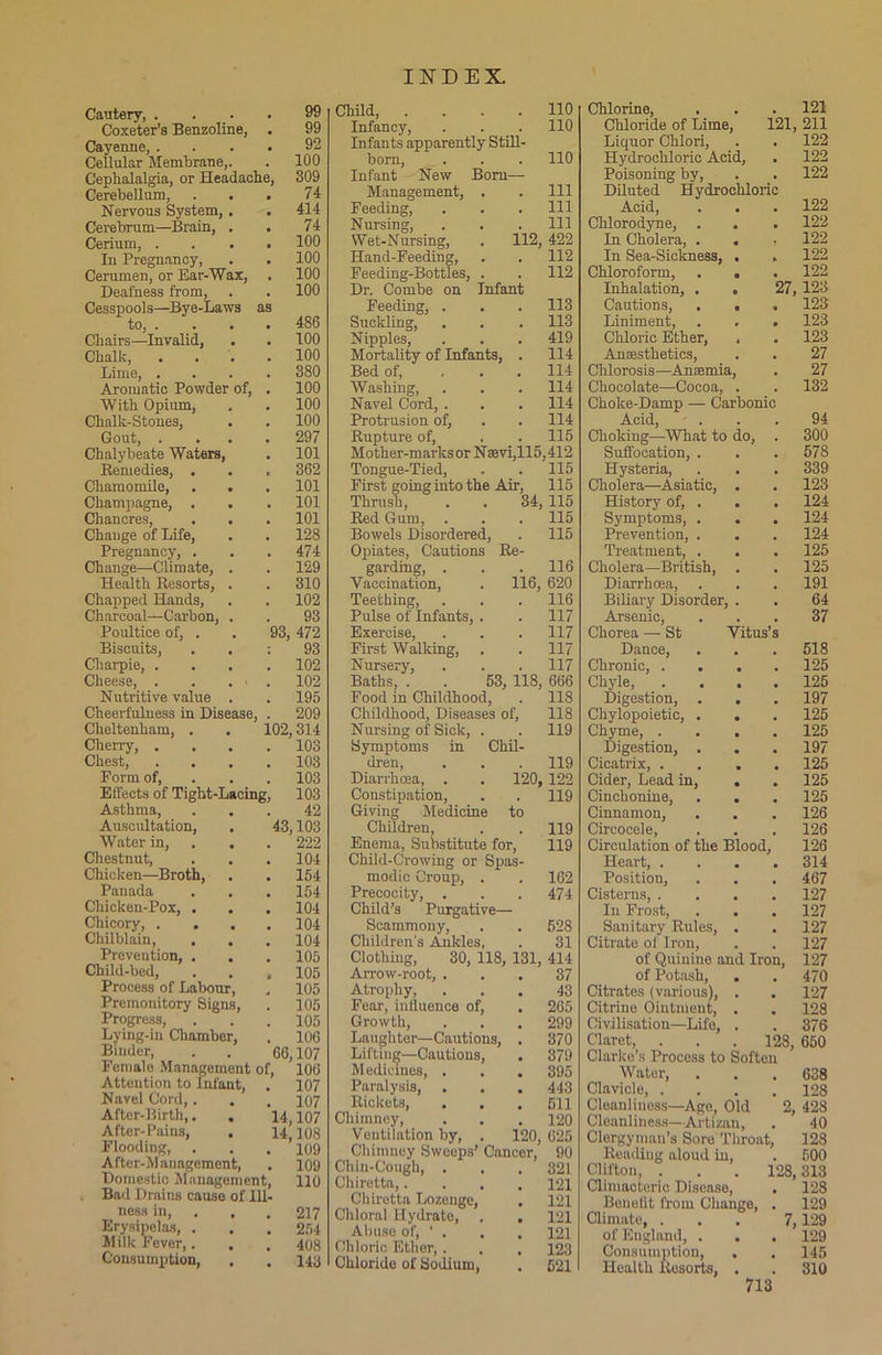 Cautery, . 99 Coxeter’s Benzoline, 99 Cayenne, . 92 Cellular Membrane,. 100 Cephalalgia, or Headache, 309 Cerebellum, 74 Nervous System, . • 414 Cerebrum—Brain, . • 74 Cerium, . • 100 In Pregnancy, 100 Cerumen, or Ear-Wax, 100 Deafness from, 100 Cesspools—Bye-Laws to, . as 486 Chairs—Invalid, 100 Chalk, 100 Lime, . 380 Aromatic Powder of, 100 With Opium, 100 Chalk-Stones, 100 Gout, . 297 Chalybeate Waters, 101 Remedies, . 362 Chamomile, . . 101 Champagne, . 101 Chancres, . . 101 Change of Life, 128 Pregnancy, . 474 Change—Climate, . 129 Health Resorts, . 310 Chapped Hands, 102 Charcoal—Carbon, . 93 Poultice of, . 93, 472 Biscuits, ; 93 Cliarpie, . 102 Cheese, . 102 Nutritive value . 195 Cheerfulness in Disease 209 Cheltenham, . 102,314 Cherry, . 103 Chest, 103 Form of. 103 Effects of Tight-Lacing, 103 Asthma, . . 42 Auscultation, 43,103 Water in, . . 222 Chestnut, 104 Chicken—Broth, 154 Panada 154 Chicken-Pox, . 104 Chicory, . . . 104 Chilblain, 104 Prevention, . . 105 Child-bed, 105 Process of Labour, 105 Premonitory Signs, 105 Progress, 105 Lying-in Chamber, 106 Binder, 66.107 Female Management of. 106 Attention to Infant, 107 Navel Cord,. 107 After-Birth,. . 14.107 After-Pains, . 14 108 Flooding, 109 After-Management, . 109 Domestic Management, 110 Bad Drains causo of Ill- ness in, . 217 Erysipelas, . 254 Milk Fever,. . 408 Consumption, . 143 Child 110 Infancy, . . . 110 Infants apparently Still- born, . . . 110 Infant New Bom— Management, . . Ill Feeding, . . . Ill Nursing, . . .111 Wet-Nursing, . 112, 422 Hand-Feeding, . . 112 Feeding-Bottles, . . 112 Dr. Combe on Infant Feeding, . . . 113 Suckling, . . . 113 Nipples, . . . 419 Mortality of Infants, . 114 Bed of, ... 114 Washing, . . . 114 Navel Cord, . . . 114 Protrusion of, . . 114 Bupture of, . . 115 Mother-marks or Naevi,115,412 Tongue-Tied, . . 115 First going into the Air, 115 Thrush, . . 34, 115 Bed Gum, . . . 115 Bowels Disordered, . 115 Opiates, Cautions Re- garding, . . . 116 Vaccination, . 116, 620 Teething, . . . 116 Pulse of Infants, . . 117 Exercise, . . . 117 First Walking, . . 117 Nursery, . . . 117 Baths, . . 53, 118, 666 Food in Childhood, . 118 Childhood, Diseases of, 118 Nursing of Sick, . . 119 Symptoms in Chil- dren, . . . 119 Diarrhoea, . . 120, 122 Constipation, . . 119 Giving Medicine to Childreu, . . 119 Enema, Substitute for, 119 Child-Crowing or Spas- modic Croup, . . 162 Precocity, . . . 474 Child’s Purgative— Scammony, . . 528 Children's Ankles, . 31 Clothing, 30, 118, 131, 414 Arrow-root, ... 37 Atrophy, ... 43 Fear, influence of, . 265 Growth, . . . 299 Laughter—Cautions, . 370 Lifting—Cautions, . 379 Medicines, . . . 395 Paralysis, . . . 443 Rickets, . . . 611 Chimney, . .120 Ventilation by, . 120, 625 Chimney Sweeps’ Cancer, 90 Chin-Cough, . . .321 Chiretta,.... 121 Chiretta Lozenge, . 121 Chloral Hydrate, , . 121 Abuse of, ‘ . . . 121 Chloric Ether, . . . 123 Chloride of Sodium, . 521 Chlorine, . . . 121 Chloride of Lime, 121, 211 Liquor Chlori, . . 122 Hydrochloric Acid, . 122 Poisoning by, . . 122 Diluted Hydrochloric Acid, . . . 122 Chlorodyne, . . . 122 In Cholera, . . . 122 In Sea-Sickness, . . 122 Chloroform, . . . 122 Inhalation, . . 27, 123 Cautions, . . . 123 Liniment, . , . 123 Chloric Ether, , . 123 Anesthetics, . . 27 Chlorosis—Anemia, . 27 Chocolate—Cocoa, . . 132 Choke-Damp — Carbonic A.cicl . , 94 Choking—What to do, . 300 Suffocation, . . . 578 Hysteria, . . . 339 Cholera—Asiatic, . . 123 History of, . . . 124 Symptoms, . . . 124 Prevention, . . . 124 Treatment, . . . 125 Cholera—British, . . 125 Diarrhoea, . . . 191 Biliary Disorder, . . 64 Arsenic, ... 37 Chorea — St Vitus’s Dance, . . .518 Chronic, . . . .125 Chyle, .... 125 Digestion, . . . 197 Chylopoietic, . . . 125 Chyme, .... 125 Digestion, . . . 197 Cicatrix, .... 125 Cider, Lead in, . . 125 Cinchonine, . . . 125 Cinnamon, . . . 126 Circoceie, . . . 126 Circulation of the Blood, 126 Heart, .... 314 Position, . . . 467 Cisterns, .... 127 In Frost, . . . 127 Sanitary Rules, . . 127 Citrate of Iron, . . 127 of Quinine and Iron, 127 of Potash, . . 470 Citrates (various), . . 127 Citrine Ointment, . . 128 Civilisation—Life, . . 376 Claret, . . . 128, 650 Clarice’s Process to Soften Water, . . .638 Clavicle, .... 128 Cleanliness—Age, Old 2, 428 Cleanliness—Artizan, . 40 Clergyman’s Sore Throat, 128 Reading aloud in, . 500 Clifton, . . . 128,313 Climacteric Disease, . 128 Benefit from Change, . 129 Climate, ... 7, 129 of England, . . . 129 Consumption, , . 145 Health Resorts, . . 310