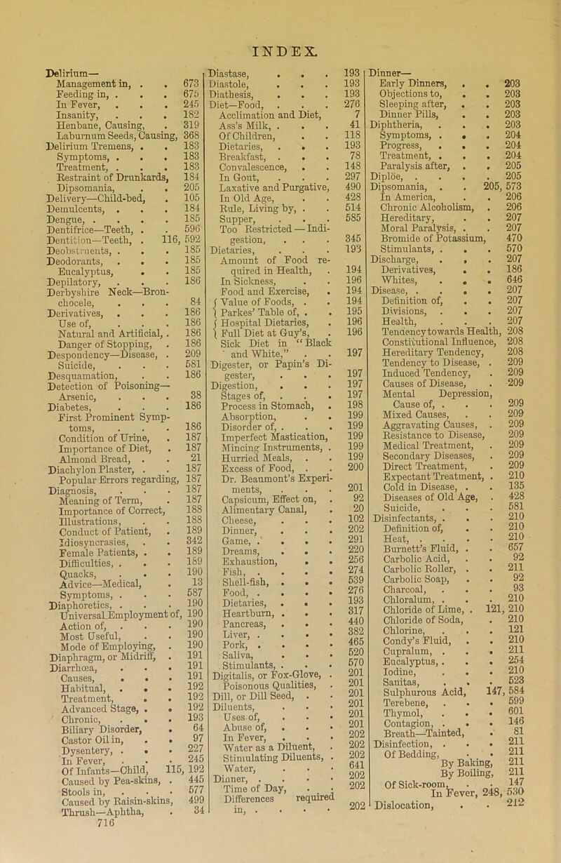 Delirium— Management in, Feeding in, . In Fever, Insanity, Henbane, Causing Laburnum Seeds, Causing, 368 Delirium Tremens, . . 183 Symptoms, . . . 183 Treatment, . . . 183 Restraint of Drunkards, 184 Dipsomania, . . 205 Delivery—Child-bed, . 105 Demulcents, . . . 184 Dengue, .... 185 Dentifrice—Teeth, . . 596 Dentition—Teeth, . 116, 592 Deobstruents, . . . 185 Deodorants, . . . 185 Eucalyptus, . . 185 Depilatory, . . . 186 Derbyshire Neck—Bron- chocele, ... 84 Derivatives, . . . 186 Use of, ... 186 Natural and Artificial,. 186 Danger of Stopping, . 186 Despondency—Disease, . 209 Suicide, . . . 681 Desquamation, . . 186 Detection of Poisoning- Arsenic, ... 38 Diabetes, . . . 186 First Prominent Symp- toms, . . . 186 Condition of Urine, . 187 Importance of Diet, . 187 Almond Bread, . . 21 Diachylon Plaster, . _. 187 Popular Errors regarding, 187 Diagnosis, . . • 187 Meaning of Term, . 187 Importance of Correct, Illustrations, Conduct of Patient, Idiosyncrasies, Female Patients, . Difiiculties, . Quacks, . . Advice—Medical, Symptoms, . Diaphoretics, . UniversaLEmployment of, 190 Action of, Most Useful, Mode of Employing, Diaphragm, or Midrittj Diarrhoea, Causes, • . Habitual, . • Treatment, . Advanced Stage, . Chronic, . • Biliary Disorder, Castor Oil in, Dysentery, . • In Fever, Of Infants—Child, Caused by Pea-skins, Stools in, . Caused by Raisin-skins, Thrush—Aphtha, 716 673 675 245 182 319 188 188 189 342 189 189 190 13 587 190 190 190 190 191 191 191 192 192 192 193 64 97 227 245 15, 192 445 577 499 34 Diastase, . . Diastole, . . Diathesis, Diet—Food, Acclimation and Diet, Ass’s Milk, . Of Children, Dietaries, . . Breakfast, . . Convalescence, . In Gout, Laxative and Purgative In Old Age, Rule, Living by, Supper, Too Restricted — Indi gestion, Dietaries, Amount of Food quired in Health, In Sickness, Food and Exercise, f Value of Foods, . ( Parkes’ Table of, . ) Hospital Dietaries, t Full Diet at Guy’s, Sick Diet in “ Blac and White, Digester, or Papin’s D gester, Digestion, Stages of, Process in Stomach, Absorption, Disorder of, . Imperfect Mastication Mincing Instruments, Hurried Meals, Excess of Food, . Dr. Beaumont’s Exper ments, Capsicum, Effect on, Alimentary Canal, Cheese, Dinner, Game, .' Dreams, Exhaustion, Fish, . Shell-fish, Food, . Dietaries, Heartburn, Pancreas, Liver, . Pork, . Saliva, Stimulants, Digitalis, or Fox-Glove, Poisonous Qualities, Dill, or Dill Seed, . Diluents, Uses of, Abuse of, . In Fever, Water as a Diluent, Stimulating Diluents, Water, Dinner, . Time of Day, . _ Differences required in, . 193 193 193 276 7 41 118 193 78 148 297 490 428 514 585 345 193 194 196 194 194 195 196 196 197 197 197 197 198 199 199 199 199 199 200 201 92 20 102 202 291 220 256 274 539 276 193 317 440 382 465 520 570 201 201 201 201 201 201 202 202 202 641 202 202 202 Dinner— Early Dinners, Objections to, Sleeping after, Dinner Pills, Diphtheria, Symptoms, . Progress, Treatment, . Paralysis after, Diploe, . Dipsomania, In America, Chronic Alcoholism, Hereditary, Moral Paralysis, Bromide of Potassium, Stimulants, Discharge, Derivatives, Whites, Disease, . Definition of Divisions, Health, 203 203 203 203 203 204 204 204 205 205 205, 573 206 206 207 207 470 570 207 186 646 207 207 207 ... 207 Tendencytowards Health, 208 Constitutional Influence, 208 Hereditary Tendency, 208 Tendency to Disease, . 209 Induced Tendency, . 209 Causes of Disease, . 209 Mental Depression, Cause of, . . . 209 Mixed Causes, . . 209 Aggravating Causes, . 209 Resistance to Disease, 209 Medical Treatment, . 209 Secondary Diseases, . 209 Direct Treatment, . 209 Expectant Treatment, . 210 Cold in Disease, . . 135 Diseases of Old Age, . 428 Suicide, . . . 581 Disinfectants, . . . 210 Definition of, . . 210 Heat, .... 210 Burnett’s Fluid, . . 657 Carbolic Acid, . . 92 Carbolic Roller, . . 211 Carbolic Soap, . . 92 Charcoal, ... 93 Chloralum, . . . 210 Chloride of Lime, . 121, 210 Chloride of Soda, . 210 Chlorine, . . . 121 Cond/s Fluid, . . 210 Cupralum, . . . 211 Eucalyptus,. . . 254 Iodine, . . . 210 Sanitas, . . • 623 Sulphurous Acid, 147, 584 Terebene, . . • 699 Thymol, . . • 601 Contagion, . . • 146 Breath—Tainted, . 81 Disinfection, . • • 211 Of Bedding, • • 211 By Baking, 211 By Boiling, 211 Of Sick-room, . • 147 In Fever, 248, 530 Dislocation, . • 212