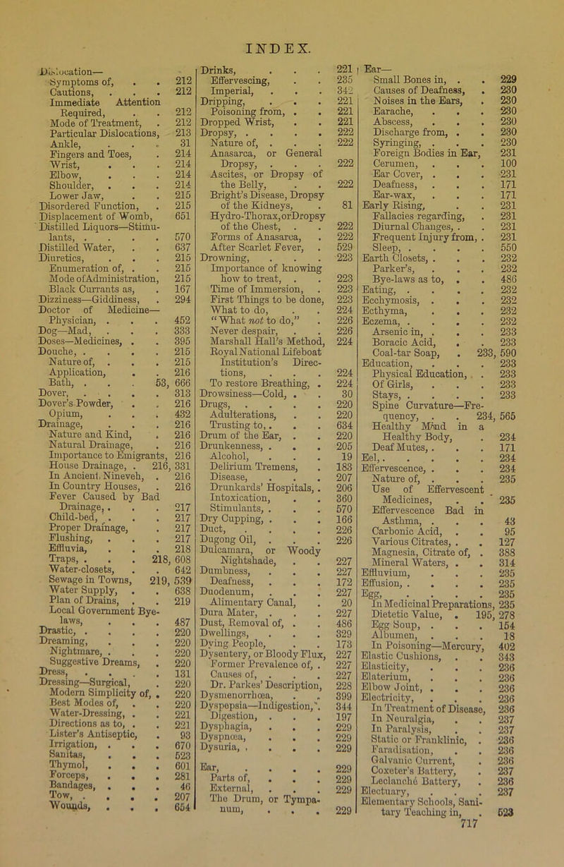 Dislocation— Symptoms of, . . 212 Cautions, . . . 212 Immediate Attention Required, . . 212 Mode of Treatment, . 212 Particular Dislocations, 213 Ankle, ... 31 Fingers and Toes, . 214 Wrist, . . .214 Elbow, . . . 214 Shoulder, . . . 214 Lower Jaw, . . 215 Disordered Function, . 215 Displacement of Womb, 651 Distilled Liquors—Stimu- lants, .... 570 Distilled Water, . . 637 Diuretics, . . .215 Enumeration of, . . 215 Mode ofAdministration, 215 Black Currants as, . 167 Dizziness—Giddiness, . 294 Doctor of Medicine— Physician, . . . 452 Dog—Mad, . . . 333 Doses—Medicines, . . 395 Douche, .... 215 Nature of, . . . 215 Application, . . 216 Bath, ... 53, 666 Dover, .... 313 Dover’s Powder, . . 216 Opium, . . . 432 Drainage, . . .216 Naturo and Kind, . 216 Natural Drainage, . 216 Importance to Emigrants, 216 House Drainage, . 216, 331 In Ancient Nineveh, . 216 In Country Houses, . 216 Fever Caused by Bad Drainage,. . . 217 Child-bed, . . . 217 Proper Drainage, . 217 Flushing, . . .217 Effluvia, . . . 218 Traps, . . . 218, 608 Water-closets, . . 642 Sewage in Towns, 219, 539 Water Supply, . . 638 Plan of Drains, . . 219 Local Government Bye- laws, . . .487 Drastic, .... 220 Dreaming, . . .220 Nightmare, . . .220 Suggestive Dreams, . 220 Dress, .... 131 Dressing—Surgical, . 220 Modern Simplicity of, . 220 Best Modes of, . . 220 Water-Dressing, . . 221 Directions as to, . , 221 Lister’s Antiseptic, . 93 Irrigation, . . .670 Sanitas, ... 623 Thymol, . . .601 Forceps, . . .281 Bandages, ... 46 To w 207 Woiuuls, ... 654 Drinks, . . . 221 Effervescing, . . 235 Imperial, . . . 342 Dripping, . . . 221 Poisoning from, . . 221 Dropped Wrist, . . 221 Dropsy, .... 222 Nature of, . . . 222 Anasarca, or General Dropsy, . . . 222 Ascites, or Dropsy of the Belly, . . 222 Bright’s Disease, Dropsy of the Kidneys, . 81 Hydro-Thorax, orDropsy of the Chest, . . 222 Forms of Anasarca, . 222 After Scarlet Fever, . 529 Drowning, . . . 223 Importance of knowing how to treat, . . 223 Time of Immersion, . 223 First Things to be done, 223 What to do, . . 224 “What not to do,” . 226 Never despair, . . 226 Marshall Hall’s Method, 224 Royal National Lifeboat Institution’s Direc- tions, . . . 224 To restore Breathing, . 224 Drowsiness—Cold, . . 30 Drugs, .... 220 Adulterations, . . 220 Trusting to,. . . 634 Drum of the Ear, . . 220 Drunkenness, . . . 205 Alcohol, ... 19 Delirium Tremens, . 183 Disease, . . . 207 Drunkards’ Hospitals, . 206 Intoxication, . . 360 Stimulants, . . .. 570 Dry Cupping, . . .166 Duct, .... 226 Dugong Oil, . . .226 Dulcamara, or Woody Nightshade, . . 227 Dumbness, . . . 227 Deafness, . . . 172 Duodenum, . . . 227 Alimentary Canal, . 20 Dura Mater, . . . 227 Dust, Removal of, . . 486 Dwellings, . . . 329 Dying People, . . 173 Dysentery, or Bloody Flux, 227 Former Prevalence of, . 227 Causes of, . . . 227 Dr. Parkes’ Description, 228 Dysmenorrhcea, . . 399 Dyspepsia—Indigestion,'. 344 Digestion, . . .197 Dysphagia, ... 229 Dyspnoea, . . .229 Dysuria 229 Ear 229 Parts of, 229 External, . . . 229 The Drum, or Tympa- num, ... 229 I Ear— Small Bones in, . Causes of Deafness, Noises in the Ears, Earache, . . Abscess, . . Discharge from, . Syringing, . Foreign Bodies in Ear, Cerumen, Ear Cover, . Deafness, Ear-wax, Early Rising, 229 230 230 230 230 230 230 231 100 231 171 171 231 231 231 231 550 232 232 486 232 232 232 232 233 233 233, 590 233 Diurnal Changes, Frequent Injury from, Sleep, . Earth Closets, Parker’s, Bye-laws as to, Eating, . Ecchymosis, Ecthyma, Eczema, . Arsenic in, Boracic Acid, , Coal-tar Soap, Education, Physical Education, Of Girls, Stays, . Spine Curvature—Fre- quency, . . 234, 565 Healthy M5nd in a Healthy Body, Deaf Mutes,. Eel,. Effervescence, . Nature of, . Use of Effervescent Medicines, Effervescence Bad in Asthma, . Carbonic Acid, Various Citrates, . Magnesia, Citrate of, Mineral Waters, . Effluvium, Effusion, . . Egg, In Medicinal Preparations, 235 Dietetic Value, . 195, 278 233 233 233 234 171 234 234 235 235 43 95 127 388 314 235 235 235 Egg Soup, Albumen, In Poisoning—Mercur; Elastic Cushions, Elasticity, Elaterium, Elbow Joint, . Electricity, In Treatment of Disease, In Neuralgia, In Paralysis, Static or Franklinic, Faradisation, Galvanic Current, Coxeter’s Battery, Ledanchd Battery, Electuary, Elementary Schools, Sani tary Teaching in, 717 154 18 402 343 236 236 236 236 236 237 237 236 236 236 237 236 237 523