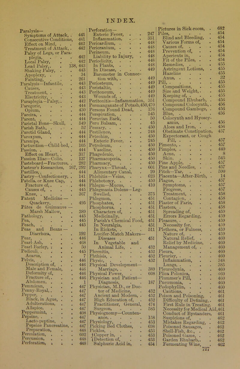 Paralysis— Symptoms of Attack, . 441 Consecutive Conditions, 441 Effect on Mind, . . 442 Treatment of Attack, . 442 Palsy of Legs, or Para- plegia, . . 442 Local Palsy, . . 442 Lead Palsy,. . 138, 443 Shaking Palsy, . . 443 Apoplexy, ... 34 Fainting, . . . 261 Paralysis—Infantile, . 443 Causes, . . . 443 Treatment, . . . 443 Electricity, . . . 443 Paraplegia—Palsy,. . 442 Paregoric, . . . 444 Opium, . . . 430 Pareira, .... 444 Parent, .... 444 Parietal Bone—Skull, . 549 Parish Bath, . . • . 52 Parotid Gland, . . 444 Paroxysm, . . . 444 Parsnips, . . . 444 Parturition—Child-bed, . 105 Passion, .... 444 Effect on Heart, . . 317 Passion Iliac—Colic, . 137 Pasteboard—Fractures, . 282 Pasteur’s Researches, 267, 292 Pastilles,.... 444 Pastry—Confectionery, . 141 Patella, or Knee Cap, . 444 Fracture of,. . ■ . 444 Causes of, . . . 445 Knee, .... 367 Patent Medicine — Quackery, . . 495 Pates de Guimauve — Marsh Mallow, . 389 Pathology, . . . 445 Pea, .... 445 Peach 445 Peas and Beans — Diarrhoea, . . 192 Pear, .... 446 Pearl-Ash, . . . 468 Pearl Barley, : . . 50 Pediculi 445 Acarus, ... 7 Pelvis 446 Description of, . . 446 Male and Female, . 446 Deformity of, . . 446 Fracture of,. . . 446 Abdomen, ... 1 Pemmican, . . . 447 Penny-ltoyal,. . . 447 Pepper 447 Black, in Ague, . . 447 Adulterations, . . 447 Allspice, . . . 447 Peppermint, . . . 408 Pepsine, .... 447 Lacto- peptine, . . 447 Pepsine Pancreatine, . 447 Preparation, . . 448 Percolation, . . . 602 Percussion, . . . 448 Perforation, t . . 448 Perforation — Enteric Fever, . • 247 Inflammation, . • 351 Pericardium, . • • 448 Pericranium, . . • 448 Perineum, . . • 448 Liability to Injury, . 448 Periodicity, . • • 448 In Plants, . - 448 In Disease, . . • 449 Barometer in Connec- tion with, . . . 449 Periosteum, . . • 449 Peristaltic, . . • 449 Peritoneum, . . . 449 Wounds of, . . • 449 Peritonitis—Inflammation, 351 Permanganate of Potash,450,470 Persons Found Dead, . 176 Perspiration, . . . 545 Peruvian Bark, . . 50 Peru Balsam, ... 45 Pessary, .... 450 Pestilence, . • . 248 Petechise, . . . 450 Enteric Fever, . . 245 Petroleum, . . . 450 Vaseline, . . . 450 Phagedenic, . . . 450 Pharmacopoeia, . . 450 Pharmacy, . . . 450 Pharynx—Throat, . . 601 Alimentary Canal, . 20 Phlebitis—Veins, . . 623 Phlebotomy, . . . 450 Phlegm—Mucus, . . 410 Phlegmasia Dolens— Leg- Swelled, . . .375 Phlegmon, . . .451 Phosphates, . . . 451 Phosphorus, . . . 451 Characters of, . . 451 Medicinally, . . 451 Parish’s Chemical Food, 451 In Neuralgia, . . 451 In Rickets, . . . 511 Lucifer-Match Makers— Diseases . . .451 In Vegetable and Animal Life, . . 452 Phrenitis, . . . 452 Phthisis, .... 452 Physic, .... 452 Physical Development— Marriage, . . . 389 Physical Power, . . 608 Physician and Patient— Diagnosis, . . 187 Physician, M.D., or Doc- tor of Medicine, . 452 Ancient and Modern, . 452 High Education of, . 452 Practitioner, General, 474 Surgeon, . . . 585 Physiognomy—Counten- ance, . . . .158 Physiology, . . . 453 Picking Bed Clothes, . 698 Pickles, .... 453 f Copper in, . . . 453 IDuteotion of, . . 453 Sulphuric Acid in, . 454 Pictures in Sick-room, . 682 Piles, . • • 454 Blind and Bleeding, . 454 Various Forms of, . 454 Causes of, . • 454 Prevention of, . . 454 Aperients in, . . 454 Fit of the Piles, . . 454 Remedies, . . . 455 Astringent Lotions, . 455 Hazeline . . 455 Anus 32 Pill, 455 Compositions, . . 455 Size and Weight,. . 455 Keeping of, . . . 455 Compound Rhubarb, . 456 Compound Colocynth, . 456 Compound Gamboge, . 456 Blue, .... 456 Colocynth and Hyoscy- amus, . . . 456 Aloes and Iron, . . 456 Obstinate Constipation, 457 Expectorant, or Cough Pill 457 Pimento, .... 457 Pimples, .... 440 Acne, .... 8 Skin, .... 545 Pine Apple, . . . 457 Pins and Needles, . . 457 Pitch—Tar, . . . 590 Placenta—Aiter-Birth, . 14 Plague, . c . .457 Symptoms, . . . 457 Progress, . . . 457 Treatment, . . . 458 Contagion, . . . 458 Plaster of Paris, . . 458 Plasters 458 Spreading of, . . 459 Errors Regarding, . 459 Pleasure, .... 459 Necessity for, . . 459 Plethora, or Fulness, . 459 Nature of, . . 459 Natural Relief, . . 460 Relief by Medicine, . 460 Management of, . . -160 Pleura, .... 460 Pleurisy, .... 460 Inflammation, . . 348 Lungs 385 Pleurodynia, . . . 460 Plica Polonica, . . 460 Plummer’s Pill, . . 460 Pneumonia, . . . 460 Podophyllin, . . . 460 Cautions, . . . 40 L Poison and Poisoning, . 461 Difficulty of Defining,. 461 First Rule in Treating. 461 Necessity for Medical Aid,461 Conduct of Bystanders, 461 Suspicions of, . . 462 Mistakes Regarding, . 462 Poisoned Sausages, . 462 Shell-Fish, &c., . . 462 Poisoned Game, . . 462 Garden Rhubarb,. . 462 Fermenting Wine, . 462