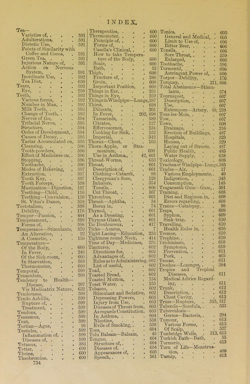 Tea- Varieties of, . . , 591 Adulterations, . , 591 Dietetic Use, . . 591 Points of Similarity with Coffee and Cocoa, . 591 Green Tea, . . . 591 Injurious Nature of, . 591 Action on Nervous System, . . .591 Inordinate Use, . . 592 Tea Diet, . . .650 Tears, .... 592 Eye, .... 258 Teeth, .... 592 Various forms, . . 592 Number in Man, . . 592 Milk Teeth, . . . 592 Change of Teeth, . . 592 Nerves of the, . . 594 Trifacial Nerve, . . 595 Structure, . . . 594 Order of Development,. 594 Causes of Decay, . . 595 Tartar Accumulated on, 595 Cleansing, . . . 596 Tooth-powders, . . 596 Effect of Medicines on,. 596 Stojjping, . . . 596 Toothache, . . . 596 Modes of Relieving, . 597 Extraction, . . . 597 Tooth Key, . . . 597 Tooth Forceps, . . 598 Mastication—Digestion, 197 Teething—Child, . .116 Teething—Convulsion,. 150 St. Vitus’s Dance, . 51S Teetotalism, . . . 598’ Debility, . . .176 Tem per—Passion, . . 444 Temperament, . . . 598 ■ Forms of, . . 598 Temperance—Stimulants, 570 An Alterative, . . 22 A Cosmetic, . . . 156 Temperature— Of the Body, . . 600 In Fever, . . . 246 Of the Sick-room, . 660 In Starvation, . . 568 Thermometer, . . 600 Temporal, . . . 598 Tenaculum, . . . 598 Tendency to Health— Disease, . . . 207 Vis Medicatrix Nature, 632 Tenderness, . . . 598 Tendo Achillis, . . 599 Rupture of, . . . 599 Treatment, . . . 599 Tendons, .... 599 Tenesmus, . . . 599 Tent 599 Tertian—Ague, . . 16 Testicles, .... 599 Inflammation of, . . 599 Diseases of, . . . 599 Tetanus, .... 383 Tetter, .... 600 Tlieine, .... 600 Theobromine, . . . 600 734 INDEX. Therapeutics, . . .600 Thermometer, . . . 600 Principle of, . . . 600 Forms of, . . 600 Casella’s Clinical, . . 600 How to take Tempera- ture of the Body, . 600 Scale, .... 600 Bath, .... 52 Thigh, . . . .600 Fracture of, . . . 286 Groin, .... 600 Important Position, . 600 Things in Ear, . . .231 Things in Eye, . . 259 Things inWindpipe—Lungs, 387 Thirst, .... 698 Diluents, . . . 201 In Fever, . . 202, 698 Tamarinds, . . . 589 Citrates, . . . 127 Effervescence, . . 234 Cooking for Sick, . . 152 Imperial, . . . 342 Thorax—Chest, . . 103 Thorn-Apple, or Stra- monium, . . . 600 Use in Asthma,, . 42, 601 Thread-Worms, . . 653 Throat, .... 601 Description of, . . 601 Clothing—Catarrh, . 98 Clergyman’s Sore, . 128 Inhalers, . . . 354 Tonsils 606 Cut Throat, . . .167 Thrombus, . . . 601 Thrush—Aphtha, . . 34 Borax in, 74 Thymol, . . . .601 As a Dressing, . . 601 Thymus Gland, . . 601 Tic Douloureux, . . 417 Ticks—Acarus, . . 7 Tight Lacing—Education, 233 Tightness round Neck, . 414 Time of Day—Medicines, 376 Tinctures, . . . 602 Directions for, . . 602 Advantages of, . . 602 Rules as to Administering, 602 List of useful, . . 602 Toad 602 Toasted Bread, . . 602 Toasted Mutton, . . 154 Toast Water, . . . 153 Tobacco, . . . 602 Stimulant and Sedative, 602 Depressing Powers, . 603 Injury from Use, . . 603 Diseases of Throat from, 603 As regards Constitution, 603 In Asthma, . . . 604 Nicotine, . . . 558 Evils of Smoking,. . 558 Toes, .... 604 Tolu Balsam—Balsam, . 45 Tongue 604 Structure of,. . . 604 Diseases of, . . . 604 Appearances of, . . 605 Speech, .... 561 Tonics, . . . .605 General and Medical, . 605 Limit to Use of, . . 606 Bitter Beer, . . . 606 Tonsils, . . . .606 Sore Throat, . . . 559 Enlarged, . . . 606 Toothache, . . . 596 Tormentil, . . . 606 Astringent Power of, . 606 Torpor—Debility, . . 176 Torquay, . . . 311,606 Total Abstinence—Stimu- lants, .... 574 Tourniquet, . . . 607 Description, . . . 607 Use 607 Extempore—Artery, 40, 238 Tous-les-Mois, . . . 607 Tow, 607 Town, .... 608 Drainage, . . . 216 Erection of Buildings, . 487 Hospitals, . . . 323 Houses, .... 329 Laying out of Streets, . 487 Public Health, . . 485 Water Supply, . . 638 Toxicology, . . . 608 Trachea or Windpipe-Lungs,385 Trades—Air, ... 17 Various Employments,. 40 Indigestion, . . . 345 Consumption, . . 145 Tragacanth Gum—Gum,. 301 Training, .... 608 Diet and Regimen in, . 608 Errors regarding, . . 608 Trance—Catalepsy, . . 98 Traps 609 Syphon, . . . 609 Sink-trap, . . . 610 Travelling, . . . 610 Health Rules in, . . 610 Tremor, .... 610 Trephine, .... 610 Trichiniasis, . . . 610 Symptoms, . . . 610 Prevention, . . . 611 Pork, . . . .465 Trocar, .... 611 Troches—Lozenges, . . 384 Tropics and Tropical Diseases, . . . 611 Medical Advice Regard- ing 611 Trunk, .... 612 Description, . . . 612 Chest Cavity, . . 613 Truss—Rupture, . 515, 517 Tubercle—Scrofula, . . 533 Tuberculosis— Germs—Bacteria,. . 294 Tumour, .... 613 Various Forms, . . 613 Of Scalp, . . • 527 Tunbridge Wells, . 313, 613 Turkish Bath—Bath, . 55 Turmeric,. 613 Turn of Life—Mepstrua- tion, .... 400 Turnip, .... 613