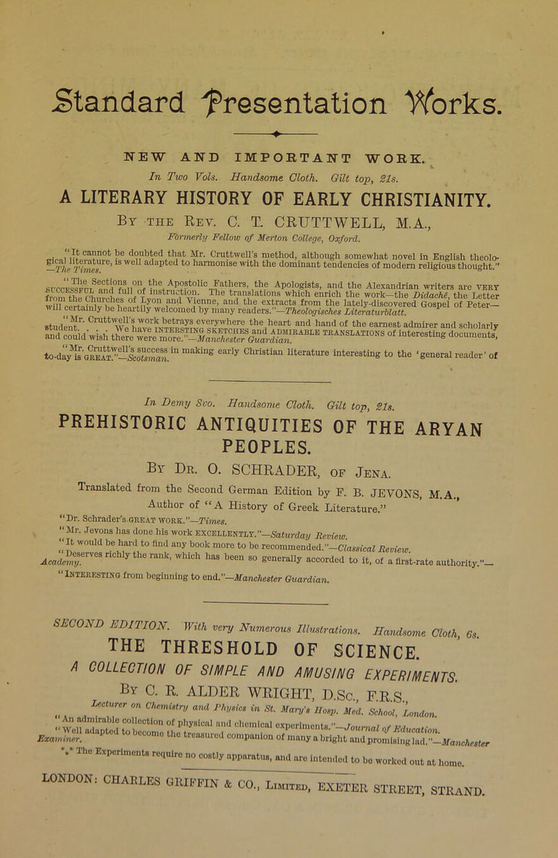 Standard presentation Works. ♦ NEW AND IMPORTANT WORK. V In Two Vols. Handsome Cloth. Gilt top, Sis. A LITERARY HISTORY OF EARLY CHRISTIANITY. By the Rev. C. T. CRUTTWELL, M.A., Formerly Fellow of Merton College, Oxford. . , It cannot be doubted that Mr. Cruttwell's method, although somewhat novel in English theolo- —T/Jnes116’1S We * adaI^eti bo harmonise with the dominant tendencies of modern religious thought. ^Apostolic Fathers, the Apologists, and the Alexandrian writers are very from the fbincbPl nf T lnstnlc,tl™- The translations which enrich the work-the Ridache, the Letter Wh?eertni?w ff?iy an<1 v,le,nne’ and the extracts from the lately-discovered Gospel of Peter— will certainly be heartily welcomed by many readers.—'Vheologisches Litcrciturblatt. Studentr' CrUtt'wi ilTrkbetrays everywhere the heart and hand of the earnest admirer and scholarly and couid wish twSS,“lations of documents! to-dly makiUg e“rIy ChriStiaU literature interesting to the ‘general reader’ of In Demy Svo. Handsome Cloth. Gilt top, Sis. PREHISTORIC ANTIQUITIES OF THE ARYAN PEOPLES. By Dr. 0. SCHRADER, of Jena. Translated from the Second German Edition by F. B. JEVONS, M A Author of “A History of Greek Literature.” “Dr. Schrader’s.GKEAT wokk.’’—Times. “Mr. Jevons has done his work EXCELLENTLY.”—Saturday Review. „ “ W0Id bebard t0 flnd any b00k 1OTe to be recommended.”—Ctegsicaf Review AcaJ!“.erVe 7 ’ 'Vhl°h haS been S° Severally accorded to it, of a first-rate authority “INTEKESTINQ from beginning to end.-Manchester Guardian. SECOIi D EDITION. With very Numerous Illustrations. Handsome Cloth 6s the threshold of science. A COLLECTION OF SIMPLE AND AMUSING EXPERIMENTS. By C. R. ALDER WRIGHT, D.Sc. FRS „ , LCCtWer °n C,lemUtrU and PhV‘ic> in St- IIosp. Med. School, Union %* The Experiments regulre no costly apparatus, and are intended to be worked out at home.