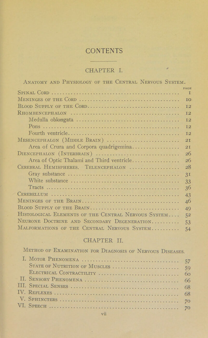 CONTENTS CHAPTER I. Anatomy and Physiology of the Central Nervous System. PAGE Spinal Cord i Meninges of the Cord io Blood Supply of the Cord 12 Rhombencephalon 12 Medulla oblongata 12 Pons 12 Fourth ventricle 12 Mesencephalon (Middle Brain) 21 Area of Crura and Corpora quadrigemina 21 Diencephalon (Interbrain) 26 Area of Optic Thalami and Third ventricle 26 Cerebral Hemispheres. Telencephalon 28 Gray substance 31 White substance 33 Tracts 36 Cerebellum 43 Meninges of the Brain 46 Blood Supply of the Brain 49 Histological Elements of the Central Nervous System. ... 52 Neurone Doctrine and Secondary Degeneration 53 Malformations of the Central Nervous System 54 CHAPTER II. Method of Examination for Diagnosis of Nervous Diseases. I. Motor Phenomena 57 State of Nutrition of Muscles 59 Electrical Contractility 60 II. Sensory Phenomena 66 III. Special Senses 68 IV. Reflexes 68 V. Sppiincters 70 VI. Speech y0