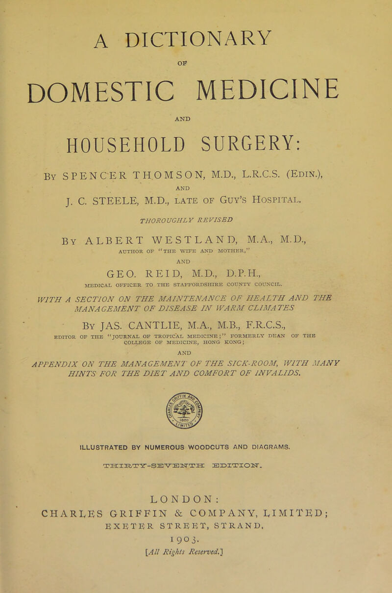 A DICTIONARY OF DOMESTIC MEDICINE AND HOUSEHOLD SURGERY: By SPENCER THOMSON, M.D., L.R.C.S. (Edin.), AND J. C. STEELE, M.D., late of Guy’s Hospital. THOROUGHLY REVISED By ALBERT WESTLAND, M.A., M.D., AUTHOR OF “THE WIFE AND MOTHER,” AND GEO. REID, M.D., D.P.H., MEDICAL OFFICER TO THE STAFFORDSHIRE COUNTY COUNCIL. WITH A SECTION ON THE MAINTENANCE OF HEALTH AND THE MANAGEMENT OF DISEASE IN WARM CLIMATES By JAS. CANTLIE, M.A., M.B., F.R.C.S., EDITOR OF THE “JOURNAL OF TROPICAL MEDICINE;” FORMERLY DEAN OF THE COLLEGE OF MEDICINE, HONG KONG; AND APPENDIX ON THE MANAGEMENT OF THE SICK-ROOM, WITH MANY HINTS FOR THE DIET AND COMFORT OF INVALIDS. ILLUSTRATED BY NUMEROUS WOODCUTS AND DIAGRAMS. THIRTY-SEVENTH EDITIOFT. LONDON: CHARLES GRIFFIN & COMPANY, LIMITED; EXETER STREET, STRAND. I 90 j. [All Rights Reserved.]